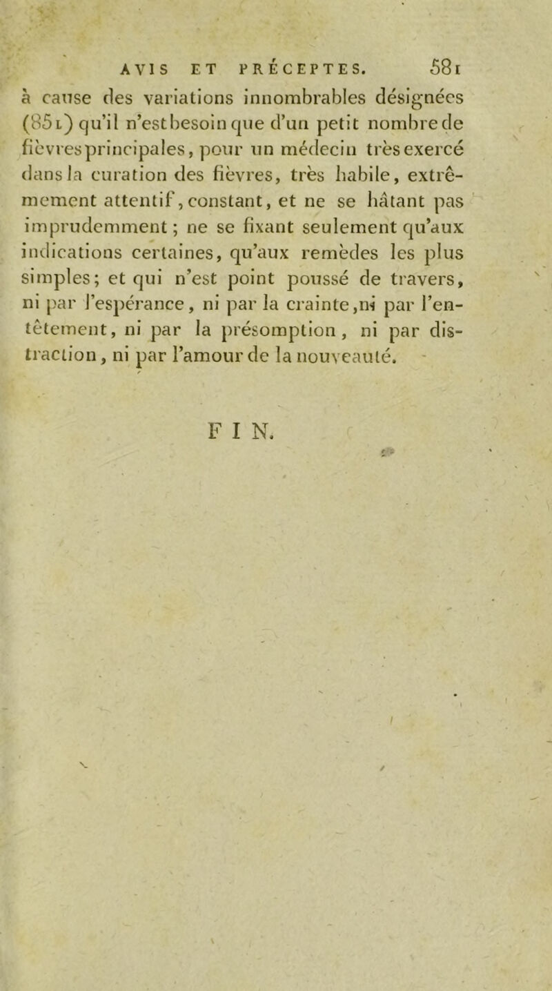 à cause des variations Innombrables désignées (85 l) qu’il n’est besoin que d’un petit nombre de fièvresprlnclpales, pour un médecin trèsexercé dans la curation des fièvres, très habile, extrê- mement attentif,constant, et ne se hâtant pas  imprudemment; ne se fixant seulement qu’aux indications certaines, qu’aux remèdes les plus simples; et qui n’est point poussé de travers, ni par l’espérance, ni par la crainte,ni par l’en- têtement, ni par la présomption, ni par dis- traction , ni par l’amour de la nouveauté. -