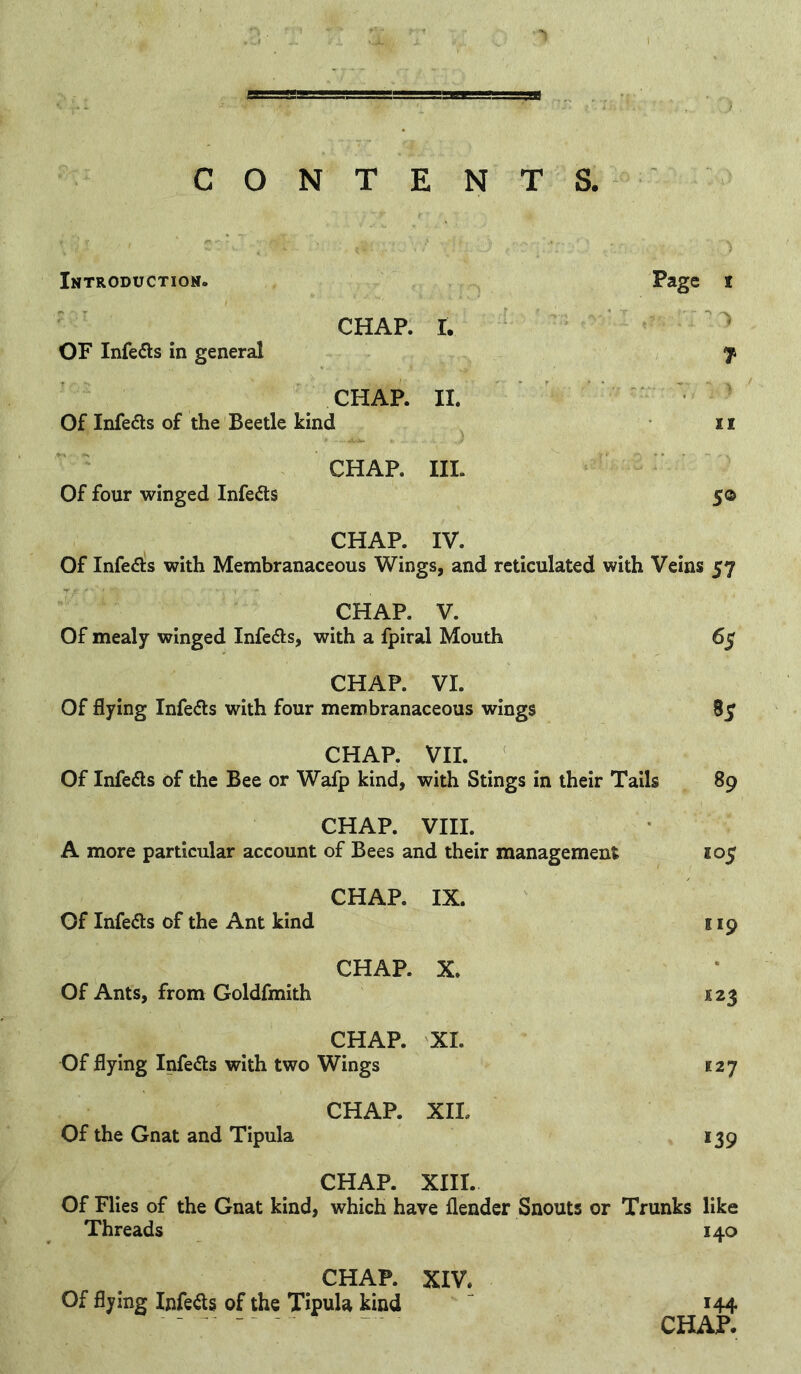 CONTENTS, 1 Introductiom. Page I CHAP. I. ^3 OF Infedls in general 1 7 CHAP. II. Of Infers of the Beetle kind 11 CHAP. III. ' Of four winged Infers 50 CHAP. IV. Of Infers with Membranaceous Wings, and reticulated with Veins 57 CHAP. V. Of mealy winged Infcds, with a fpiral Mouth 65 CHAP. VI. Of flying Infe<5l:s with four membranaceous wings 85 CHAP. VII. Of Infefls of the Bee or Wafp kind, with Stings in their Tails 89 CHAP. VIII. A more particular account of Bees and their management 105 CHAP. IX. Of Infers of the Ant kind 119 CHAP. X. Of Ants, from Goldfmith CHAP. XI. Of flying Infers with two Wings 127 CHAP. XII. Of the Gnat and Tipula *39 CHAP. XIII. Of Flies of the Gnat kind, which have flender Snouts or Trunks like Threads 140 CHAP. XIV. Of flying Infefls of the TipuU kind 144 CHAP.