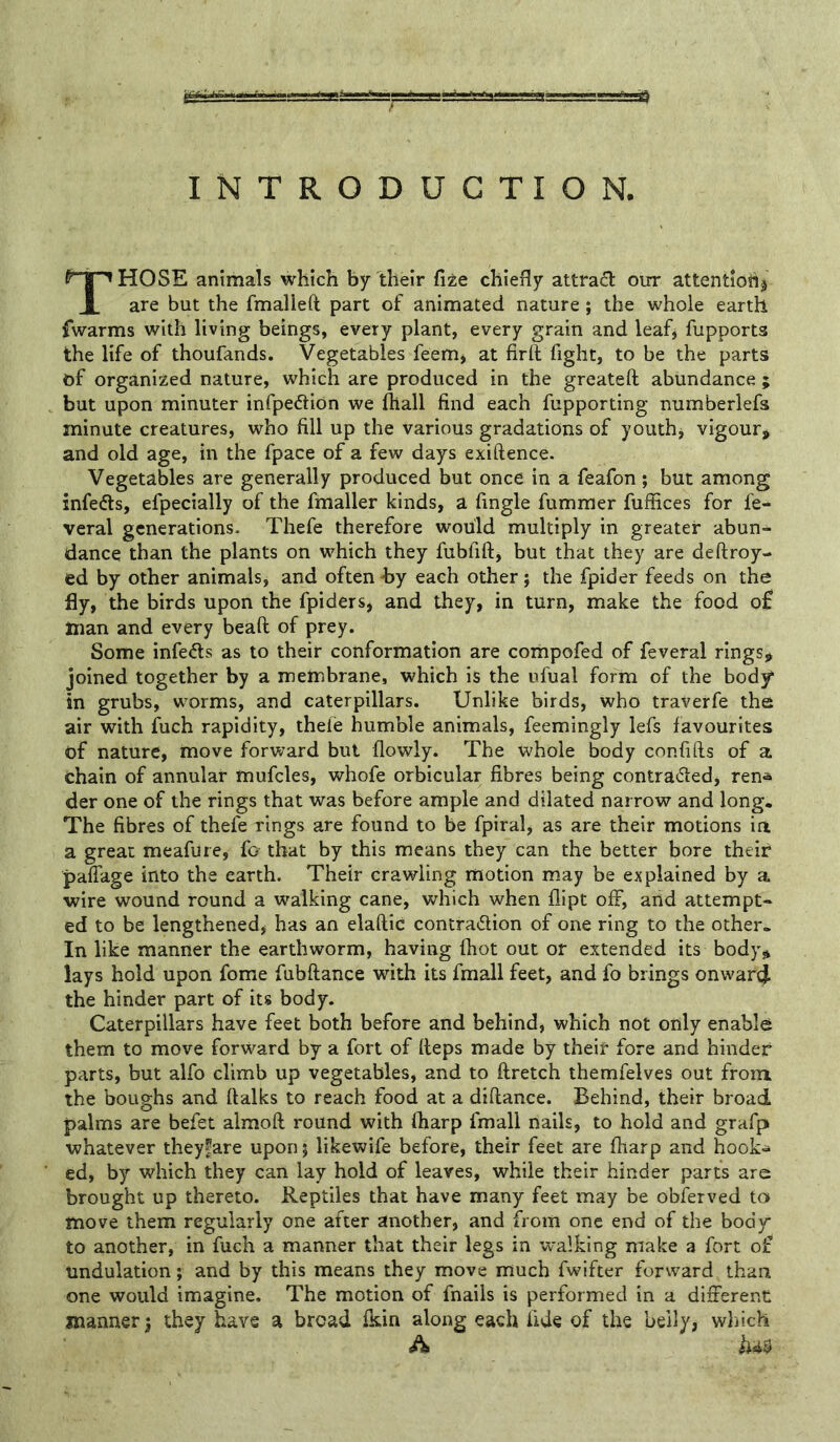 Those animals which by their Cite chiefly attrad our attentioti^ are but the fmalleft part of animated nature; the whole earth fwarms with living beings, every plant, every grain and leafj fupports the life of thoufands. Vegetables feem^ at firft fight, to be the parts of organized nature, which are produced in the greateft abundance ; but upon minuter infpedliOn we fliall find each fupporting numberlefs minute creatures, who fill up the various gradations of youthj vigour* and old age, in the fpace of a few days exiftence. Vegetables are generally produced but once in a feafon ; but among infedts, efpecially of the fmaller kinds, a Angle fumraer fuffices for fe-^ veral generations- Thefe therefore would multiply in greater abun- dance than the plants on which they fubfift, but that they are deftroy- ed by other animals, and often -by each other; the fpider feeds on the fly, the birds upon the fpiderSj and they, in turn, make the food o£ man and every beaft of prey. Some infects as to their conformation are coiiipofed of feveral rings* joined together by a membrane, which is the ufual form of the bod^ in grubs, worms, and caterpillars. Unlike birds, who traverfe the air with fuch rapidity, thele humble animals, feemingly lefs favourites of nature, move forward but flowly. The whole body confifts of a chain of annular mufcles, whofe orbicular fibres being contra^led, ren* der one of the rings that was before ample and dilated narrow and long. The fibres of thefe rings are found to be fpiral, as are their motions in a great meafure, fo that by this means they can the better bore their pafiage into the earth. Their crawling motion may be explained by a wire wound round a walking cane, which when flipt off, and attempt- ed to be lengthened* has an elaftic contraction of one ring to the other. In like manner the earthworm, having ftiot out or extended its body* lays hold upon fome fubftance with its fmall feet, and fo brings onwarej the hinder part of its body. Caterpillars have feet both before and behind, which not only enable them to move forward by a fort of fieps made by their fore and hinder parts, but alfo climb up vegetables, and to ftretch themfelves out from the boughs and ftalks to reach food at a diftance. Behind, their broad palms are befet almoft round with ftiarp fmall nails, to hold and grafp whatever they^are upon; likewife before, their feet are ftiarp and hook^ ed, by which they can lay hold of leaves, while their hinder parts are brought up thereto. Reptiles that have many feet may be obferved to move them regularly one after another, and from one end of the body to another, in fuch a manner that their legs in w*a]king make a fort of undulation; and by this means they move much fwifter forward than one would imagine. The motion of fnails is performed in a different manner} they have a broad Ikin along each fide of the belly, wliich A