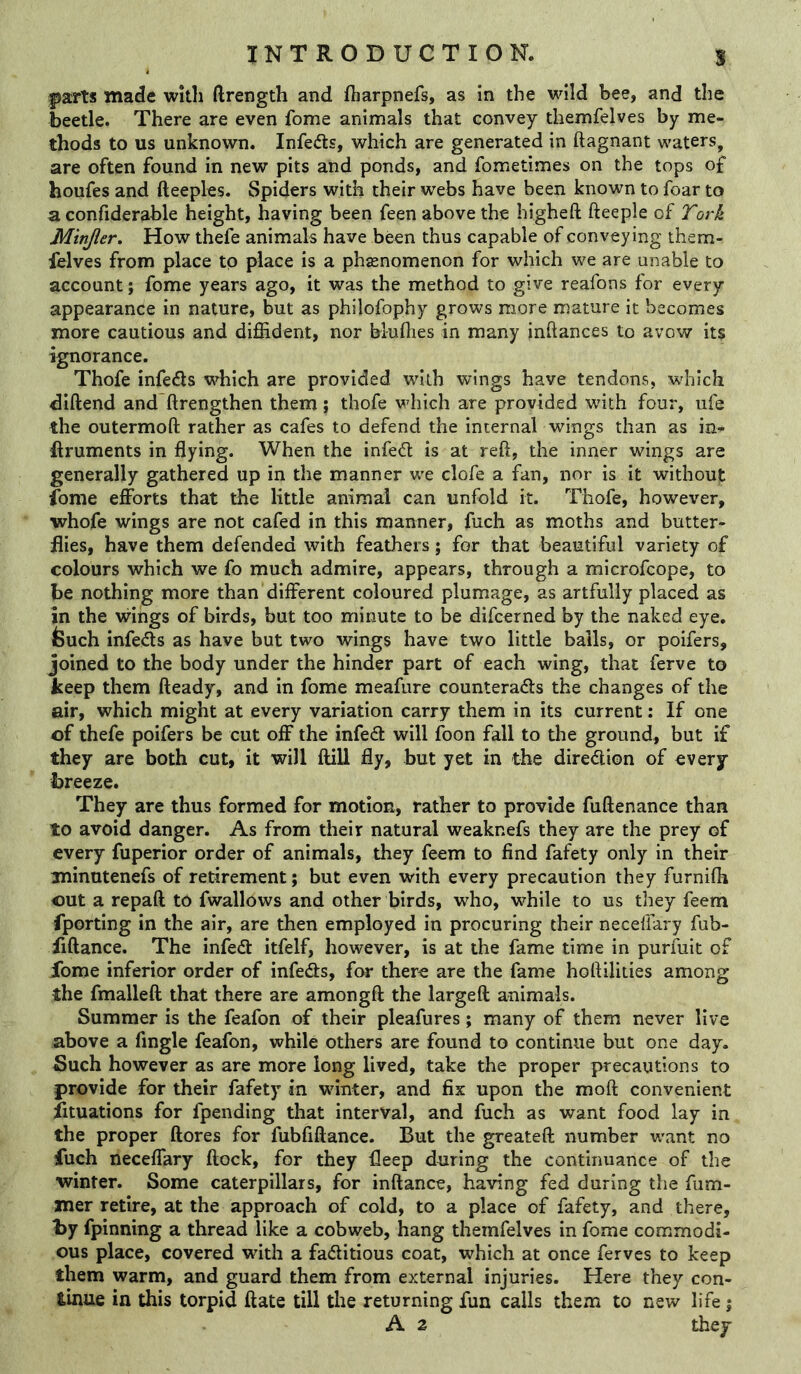 |)arts made with ftrength and fharpnefs, as in the wild bee, and the beetle. There are even feme animals that convey themfelves by me- thods to us unknown. Infedts, which are generated in ftagnant waters, are often found in new pits and ponds, and fometimes on the tops of houfes and fteeples. Spiders with their webs have been known to foar to a confiderable height, having been feen above the higheft fteeple of York Minjler. How thefe animals have been thus capable of conveying them- felves from place to place is a phaenomenon for which we are unable to account; fome years ago, it was the method to give reafons for every appearance in nature, but as philofophy grows more mature it becomes more cautious and diffident, nor bluflies in many inftances to avow its ignorance. Thofe infedls which are provided with wings have tendons, which diftend and ftrengthen them; thofe which are provided wdth four, ufe the outermoft rather as cafes to defend the internal wings than as in^ ftruments in flying. When the infedt is at reft, the inner wings are generally gathered up in the manner we clofe a fan, nor is it without fome efforts that the little animal can unfold it. Thofe, however, whofe wings are not cafed in this manner, fuch as moths and butter- flies, have them defended with feathers; for that beautiful variety of colours which we fo much admire, appears, through a microfeope, to be nothing more than different coloured plumage, as artfully placed as in the wings of birds, but too minute to be difeerned by the naked eye, feuch infedls as have but two wings have two little bails, or poifers, joined to the body under the hinder part of each wing, that ferve to keep them fteady, and in fome meafure counteradts the changes of the air, which might at every variation carry them in its current: If one of thefe poifers be cut off the infedt will foon fall to the ground, but if they are both cut, it will ftiU fly, but yet in the diredlion of every breeze. They are thus formed for motion, rather to provide fuftenance than to avoid danger. As from their natural weaknefs they are the prey of every fuperior order of animals, they feem to find fafety only in their minutenefs of retirement; but even with every precaution they furnilh out a repaft to fwallows and other birds, who, while to us they feem fporting in the air, are then employed in procuring their neceffary fub- fiftance. The infedt itfelf, however, is at the fame time in purfuit of fome inferior order of infedts, for there are the fame hoftilities among the fmalleft that there are amongft the largeft animals. Summer is the feafon of their pleafures; many of them never live above a Angle feafon, while others are found to continue but one day. Such however as are more long lived, take the proper precautions to provide for their fafety in winter, and fix upon the moft convenient fituations for fpending that interval, and fuch as want food lay in the proper ftores for fubfiftance. But the greateft number want no fuch neceffary flock, for they fleep during the continuance of the winter. Some caterpillars, for inftance, having fed during the fum- mer retire, at the approach of cold, to a place of fafety, and there, by fpinning a thread like a cobweb, hang themfelves in fome commodi- ous place, covered with a fadlitious coat, which at once ferves to keep them warm, and guard them from external injuries. Here they con- tinue in this torpid flate till the returning fun calls them to new life j