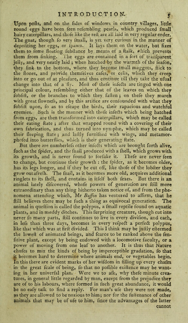 Upon pofts, and on the Tides of windows in country villages, little round eggs have been Teen refembling pearls, which produced fmall hairy caterpillars, and thofe like the rell are all laid in very regular order. The gnat, though To very fmall, is yet very curious in the manner of depoliting her eggs, or fpawn. It lays them on the water, but fixes them to fome floating fubflance by means of a ftalk, which prevents them from finking. I'he eggs are contained in a fort of tranfparent jelly, and very neatly laid ; w'hen hatched by the warmth of the leafon, they fink to the bottom, where they become imall maggots, flick to the ftones, and provide themfeives cafes,‘or cells, which they creep into or go out of at pleafure, and thus continue till they take the ufual change into that of a fly. Mod of- thefe infers are tinged with one principal colour, refembling either that of the leaves on which they fubfirt, or the branches to which they fallen ; on thefe they march with great flownefs, and by this artifice are confounded with what they fubfift upon, fo as to efcape the birds, their rapacious and watchful enemies. Such is the manner with thofe infeds which being hatched from eggs, are then transformed into caterpillars, which may be called their eating ftate ; after that wrapped round with a covering of their own fabrication, and thus turned into nymphae, which may be called their fleeping ftafe ; and laftly fumifhed with wings, and metamor- phofed into butterflies, which is their generating ftate. But there are numberlefs other infedls which are brought forth alive, fuch as the fpider, and the fnail produced with a fhell, which grows with its growth, and is never found to forfake it. Thefe are never feen to change, but continue their growth : the fpider, as it becomes older, has its legs longer, and if they be cut off, like thofe of the lobfter they grow outafrefli. The fnail, as it becomes more old, acquires additionsd ringlets to its fhell, and contains in itfelf both fexes. But there is an animal lately difcovered, whofe powers of generation are ftill more extraordinary than any thing hitherto taken notice of, and from the phe- nomena attending which, Mr Buffon has ventured to affirm, that he ftill believes there may be fuch a thing as equivocal generation. The animal in queftion is called the polypus, a fmall reptile found on aquatic plants, and in muddy ditches. This furprizing creature, though cut into never fo many parts, ftill continues to live in every divifion, and each, in lefs than three days, becomes in every refpeft a perfect polypus, like that which was at firft divided. This I think may be juftiy efteemed the lowed of animated beings, and fcarce to be ranked above the fen- fitive plant, except by being endowed with a locomotive faculty, or a power of moving from one leaf to another. It is thus that Nature chufes to mix the kinds of being by imperceptible gradation, fo that it becomes hard to determine where animals end, or vegetables begin. In this there are evident marks of her wifdom in filling up every chafm in the great fcale of being, fo that no poflible exiftence may be want- ing in her univerfal plan. Were we to afk, why thefe minute crea- tures, in general little regarded by man, except from the prejudice they are of to his labours, where formed in fuch great abundance, it would be no eafy tafk to find a reply. For man’s ufe they were not made, as they are allowed to be noxious to him; nor for the fuftenance of other animals that may be of ufe to him, fince the advantages of the latter cannot