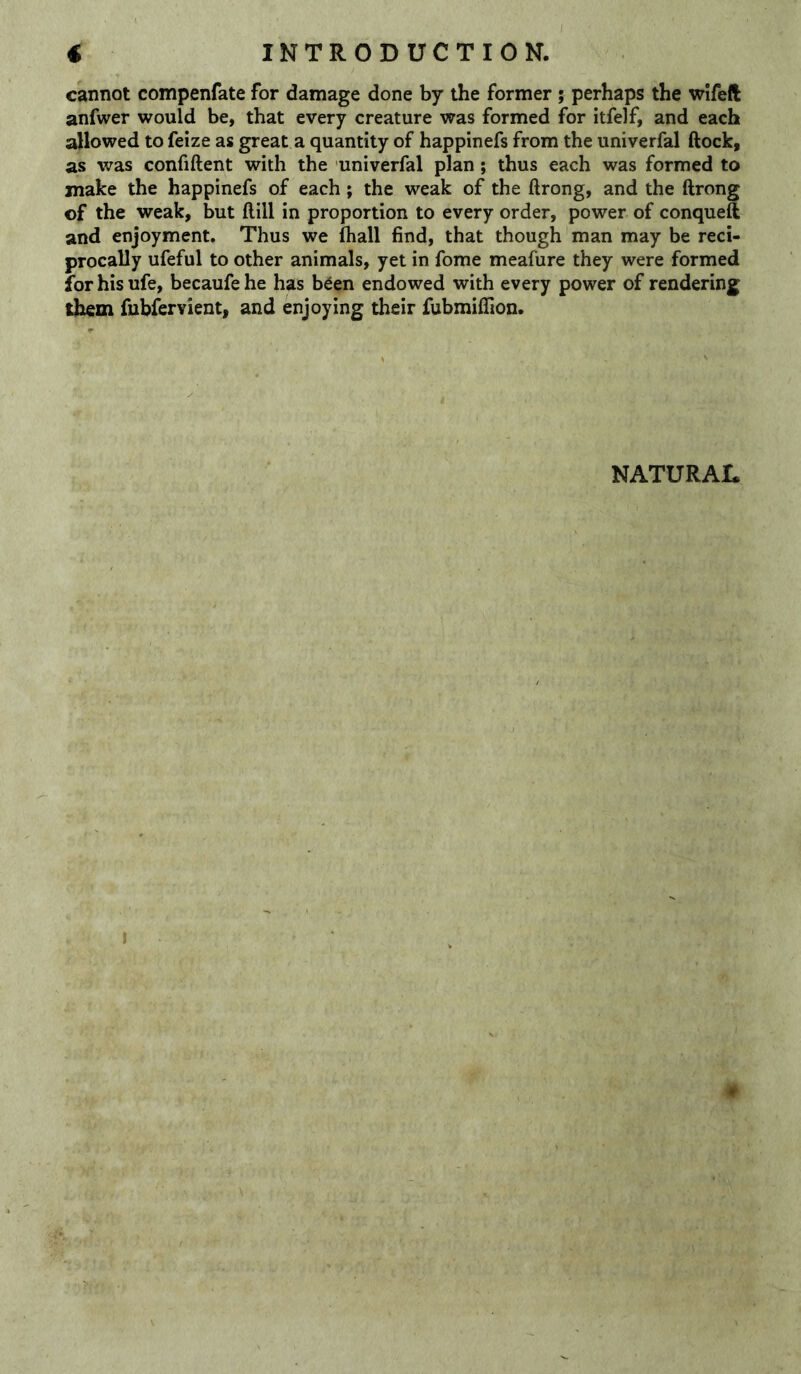 cannot compenfate for damage done by the former ; perhaps the wifeft anfwer would be, that every creature was formed for itfelf, and each allowed to feize as great a quantity of happinefs from the univerfal ftock, as was confiftent with the univerfal plan; thus each was formed to make the happinefs of each; the weak of the ftrong, and the ftrong of the weak, but ftill in proportion to every order, power of conqueft and enjoyment. Thus we fhall find, that though man may be reci- procally ufeful to other animals, yet in fome meafure they were formed for his ufe, becaufe he has b^en endowed with every power of rendering them fubfervienti and enjoying their fubmiilion. NATURAL