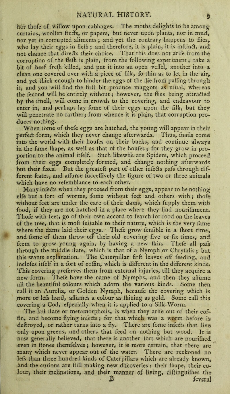 lior tihofe of willow upon cabbages. The moths delights to be among curtains, woollen ftulFs, or papers, but never upon plants, nor in mud, nor yet in corrupted aliments ; and yet the contrary happens to flies, w'ho lay their eggs in flelh ; and therefore, it is plain, it is inflind, and not chance that direds tlieir choice. That this does not arife from the corruption of the flefti is plain, from the following experiment; take a bit of beef frefli killed, and put it into an open velTel, another into a clean one covered over with a piece of filk, fo thin as to let in the air, and yet thick enough to hinder the eggs of the flie from paffing through it, and you will find the firft bit produce maggots as ufual, whereas the fecond will be entirely without; however, the flies being attraded by the fmell, will come in crowds to the covering, and endeavour to enter in* and perhaps lay fome of their eggs upon the filk, but they will penetrate no farther; from whence it is plain, that corruption pro- duces nothing. When fome of thefe eggs are hatched, the young will appear in their perfed form, which they never change afterwards. Thus, fnails come into the world with their houfes on their backs, and continue always in the fame fhape, as well as that of the houfes; for they grow in pro- portion to the animal itfelf. Such likewife are Spiders, which proceed from their eggs completely formed, and change nothing afterwards but their fizes. But the greateft part of other infeds pafs through dif- ferent dates, and alfume fucceffively the figure of two or three animals which have no refemblance to each other. Many infeds when they proceed from their eggs, appear to be nothing clfe but a fort of worms, fome without feet and others with; thofe without feet are under the care of their dams, which fupply them with food, if they are not hatched in a place where they find nourilhmento Thofe with feet, go of their ovv^n accord to fearch for food on the leaves of the tree, that is mod fuitable to their nature, which is the very fame where the dams laid their eggs. Thefe grow fenfible in a fliort time, and fome of them throw off their old covering five or fix times, and feem to grow young again, by having a new fkin. Thefe all pafs through the middle date, which is that of a Nymph or Chryfalis; but this wants explanation. The Caterpillar fird leaves off feeding, and inclofes itfelf in a fort of coffin, which is different in the different kinds,. This covering preferves them from external injuries, till they acquire a iiew form. Thefe have the name of Nymphs, and then they affume all the beautiful colours which adorn the various kinds. Some then call it an Aurelia, or Golden Nymph, becaufe the covering which is .more or lefs hard, affumes a colour as fhining as gold. Some call this covering a God, efpecially w'hen it is applied to a Silk-Worm. The lad date or metamorphofis, is when they arife out of their cof- fin, and become flying infeds; for that which was a worm before is dedroyed, or rather turns into a fly. There are fome infeds that live only upon greens, and others that feed on nothing but wood. It is now generally believed, that there is another fort which are nourifhed even in dones themfelves; however, it is more certain, that there are many which never appear out of the water. There are reckoned no lefs than three hundred kinds of Caterpillars which are already known^ and the curious are dill making new difeoveries : their fhape, their co- lour) their inclinations, and their manner of living, didinguifhes the 3 feveral