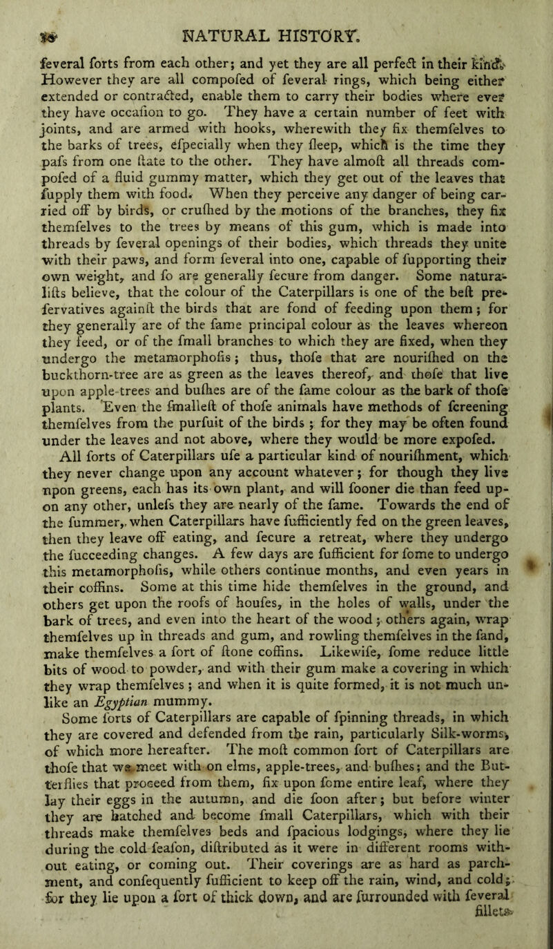feveral forts from each other; and yet they are all perfedl In their kin'dTb' However they are all compofed of feveral rings, which being eithef extended or contracted, enable them to carry their bodies where eve? they have occafion to go. They have a certain number of feet with joints, and are armed with hooks, wherewith they fix themfelves to the barks of trees, efpecially when they fleep, which is the time they pafs from one Hate to the other. They have almoft all threads com- pofed of a fluid gummy matter, which they get out of the leaves that iupply them with food. When they perceive any danger of being car- ried off by birds, or crufhed by the motions of the branches, they fix themfelves to the trees by means of this gum, which is made into threads by feveral openings of their bodies, which threads they unite with their paws, and form feveral into one, capable of fupporting their own weight, and fo are generally fecure from danger. Some natura- lifts believe, that the colour of the Caterpillars is one of the beft pre** fervatives againft the birds that are fond of feeding upon them; for they generally are of the fame principal colour as the leaves whereon they feed, or of the fmall branches to which they are fixed, when they undergo the metamorphofis; thus, thofe that are nouriflied on the buckthorn-tree are as green as the leaves thereof, and thofe that live upon apple-trees and buflies are of the fame colour as the bark of thofe plants. 'Even the fmalleft of thofe animals have methods of fereening themfelves from the purfuit of the birds ; for they may be often found tinder the leaves and not above, where they would be more expofed. All forts of Caterpillars ufe a particular kind of nourifliment, which they never change upon any account whatever; for though they liv® npon greens, each has its own plant, and will fooner die than feed up- on any other, unlefs they are nearly of the fame. Towards the end of the fumraer,. when Caterpillars have fufiiciently fed on the green leaves, then they leave off eating, and fecure a retreat, where they undergo the fucceeding changes. A few days are fuflicient for fome to undergo this metamorphofis, while others continue months, and even years in their coffins. Some at this time hide themfelves in the ground, and others get upon the roofs of houfes, in the holes of walls, under the bark of trees, and even into the heart of the wood; others again, wrap themfelves up in threads and gum, and rowling themfelves in the fand, make themfelves a fort of ftone coffins. Likewife, fome reduce little bits of wood to powder, and with their gum make a covering in which they wrap themfelves; and when it is quite formed, it is not much un- like an Egyptian mummy. Some forts of Caterpillars are capable of fpinning threads, in which they are covered and defended from the rain, particularly Silk-worms', of which more hereafter. The moft common fort of Caterpillars are thofe that w®,.meet with on elms, apple-trees, and buflies; and the But- terflies that proceed from them, fix upon feme entire leaf, where they lay their eggs in the autumn, and die foon after; but before winter they are hatched and become fmall Caterpillars, which with their threads make themfelves beds and fpacious lodgings, where they lie during the cold feafon, diflributed as it were in different rooms with- out eating, or coming out. Their coverings are as hard as parch- ment, and confequently fuflicient to keep OS' the rain, wind, and coldj ■§ov they lie upon a fort of thick down, and are furrounded with feveral filleti^