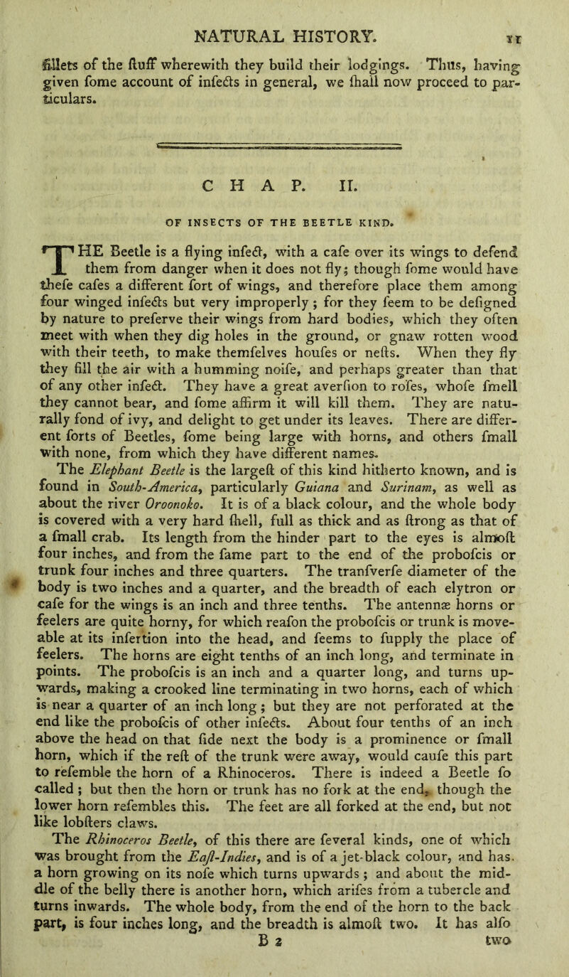 ir l&Uets of the fluff wherewith they build their lodgings. Thus, having given fome account of infedts in general, we fhail now proceed to par- ticulars. CHAP. ir. OF INSECTS OF THE BEETLE KIND. The Beetle is a flying infe^l, with a cafe over its wings to defend them from danger when it does not fly; though fome would have thefe cafes a different fort of wings, and therefore place them among four winged infe<fl:s but very improperly; for they feem to be defigned by nature to preferve their wings from hard bodies, which they often meet with when they dig holes in the ground, or gnaw rotten wood with their teeth, to make themfelves houfes or nefts. When they fly Uiey fill the air with a humming noife, and perhaps greater than that of any other infe6t. They have a great averfion to rofes, whofe fmell they cannot bear, and fome affirm it will kill them. They are natu- rally fond of ivy, and delight to get under its leaves. There are differ- ent forts of Beetles, fome being large with horns, and others fmall with none, from which they have di&rent names. The Elephant Beetle is the largefl: of this kind hitherto known, and is found in South-America, particularly Guiana and Surinam, as well as about the river Oroonoko. It is of a black colour, and the whole body is covered with a very hard fhell, full as thick and as flrong as that of a fmall crab. Its length from the hinder part to the eyes is almofl four inches, and from the fame part to the end of the probofeis or trunk four inches and three quarters. The tranfverfe diameter of the body is two inches and a quarter, and the breadth of each elytron or cafe for the wings is an inch and three tenths. The antennse horns or feelers are quite horny, for which reafon the probofeis or trunk is move- able at its infertion into the head, and feems to fupply the place of feelers. The horns are eight tenths of an inch long, and terminate in points. The probofeis is an inch and a quarter long, and turns up- wards, making a crooked line terminating in two horns, each of which is near a quarter of an inch long; but they are not perforated at the end like the probofeis of other infe<fl:s. About four tenths of an inch above the head on that fide next the body is a prominence or fmall horn, which if the reft of the trunk were away, would caufe this part to refemble the horn of a Rhinoceros. There is indeed a Beetle fo called ; but then the horn or trunk has no fork at the end^ though the lower horn refembles this. The feet are all forked at the end, but not like lobfters claws. The Rhinoceros Beetle, of this there are feveral kinds, one of which was brought from the Eaji-Indies, and is of a jet-black colour, and has. a horn growing on its nofe which turns upwards; and about the mid- dle of the belly there is another horn, which arifes from a tubercle and turns inwards. The whole body, from the end of the horn to the back part, is four inches long, and the breadth is almoft two. It has alfo B 2 two