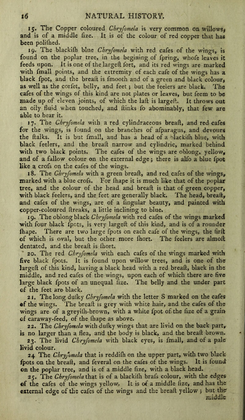 15. The Copper coloured Chryfomela is very common on willows^ and is of a middle fize. It is of the colour of red copper that has been polilhed. 19. The blackifh blue Chryfomela with red cafes of the wings, is found on the poplar tree, in the begining of fpring, whofe leaves it feeds upon. It is one of thelargeft fort, and its red wings are marked with fmall points, and the extremity of each cafe of the wings has a black fpot, and the breaft is fmooth and of a green and black colour* as well as the corfet, belly, and feet; but the feelers are black. The cafes of the wings of this kind are not plates or leaves, but feem to be made up of eleven joints, of which the laft is largeft. It throws out an oily fluid when touched, and (links fo abominably, that few are able to bear it. 17. The Chryfomela with a red cylindraceous breaft, and red cafes for the wings, is found on the branches of afparagus, and devours the ftalks. It is but fmall, and has a head of a blackifh blue, with black feelers, and the breaft narrow and cylindric, marked behind with two black points. The cafes of the wings are oblong, yellow, and of a fallow colour on the external edge; there is alfo a blue fpot like cjofs on the cafes of the wings. 18. The Chryfomela with a green breaft, and red cafes of the wings, marked with a blue crofs. For fhape it is much like that of the poplar tree, and the colour of the head and breaft is that of green copper, with black feelers, and the feet are generally black. The head, breaft, and cafes of the wings, are of a Angular beauty, and painted with copper-coloured ftreaks, a little inclining to blue. 19. The oblong black Chryfomela with red cafes of the wings marked with four black fpets, is very largeft of this kind, and is of a rounder fhape. There are two large fpots on each cafe of the wings, the firft of which is oval, but the other more fhort. The feelers are almoft dentated, and the breaft is (hort. 20. The red Chryfomela with each cafes of the wings marked with five black fpots. It is found upon willow trees, and is one of the largeft of this kind, having a black head with a red breaft, black in the middle, and red cafes of the wings, upon each of which there are five large black fpots of an unequal fize. The belly and the under part of the feet are black. 21. The long du(ky Chryfomela with the letter S marked on the cafes ef the wings. The breaft is grey with white hair, and the cafes of the wings are of a greyifli-brown, with a white fpot of the fize of a grain of caraway-feed, of the fhape as above. 22. The Chryfomela with du(ky wings that are livid on the back part, is no larger than a flea, and the body is black, and the breaft brown. 23. The livid Chryfomela with black eyes, is fmall, and of a pale livid colour. 24 The Chryfomela that is reddifh on the upper part, with two black fpots on the breaft, and feveral on the cafes of the wings. It is found on the poplar tree, and is of a middle fize, with a black head. 25. The Chryfomela that is of a blackiih brafs colour, with the edges of the cafes of the wings yellow. It is of a middle fize, and has the external edge of the cafes of the wings and the breaft yellow j but the* middle