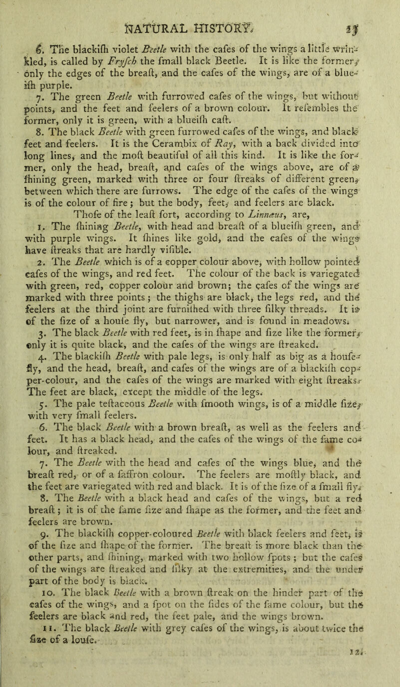 i^AftJRAL HlSTORf. f| Tne blaclcifli violet Beetle with the cafes of the wings a little wrin'- kled, is called by Fryfch the fmall black Beetle. It is like the former/ only the edges of the bread, and the cafes of the wings, are of a blue= ifh purple. 7. The green Beetle with furrowed cafes of the wings, but without pointSj and the feet and feelers of a brown colour. It refembles the former, only it is green, with a blueifh cad. 8. The black Beetle with green furrowed cafes of the wings, and black^ feet and feelers. It is the Cerambix of Ray^ with a back divided into' long lineSj and the mod beautiful of all this kind. It is like the for- mer, only the head, bread, apd cafes of the wings above, are of Ihining green, marked with three or four dreaks of different greeny between which there are furrows. The edge of the cafes of the wings is of the colour of fire; but the body, feet,^ and feelers are black* Thofe of the lead fort, according to Linnaus, are, 1. The fhining Beetle^ with head and bread of a blueidi green, and^ with purple wings. It fhines like gold, and the cafes of the wings^ have dreaks that are hardly vifible. ' 2. The Beetle which is of a copper cblour above^ with hollow pointed cafes of the wings, and red feet. The colour of the back is variegated with green, red, copper colour and brown; the cafes of the wings ar^ marked with three points; the thighs are blackj the legs red, and thd feelers at the third joint are furniihed with three filky threads. It ©f the fize of a houfe fly, but narrower, and is- found in meadows* 3. The black Beetle with red feet, is in diape and fize like the former^- ©nly it is quite black, and the cafes of the wings are dreaked* 4. The blackifh Beetle with pale legs, is only half as big as a houfe- fly, and the head, bread, and cafes of the wings are of a blackifh cop- per-colour, and the cafes of the wings are marked with eight dreaks<r The feet are black, except the middle of the legs. 5. The pale tedaceous Beetle with fmooth wings, is of a middle fize/ with very fmall feelers. 6. The black Beetle with a brown bread, as well as the feelers and feet. It has a black head, and the cafes of the wings of the fame co>s k>ur, and dreaked. ^ 7. The Beetle with the head and cafes of the wings blue^ and thd bread red, or of a faffrOn colour. The feelers are modly black, and the feet are variegated with red and black. It is of the fize of a fmall fiy®' 8. The Beetle with a black head and cafes of the wings, but a red bread; it is of the fame fize and diape as the former, and the feet and feelers are brown. 9. The blackidi copper-coloured Beetle with black feelers and feet; is of the fize and diape of the former. The bread is more black than th6 other parts, and diining, marked with two hollow fpots ; but the cafes of the wings are dreaked and ifiky at the extremities, and the undef part of the body is biacit. 10. The black Beetle with a browm dreak on the hinder part of thd cafes of the wings, and a fpot on the fides of the fame colour, but th6 feelers are black and red, the feet pale, and the wings brown. 11. The black Beetle with grey cafes of the wings, is about twice the fizeofaloufe, I2i-
