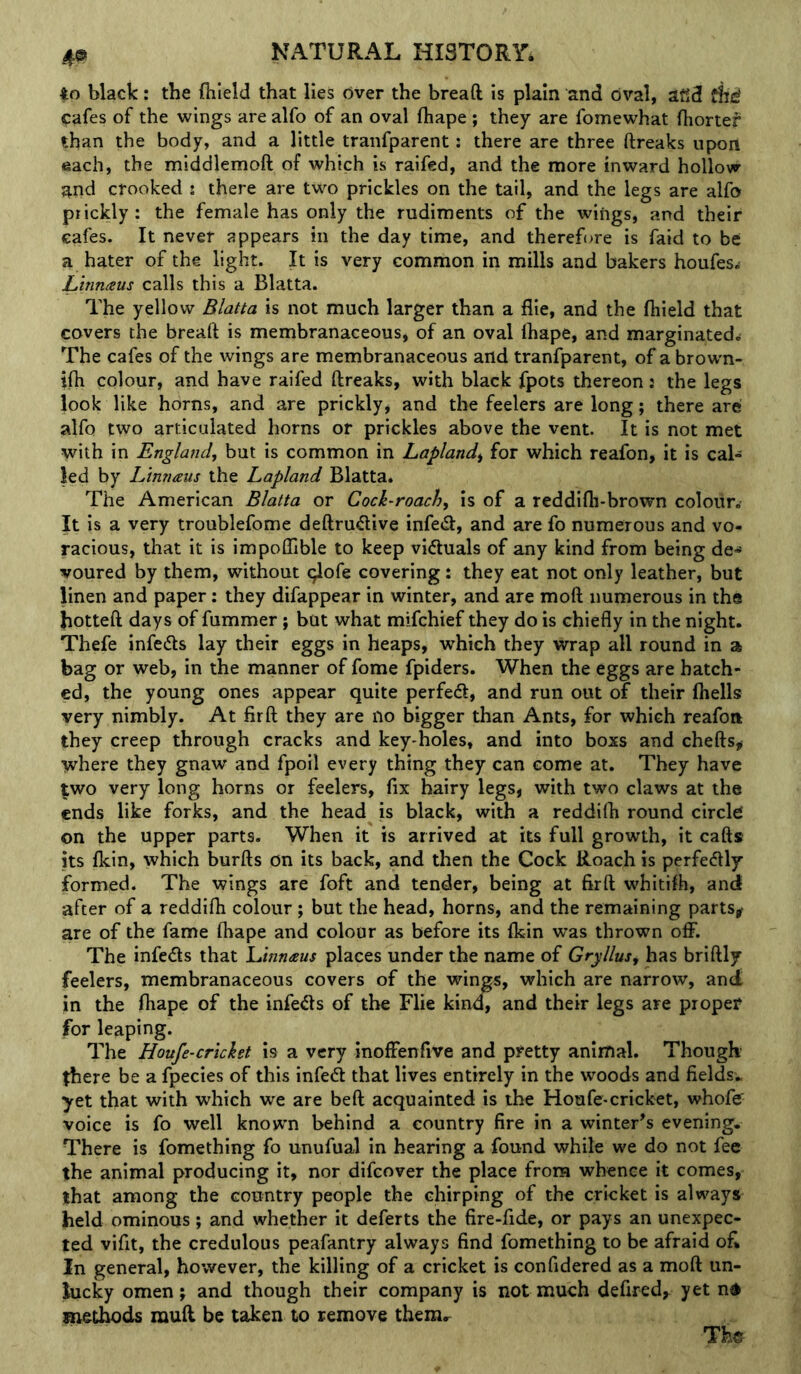 4o black: the fhield that lies dver the breaft is plain and oval, afld fh^ cafes of the wings are alfo of an oval (hape ; they are fomewhat (hortef than the body, and a little tranfparent: there are three ftreaks upon each, the middlemoft of which is raifed, and the more inward hollow and crooked : there are two prickles on the tail, and the legs are alfo prickly: the female has only the rudiments of the wings, and their cafes. It never appears in the day time, and therefore is faid to be a hater of the light. It is very common in mills and bakers houfes.- Linnaus calls this a Blatta. The yellow Blatta is not much larger than a file, and the fiiield that covers the breaft is membranaceous* of an oval lhape, and marginatede The cafes of the wings are membranaceous and tranfparent, of a brown- ifti colour, and have raifed ftreaks, with black fpots thereon: the legs look like horns, and are prickly, and the feelers are long; there are alfo two articulated horns or prickles above the vent. It is not met with in England, but is common in Lapland^ for which reafon, it is cal- led by Linnaus the Lapland Blatta* The American Blatta or Cock-roach, is of a reddifh-brown colour. It is a very troublefome deftrudive infe<3:, and are fo numerous and vo- racious, that it is impofllble to keep victuals of any kind from being de-^ voured by them, without ^lofe covering: they eat not only leather, but linen and paper: they difappear in winter, and are moft numerous in the hotteft days of fummer; but what mifchief they do is chiefly in the night. Thefe infecfts lay their eggs in heaps, which they wrap all round in a bag or web, in the manner of fome fpiders. When the eggs are hatch- ed, the young ones appear quite perfedl, and run out of their fhells very nimbly. At firft they are no bigger than Ants, for which reafon they creep through cracks and key-holes, and into boxs and chefts# where they gnaw and fpoil every thing they can come at. They have two very long horns or feelers, fix hairy legs, with two claws at the ends like forks, and the head is black, with a reddifti round circle on the upper parts. When it is arrived at its full growth, it cafts its fkin, which burfts on its back, and then the Cock Roach is perfedlly formed. The wings are foft and tender, being at firft whitifh, and after of a reddifh colour ; but the head, horns, and the remaining parts^ are of the fame ftiape and colour as before its flein was thrown off. The infe<fts that Linnaus places under the name of Gryllus, has briftly feelers, membranaceous covers of the wings, which are narrow, and in the fliape of the infe<fts of the Flie kino, and their legs are proper for leaping. The Houfe-cricket is a very inoffenfive and pretty animal. Though there be a fpecies of this infeft that lives entirely in the woods and fields* yet that with which we are beft acquainted is the Houfe-cricket, whofe voice is fo well known behind a country fire in a winter’s evening. There is fomething fo unufual in hearing a found while we do not fee the animal producing it, nor difeover the place from whence it comes, that among the country people the chirping of the cricket is always held ominous; and whether it deferts the fire-fide, or pays an unexpec- ted vifit, the credulous peafantry always find fomething to be afraid ofi In general, however, the killing of a cricket is confidered as a moft un- lucky omen; and though their company is not much defired, yet nd methods rauft be taken to remove them..