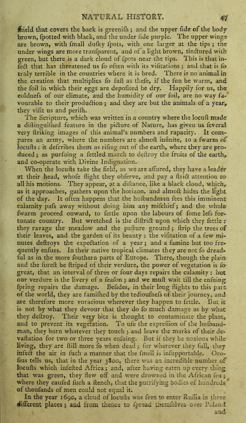feeld that covers the back is greenifh ; and the upper fide of the body brown, fpotted with black, and the under fide purple. The upper wingS' are brown, with fmall duiky fpots, with one larger at the tips ; the under wings are more tranfparent, and of a light brown, tindiired with green, but there is a dark cloud of fpots near the tips. This is that in- fed that has threatened us fo often with its vifitations; and that is fo truly terrible in the countries where it is bred. There is no animal in the creation that multiplies fo fail as thefe, if the fun be warm, and the foil in which their eggs are depofited be dry. Happily for us, ther coldnefs of our climate, and the humidity of our foil, are no way fa- vourable to their produdion; and they are but the animals of a year^ they vifit us and perifti. The Scripture, which was written in a country where the locuft madef a diftinguHhed feature in the pidure of Nature, has given us feveral very ftriking images of this animal’s numbers and rapacity. It com- pares an army, where the numbers are almoft infinite, to a fwarm of locufts : it defcribes them as rifing out of the earthj where they are pro- duced ; as purfuing a fettled march to deftroy the fruits of the earth^c and co-operate wfith Divine Indignation. When the locufts take the field, as we are afkired, they have a leader at their head, whofe flight they obferve, and pay a ftrid attention to all his motions. They appear, at a dlftance, like a black cloud, which,* as it approaches, gathers upon the horizon, and almoft hides the light of the day. It often happens that the hufbandraan fees this imminent calamity pafs away without doing him any mifchief 5 and the Vi^hole fwarm proceed onward, to fettle upon the labours of fome lefs for- tunate country. But wretched is the diftrid upon which they fettle s' they ravage the meadow and the pafture ground; ftrip the trees of their leaves, and the garden of its beauty : the vifitation of a few mi- nutes deftroys the expedation of a year; and a famine but too fre- quently enfues. In their native tropical climates they are not fo dread- ful as in the more fouthern parts of Europe. There, though the plain and the foreft be ftriped of their verdure,, the power of vegetation is fo great, that an interval of three or four days repairs the calamity: but our verdure is the livery of a feafon 5. and we muft w^ait till the enfuing: fpring repairs the damage. Befides, in their long flights to this par& of the world, they are famiftied by the tedioufnefs of their journey, and are therefore more voracious wherever they happen to fettle. But it is not by v,^hat they devour that they do fo much damage as by what they deftroy. Their very bite is thought to contaminate the plant, and to prevent its vegetation. To ufe the exprefilon of the hufoand- man, they burn whatever they touch 5 and leave the marks of their de- vaftation for two or three years enfuing. But if they be noxious while living, they are ftill more fo when dead ; for wherever they fall, they infed the air in fuch a manner that the fmell is infupportable. Oro- fius tells us, that in the year 3800, there was an incredible number of locufts w'hich infefted Africa ; and, after having eaten up every thing that was green, they flew off and were drowned in the African Tea where they caufed fuch a ftench, that the putrifyiiig bodies of hundreds ' of thoufands of men could not equal it. In the year 1690, a cloud of locufts was feen to enter Ruuia in three fllifferent places 5 and from thence to fpread themfelvea over Poland and