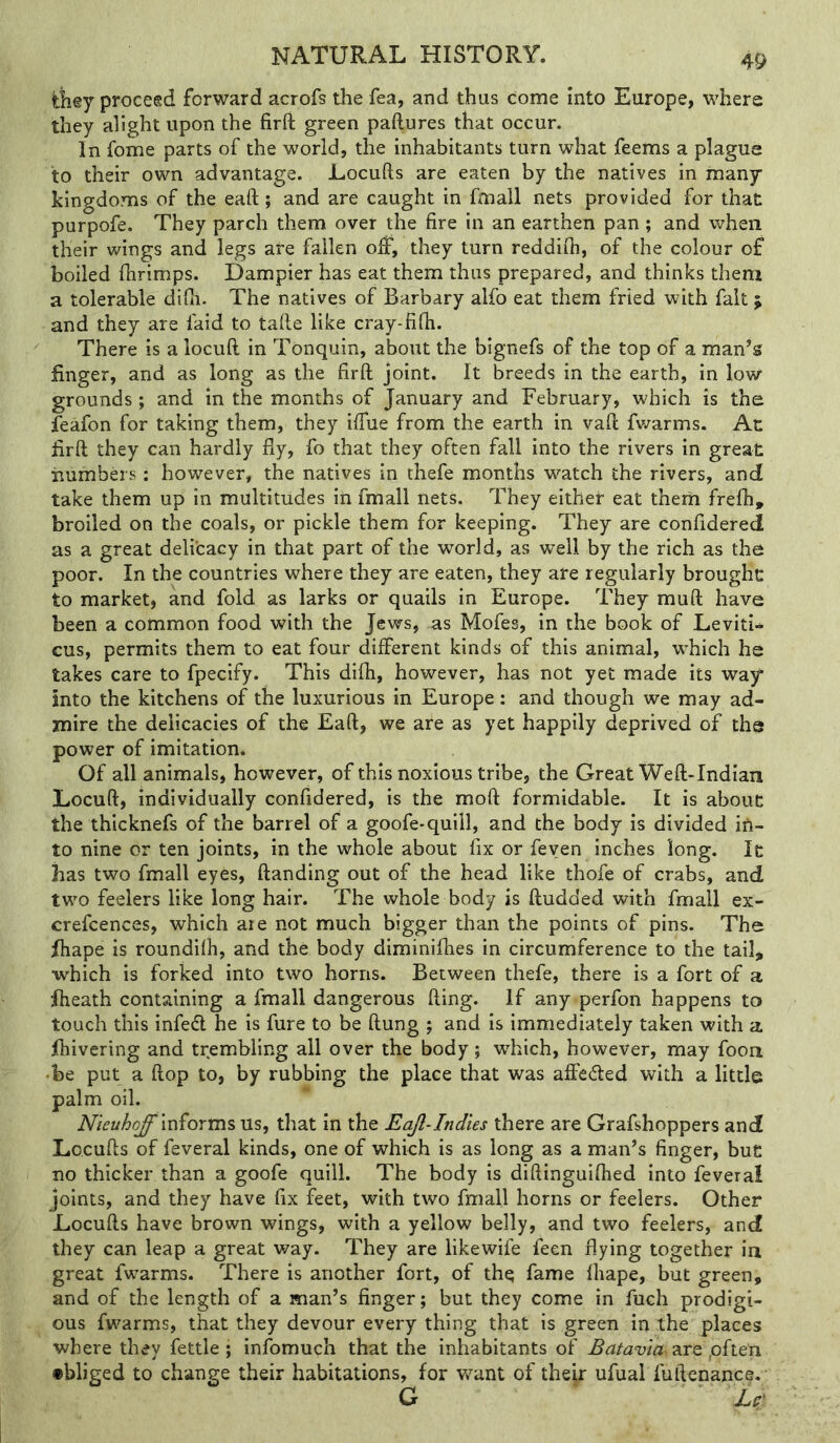 they proceed forward acrofs the fea, and thus come into Europe, where they alight upon the firft green paftures that occur. In fome parts of the world, the inhabitants turn what feems a plague to their own advantage. Locufts are eaten by the natives in many kingdoms of the eaft; and are caught in fmall nets provided for that purpofe. They parch them over the fire in an earthen pan ; and when their wings and legs are fallen olf, they turn reddifii, of the colour of boiled fiirimps. Uampier has eat them thus prepared, and thinks them a tolerable difli. The natives of Barbary alfo eat them fried with fait; and they are faid to tafie like cray-fifii. There is a loculi in Tonquin, about the bignefs of the top of a man’s finger, and as long as the firft joint. It breeds in the earth, in low- grounds ; and in the months of January and February, which is the feafon for taking them, they iftue from the earth in vaft fwarms. At firft they can hardly fly, fo that they often fall into the rivers in great iiumbers: however, the natives in thefe months watch the rivers, and take them up in multitudes in fmall nets. They either eat thern frefti, broiled on the coals, or pickle them for keeping. They are confidered as a great delicacy in that part of the world, as w’ell by the rich as the poor. In the countries where they are eaten, they are regularly brought to market, and fold as larks or quails in Europe. They mull have been a common food with the Jews, as Mofes, in the book of Leviti- cus, permits them to eat four different kinds of this animal, w'hich he takes care to fpecify. This difh, however, has not yet made its way into the kitchens of the luxurious in Europe: and though we may ad- mire the delicacies of the Eaft, we are as yet happily deprived of the power of imitation* Of all animals, however, of this noxious tribe, the Great Weft-Indian Locuft, individually confidered, is the moft formidable. It is abouc the thicknefs of the barrel of a goofe-quill, and the body is divided iA- to nine or ten joints, in the whole about fix or feyen inches long. Ic has two fmall eyes, ftanding out of the head like thofe of crabs, and two feelers like long hair. The whole body is ftudded with fmall ex- crefcences, which are not much bigger than the points of pins. The fiiape is roundilh, and the body diminifhes in circumference to the tail, ■which is forked into two horns. Between thefe, there is a fort of a jftieath containing a fmall dangerous fting. If any perfon happens to touch this infed he is fure to be ftung ; and is immediately taken with a fiiivering and trembling all over the body; which, however, may foon •be put a flop to, by rubbing the place that was affeded with a little palm oil. Nieuhqff'miorms Us, that in the Eajl-Indies there are Grafshoppers and Locufts of feveral kinds, one of which is as long as a man’s finger, but no thicker than a goofe quill. The body is diftinguiflied into feveral joints, and they have fix feet, with two fmall horns or feelers. Other Locufts have brown wings, with a yellow belly, and two feelers, and they can leap a great way. They are likewife feen flying together in great fw^arms. There is another fort, of the fame lhape, but green, and of the length of a man’s finger; but they come in fuch prodigi- ous fwarms, that they devour every thing that is green in the places where they fettle; infomuch that the inhabitants of are ,often •bliged to change their habitations, for want of their ufual fuftenance, G ‘ U