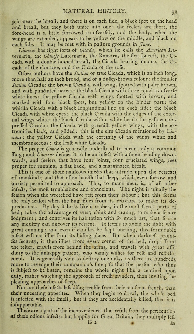 |om near the breafl:, and there is on each fide, a blach fpot on the head and breaft, but they both unite into one: the feelers are fhort, the fore-head is a little furrowed tranfverfely, and the body, when the ■wings are extended, appears to be yellov/ on the middle, and black on each fide. It may be met with in pafture grounds in June. Linnaus has eight forts of Cicada, which he calls the American La- ternaria, the Chtnefe Laternaria, the Ranatra, the flea Locuft, the Ci- cada with a double homed breaft, the Cicada bearing manna, the Ci- cada of the elm-tree, and the Cicada of the rofe. Other authors have the ItaVicm or true Cicada, •v^diich is an inch long^ more than half an inch broad, and of a dufky-brown colour: the fmailer Italian Cicada: the brown Cicada, with wings fpotted with paler brown, and with pundlated nerves: the black Cicada with three equal tranfverfe white lines: the yellow Cicada with wings fpotted with brown, and marked with four black fpots, but yellow on the hinder part: the whitifh Cicada with a black longitudinal line on each fide: the black Cicada with white eyes : the black Cicada with the edges of the exter- nal wings white: the black Cicada with a white head : the yellow com- preffed Cicada: the Cicada with greenifh yellow wings, with the ex- tremities black, and gilded : this is the elm Cicada mentioned by Un- mans : the yellow Cicada widi the exremity of the wings white and membranaceous: the leaft white Cicada» The proper Cimex is generally underftood to mean only a common Bug; and Linnaus defines it to be an infe<ft: with a fnout bending down- wards, and feelers that have four joints, four cruciated wings, feet proper for running, a flat back, and a marginated breaft. This is one of thofe naufeous infedls that intrude upon the retreats of mankind ; and that often banifh that fleep, which even forrow and anxiety permitted to approach. This, to many men, is, of all other infedls, the moft troublefome and obnoxious. The night is ufually the feafon when the wretched have reft from their labour; but this feems the only feafon when the bug i-fliies from its retreats, to make its de- predations. By day it lurks like a robber, in the moft fecret parts of bed ; takes the advantage of every chink and cranny, to make a fecure lodgment; and contrives its habitation with fo much art, that fcarce any induftry can difcover its retreat. It feems to avoid the light with ^reat cunning ; and even if candles be kept burning, this formidable infed will not iftue from its hiding-place. But when darknefs promi- fes fecurity, it then iffues from every corner of the bed, drops ‘from the tefter, crawls from behind the-arl-as, and travels with great affi- duity to the unhappy patient, who vainly wiflies for reft and ref;-efh- ment. It is generally vain to deftroy one only, as there are hundreds more to revenge their companion’s fate; fo that the perfon who thus is fubjed to be bitten, remains the whole night like a cenrinel upon duly, rather watching the approach of frefli'invaders, than inviting the pleafing approaches of fleep. Nor are thefe infects lefs difagreeable from their naufeous flench, than their unceafing appetites. When they begin to Crawl, the whole bed is infected with the fmell; but if they are accidentally killed, then it is infupportable. Thefe are a part of the inconveniences that refult from the perfecution thefe odious infedls: but happily for Great Britain, they multiply lefs G 2 # xa