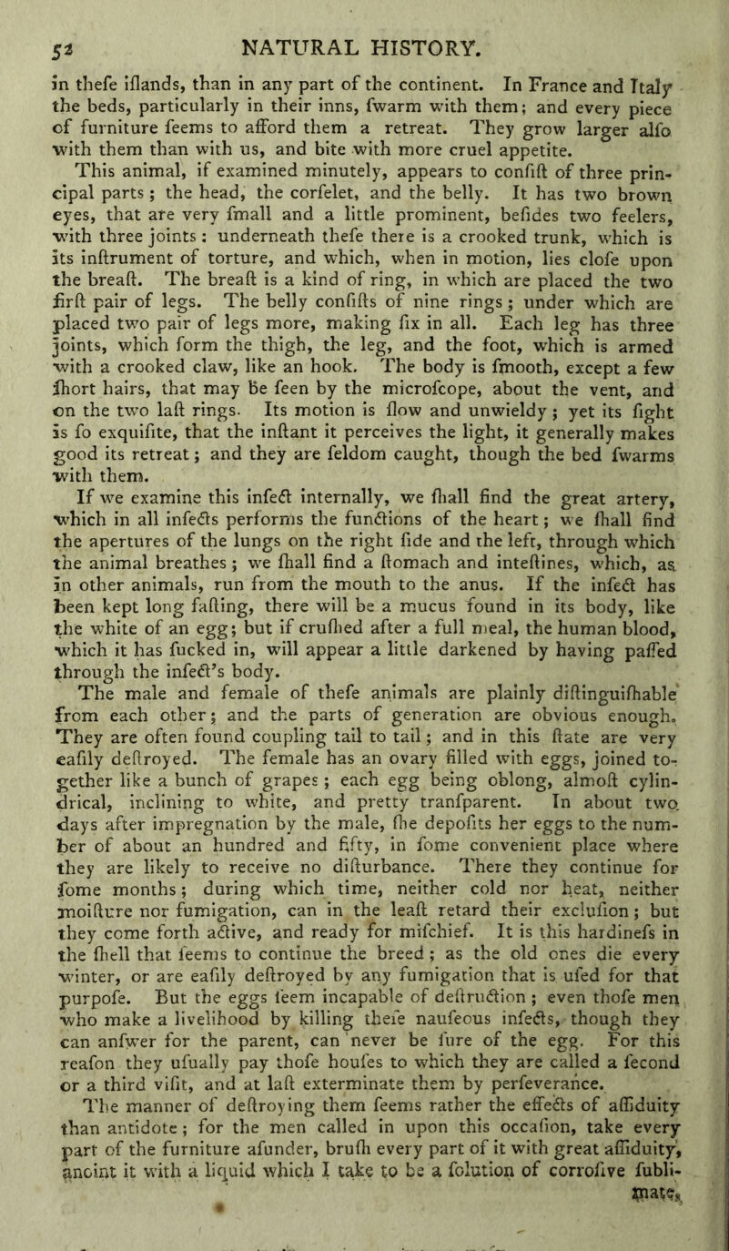 jn thefe iflands, than in any part of the continent. In France and Italy the beds, particularly in their inns, fwarm with them; and every piece of furniture feems to afford them a retreat. They grow larger alfo. ■with them than with us, and bite with more cruel appetite. This animal, if examined minutely, appears to confift of three prin- cipal parts; the head, the corfelet, and the belly. It has two brown eyes, that are very fmall and a little prominent, befides two feelers, w'ith three joints; underneath thefe there is a crooked trunk, w'hich is its inftrument of torture, and which, when in motion, lies clofe upon the breaft. The breaft is a kind of ring, in which are placed the two iirft pair of legs. The belly confifts of nine rings; under which are placed two pair of legs more, making fix in all. Each leg has three joints, which form the thigh, the leg, and the foot, which is armed with a crooked claw, like an hook. The body is fmooth, except a few fhort hairs, that may be feen by the microfcope, about the vent, and on the two laft rings. Its motion is flow and unwieldy; yet its fight is fo exquifite, that the inftant it perceives the light, it generally makes good its retreat; and they are feldom caught, though the bed fwarms with them. If we examine this infedt internally, we fliall find the great artery, which in all infedls performs the fundlions of the heart; we fliall find the apertures of the lungs on the right fide and the left, through which the animal breathes; we fliall find a ftomach and inteftines, which, as in other animals, run from the mouth to the anus. If the infedl has been kept long fading, there will be a mucus found in its body, like the white of an egg; but if cruflied after a full meal, the human blood, which it has fucked in, will appear a little darkened by having paffed through the infedFs body. The male and female of thefe animals are plainly diftinguifliable' from each other; and the parts of generation are obvious enough. They are often found coupling tail to tail; and in this ft ate are very eafily deftroyed. The female has an ovary filled with eggs, joined to^ gether like a bunch of grapes; each egg being oblong, almoft cylin- drical, inclining to white, and pretty tranfparent. In about two. days after impregnation by the male, fhe depofits her eggs to the num- ber of about an hundred and fifty, in fome convenient place where they are likely to receive no difturbance. There they continue for fome months; during which time, neither cold nor heat, neither jnoifture nor fumigation, can in the leaft retard their exclufion; but they come forth adive, and ready for mifchief. It is this hardinefs in the fhell that feems to continue the breed; as the old ones die every ■vfinter, or are eafily deftroyed by any fumigation that is ufed for that purpofe. But the eggs feem incapable of deftriidlion ; even thofe men who make a livelihood by killing thefe naufeous infeds, though they can anfwer for the parent, can never be fure of the egg. For this reafon they ufually pay thofe houfes to which they are called a fecond or a third vifit, and at laft exterminate them by perfeverance. The manner of deftroying them feems rather the effeifts of afliduity than antidote ; for the men called in upon this occafion, take every part of the furniture afunder, brufli every part of it with great affiduity, ^noint it with a liquid which I take to be a folution of corrofive fubli-