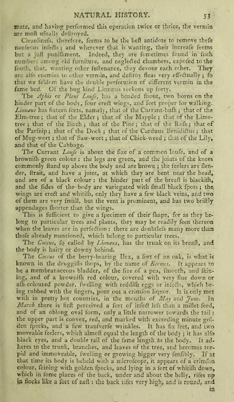 55 mate, and having performed this operation twice or thrice, the vermin are m.oft ufnally dcflroyed. Cleanlinefs, therefore, feems to be the beft antidote to remove thefe nauleous infers; and wherever that is wanting, their increafe feems but a juft punifhment. Indeed, they are fometimes found in fuch numbers among old furniture, and negle<fted chambers, expofed to the fouth, that, wanting other fuftenance, they devour each other. They arc alfo enemies to other vermin, and deftroy fleas very elfedlually ; fo that we feldom have the double perfecution of different vermin in the fame bed. Of the bug kind Linnaeus reckons up forty. The Aphts or Plant Loufe, has a bended fnout, two horns on the hinder part of the body, four ered wings, and feet proper for walking. Liniiaus has fixteen forts, namely, that of the Currant-bufh ; that of the Elm-tree; that of the Elder ; that of the Mapple ; that of the Lime- tree ; that of the Birch ; that of the Pine ; that of the Rofe; that of the Parfnip ; that of the Dock ; that of the Carduus Benididlus ; that of Mug-wort; that of Saw-wort; that of Chick-weed ; that of the Lily, and that of the Cabbage. The Currant Loufe is about the fize of a com.mon loufe, and of a browniih-green colour : the legs are green, and the joints of the knees commonly ftand up above the body and are brown ; the feelers are flen- der, ftrait, and have a joint, at which they are bent near the head, and are of a black colour : the hinder part of the breaft is blackiih, and the fides of the body are variegated with fmall black fpots; the, wings are ered and v/hitifli, only they have a few black veins, and two of them are very fmall, but the vent is prominent, and has two briftly appendages fhorter than the wings. This is fufficient to give a fpecimen of their fhape, for as they be- long to particular trees and plants, they may be readily feen thereon when the leaves are in perfection : there are doubtlefs many more than thofe already mentioned, which belong to particular trees. The Coccus, fq called by Linnaus, has the trunk on its breaft, and the body is hairy or downy behind. The Coccus of the berry-bearing Ilex, a fort of an oak, is what is known in the druggifts fliops, by the name of Kennes. It appears to be a membranaceous bladder, of the fize of a pea, fmooth, and fhin- ing, and of a brownifh red colour, covered w'ith very fine down or afli-coloured powder, fwelling with reddlfh eggs or infeefts, which be- ing rubbed with the fingers, pour out a crimfon liquor. It is only met with in pretty hot countries, in the months of May and June. In March there is firft perceived a fort of infeft lefs than a millet-feed, and of an oblong oval form, only a little narrower towards the tail; the upper part is convex, red, and marked with exceeding minute gol- den fpecks, and a few tranfverfe wrinkles. It has fix feet, and two moveable feelers, wLich almoft equal the length of the body ; it has alfo black eyes, and a double tall of the fame length.as the body. It ad- heres to the trunk, branches, and leaves of the tree, and becomes tor- pid and Immoveable, fwelling or grovfing bigger very fenfibly. If at that time its body is beheld with a microfeope, it appears of a crimfon colour, Alining wfith golden fpecks, and lying in a fort of wLitifti down, which in fome places of the back, under and about the belly, rifes up jn flocks like a fort of neft ; the back rifes very high, and is round, and