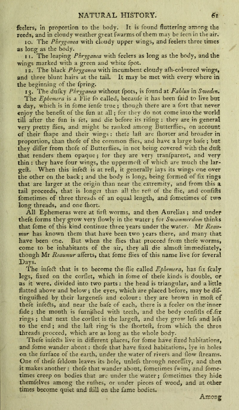 ifeelers, m proportion to the body. It is found fluttering among the reeds, and in cloudy weather gieatfwarms of them may be leen in the air. 10. The Phryganea with cloudy upper wings, and feelers three times as long as the body. 11. The leaping Phryganea with feelers as long as the body, and the wings marked with a green and white fpot. 12. The black Phryganea with incumbent cloudy afh-coloured wings, and three blunt hairs at the tail. It may be met with every where in the beginning of the fpring. 13. The dufky Phryganea without fpots, is found at Fahlun in Sweden, The Ephemera is a Flie fo called, becaufe it has been faid to live but a day, which is in fome ienfe true; though there are a fort that never enjoy the benefit of the fun at all; for they do not come into the world till after the fun is fet, and die before its rifing : they are in general very pretty flies, and might be ranked among Butterflies, on account of their fhape and their wings: theia laft are fhorter and broader in proportion, than thofe of the common flies, and have a large bafe; but they differ from thofe of Butterflies, in not being covered with the duft that renders them opaque; tor they are very tranfparent, and very thin: they have four wings, the uppermoft of which are much the lar- geft. When this infed is at reft, it generally lays its wings one over the other on the back; and the body is long, being formed of fix rings that are larger at the origin than near the extremity, and from this a tail proceeds, that is longer than all the reft of the flie, and confifts fometimes of three threads of an equal length, and fometimes of two long threads, and one fhort. All Ephemeras were at firft worms, and then Aurelias; and undef thefe forms they grow very flowly in the water ; for Swammerdam thinks that fome of this kind continue three years under the water. Mr Reau^ mur has known them that have been two y ears there, and many that have been one. But when the flies that proceed from thefe worms, come to be inhabitants of the air, they all die almoft immediately, though Mr Reaumur afferts, that fome flies of this name live for feveral Days. The infe^l that is to become the flie called Ephemera^ has fix fcaly legs, fixed on the corflet, which in fome of thefe kinds is double, or as it were, divided into two parts: the head is triangular, and a little flatted above and below; the eyes, which are placed before, may be dif- tinguiftied by their largenefs and colour: they are brown in moft of thefe infeds, and near the bafe of each, there is a feeler on the'inner fide; the mouth is furnifhed with teeth, and the body confifts of .fix rings ; that next the corflet is the largeft, and they grow lefs and lefs to the end; and the laft ring is the Ihorteft, from which the three threads proceed, which are as long as the whole body. Thefe infeds live in different places, for fome have fixed habitations, and fome wander abont: thofe that have fixed habitations, lye in holes on the furface of the earth, under the w^ater of rivers and flow ftreams. One of thefe feldom leaves its hole, unlefs through neceffity, and then it makes another : thofe that wander about, fometimes fwim, and fome- times creep on bodies that arc under the water; fometimes they hide themfelves among the ruflies, or under pieces of wood, and at other times become quiet and ftill on the fame bodies. Among