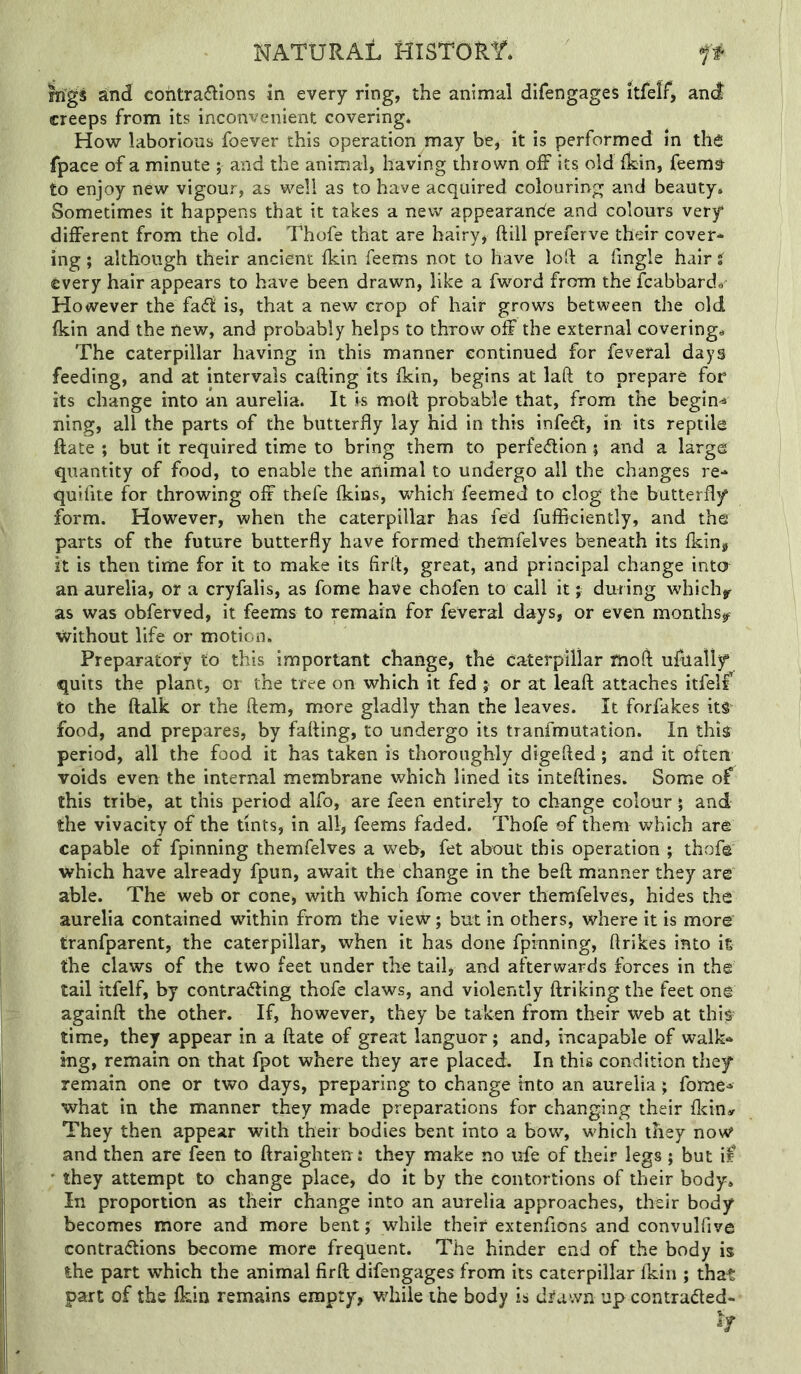 mgs and cohtrailions in every ring, the animal difengages itfelf, and creeps from its inconvenient covering. How laborious foever this operation may be, it is performed in the fpace of a minute ; and the animal, having thrown off its old Ikin, feem^ to enjoy new vigour, as well as to have acquired colouring and beauty. Sometimes it happens that it takes a new appearance and colours very different from the old. Thofe that are hairy* ftill preferve their cover* ing; although their ancient fkin feems not to have loft a fingle hair i every hair appears to have been drawn, like a fword from the fcabbarda However the fad! is, that a new crop of hair grows between the old fkin and the new, and probably helps to throw off the external coverings The caterpillar having in this manner continued for feveral days feeding, and at intervals calling its fkin, begins at laft to prepare for its change into an aurelia. It is moft probable that, from the begins ning, all the parts of the butterfly lay hid in this infedb, in its reptile ftate ; but it required time to bring them to perfection j and a large quantity of food, to enable the animal to undergo all the changes re* quifite for throwing off thefe fkias, which feemed to clog the butterfly form. However, when the caterpillar has fed fufflciently, and the parts of the future butterfly have formed themfelves beneath its fkin, it is then time for it to make its firft, great, and principal change into an aurelia, or a cryfalis, as fome have chofen to call it; during whichjr as was obferved, it feems to remain for feveral days, or even months,^^ without life or motion. Preparatory to this important change, the caterpillar moft ufually quits the plant, or the tree on which it fed ; or at leaft attaches itfelf to the ftalk or the ftem, more gladly than the leaves. It forfakes its food, and prepares, by faffing, to undergo its tranfmutation. In thi^ period, all the food it has taken is thoroughly digefted; and it often voids even the internal membrane which lined its inteftines. Some of this tribe, at this period alfo, are feen entirely to change colour \ and the vivacity of the tints, in all, feems faded. Thofe of them which are capable of fpinning themfelves a web, fet about this operation ; thofe which have already fpun, await the change in the beft manner they are able. The web or cone, with which fome cover themfelves, hides the aurelia contained within from the view; but in others, where it is more tranfparent, the caterpillar, when it has done fpinning, ftrikes into is the claws of the two feet under the tail, and afterwards forces in the tail itfelf, by contra<5ling thofe claws, and violently ftriking the feet one againft the other. If, however, they be taken from their web at this^ time, they appear in a ftate of great languor; and, incapable of walk* ing, remain on that fpot where they are placed. In this condition they remain one or two days, preparing to change into an aurelia; fome* what in the manner they made preparations for changing their fkiny They then appear with their bodies bent into a bow, which they now and then are feen to ftraighten: they make no ufe of their legs ; but ii^ ■ they attempt to change place, do it by the contortions of their body. In proportion as their change into an aurelia approaches, their body becomes more and more bent; while their extenfions and convulfive contradlions become more frequent. The hinder end of the body is the part which the animal firft difengages from its caterpillar fkin ; that part of the fkin remains empty, while the body is d^awn up contraded*