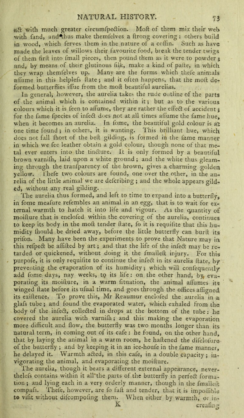 f 3 V^ith much greater clrcumfpedion. Moft of them mix their web with fand, andAhus make themfelves a ftrong covering: others build in wood, which ferves them in the nature of a coffin. Such as have made the leaves of willows their favourite food, break the tender twigs of them firft into fmall pieces, then pound them as it were to powder 5 and, by means of their glutinous fil^, make a kind of pafte, in which they wrap themfelves up. Many are the forms which thefe animals affume in this helplefs hate; and it often happens, that the moft de- formed butterflies iffiue from the moft beautiful aurelias. In general, however, the aurelia takes the rude outline of the parts of the animal which is contained within it; but as to the various colours which it is feen to alTume, they are rather the effed of accident ; for the fame fpecies of infed does pot at all times alTume the fame hue, when it becomes an aurelia. In fome, the beautiful gold colour is at one time found ; in others, it is wanting. This brilliant hue, which does not fall ffiort of the beft gilding, is formed in the fame manner in which we fee leather obtain a gold colour, though none of that me- tal ever enters into the timfture. It is only formed by a beautiful brown varniffi, laid upon a wffiite ground; and the white thus gleam- ing through the tranlparency of the brown, gives a charming golden yellow. fhefe two colours are found, one over the other, in the au- relia of the little animal we are defcribing ; and the whole appears gild- ed, without any real gilding. The aurelia thus formed, and left to time to expand into a butterfly, in fome meafure refembles an animal in an egg, that is to wait for ex- ternal warmth to hatch it into life and vigour. As the cjuantity of moifture that is enclofed within the covering of the aurelia, continues to keep its body in the moft tender ft ate, fo it is requifite that this hu- midity fliould be dried away, before the little butterfly can burft its prifon. Many have been the experiments to prove that Nature may in this refpecft be affifted by art; and that the life of the infed may be re- tarded or quickened, without doing it the fmalleft injury. For this purpofe, it is only requifite to continue the infed in its aurelia ftate, by preventing the evaporation of its humidity; which will confequently add fome days, nay weeks, tq its life: on the other hand, by^ eva- porating its moifture, in a warm fituation, the animal alTumes its winged ftate before its ufual time, and goes through the offices affigned its exiftence. To prove this, Mr Reaumur enclofed the aurelia in a glafs tube; and found the evaporated water, which exhaled from the body of the infed, colleded in drops at the bottom of the tube: he covered the aurelia with varniffi; and this making the evaporation more difficult and flow', the butterfly was two months longer than its natural term, in coming out of its cafe: he found, on the other hand, that by laying the animal in a warm room, he haftened the difclofure of the butterfly ; and by keeping it in an ice-houfe in the fame manner, he delayed it. Warmth aded, in this cafe, in a double capacity; in- vigorating the animal, and evaporating the moifture. The aurelia, though it bears a different external appearance, never- thelefs contains within it all'the parts of the butterfly in perfed forma- tion ; and lying each in a very orderly manner, though in the fmalleit compafs. Thefe, however, are fo faft and tender, that it is impoffible t© viiit without difcompofing them. When either by w'armrh, or in- K creaflng