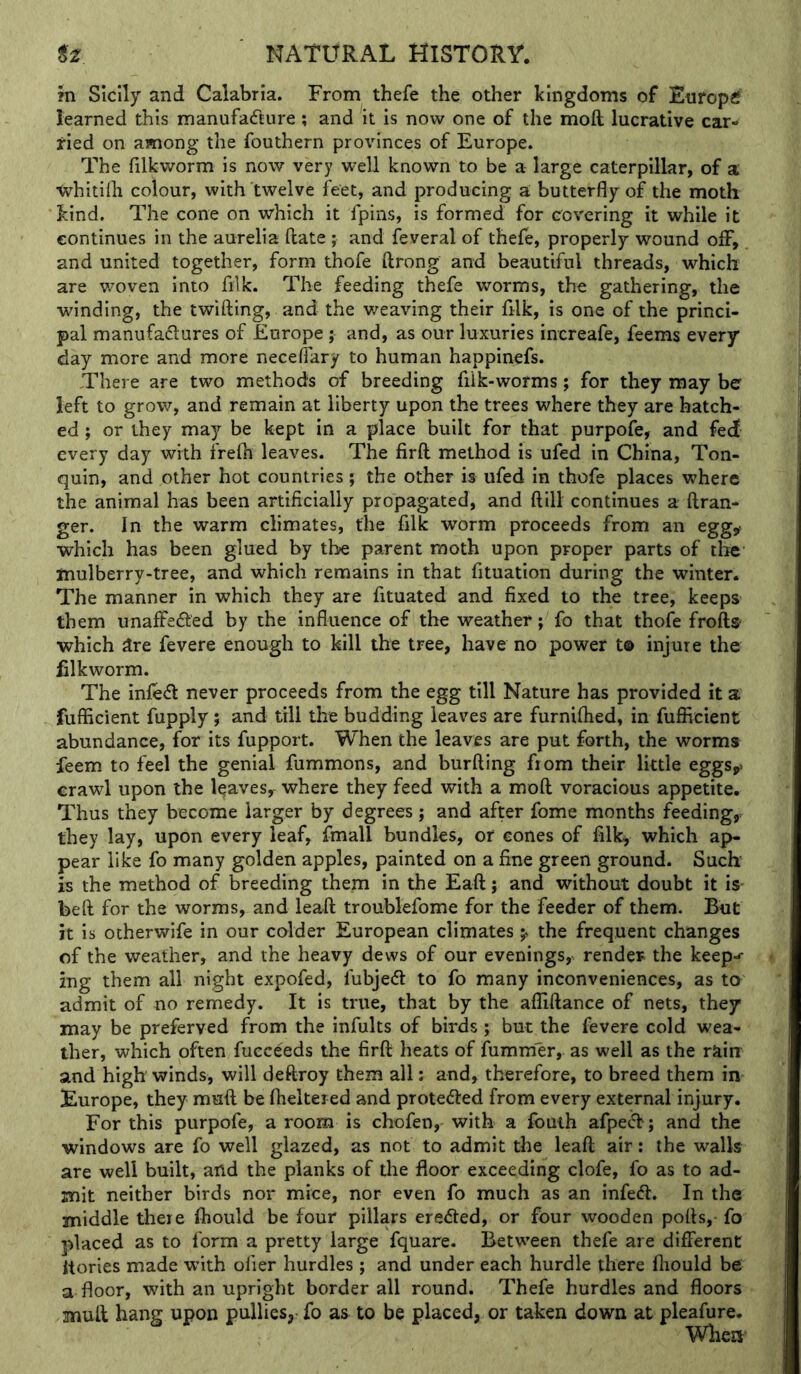 m Sicily and Calabria. From thefe the other kingdoms of Europe learned this manufa<ri:ure; and it is now one of the moft lucrative car» ried on among the fouthern provinces of Europe. The filkworm is now very well known to be a large caterpillar, of a whitilh colour, with twelve feet, and producing a butterfly of the moth kind. The cone on which it fpins, is formed for Covering it while it continues in the aurelia (late ; and feveral of thefe, properly wound off, and united together, form thofe ftrong and beautiful threads, which are woven into filk. The feeding thefe worms, the gathering, the winding, the twitting, and the weaving their filk, is one of the princi- pal manufadures of Europe; and, as our luxuries increafe, feems every day more and more neceflary to human happinefs. There are two methods of breeding fiik-worms; for they may be left to grow, and remain at liberty upon the trees where they are hatch- ed ; or they may be kept in a place built for that purpofe, and fed every day with frefli leaves. The firtt method is ufed in China, Ton- quin, and other hot countries ; the other is ufed in thofe places where the animal has been artificially propagated, and ttill continues a ttran- ger. In the warm climates, the filk worm proceeds from an egg^ which has been glued by the parent moth upon proper parts of the mulberry-tree, and which remains in that fituation during the winter. The manner in which they are fituated and fixed to the tree, keeps them unalFe<tted by the influence of the weather; fo that thofe frofts which are fevere enough to kill the tree, have no power t® injure the filkworm. The infedl never proceeds from the egg till Nature has provided it a fufficient fupply; and till the budding leaves are furniftied, in fufficient abundance, for its fupport. When the leaves are put forth, the worms feem to feel the genial fummons, and burtting from their little eggSy> crawl upon the leaves, where they feed with a mott voracious appetite. Thus they become larger by degrees j and after fome months feedings they lay, upon every leaf, fmall bundles, or cones of filk, which ap- pear like fo many golden apples, painted on a fine green ground. Such is the method of breeding them in the Eatt; and without doubt it is- bett for the worms, and leatt troublefome for the feeder of them. But it is ocherwife in our colder European climates the frequent changes of the weather, and the heavy dews of our evenings,^ render the keep-«- ing them all night expofed, fubje<51 to fo many inconveniences, as to admit of no remedy. It is true, that by the affittance of nets, they may be preferved from the infults of birds; but the fevere cold wea- ther, which often fueceeds the firtt heats of fummer, as well as the rain and high winds, will deftroy them all: and, therefore, to breed them in Europe, they mutt be Iheltered and protedled from every external injury. For this purpofe, a room is chofen, with a fouih afpectt; and the windows are fo well glazed, as not to admit the leatt air: the walls are well built, and the planks of the floor exceeding clofe, fo as to ad- mit neither birds nor mice, nor even fo much as an infectt. In the middle there ftiould be four pillars erected, or four wooden potts, fo placed as to form a pretty large fquare. Between thefe are different itories made wdth otter hurdles ; and under each hurdle there fhould be a floor, with an upright border all round. Thefe hurdles and floors mutt hang upon pullies, fo as to be placed, or taken down at pleafure. When