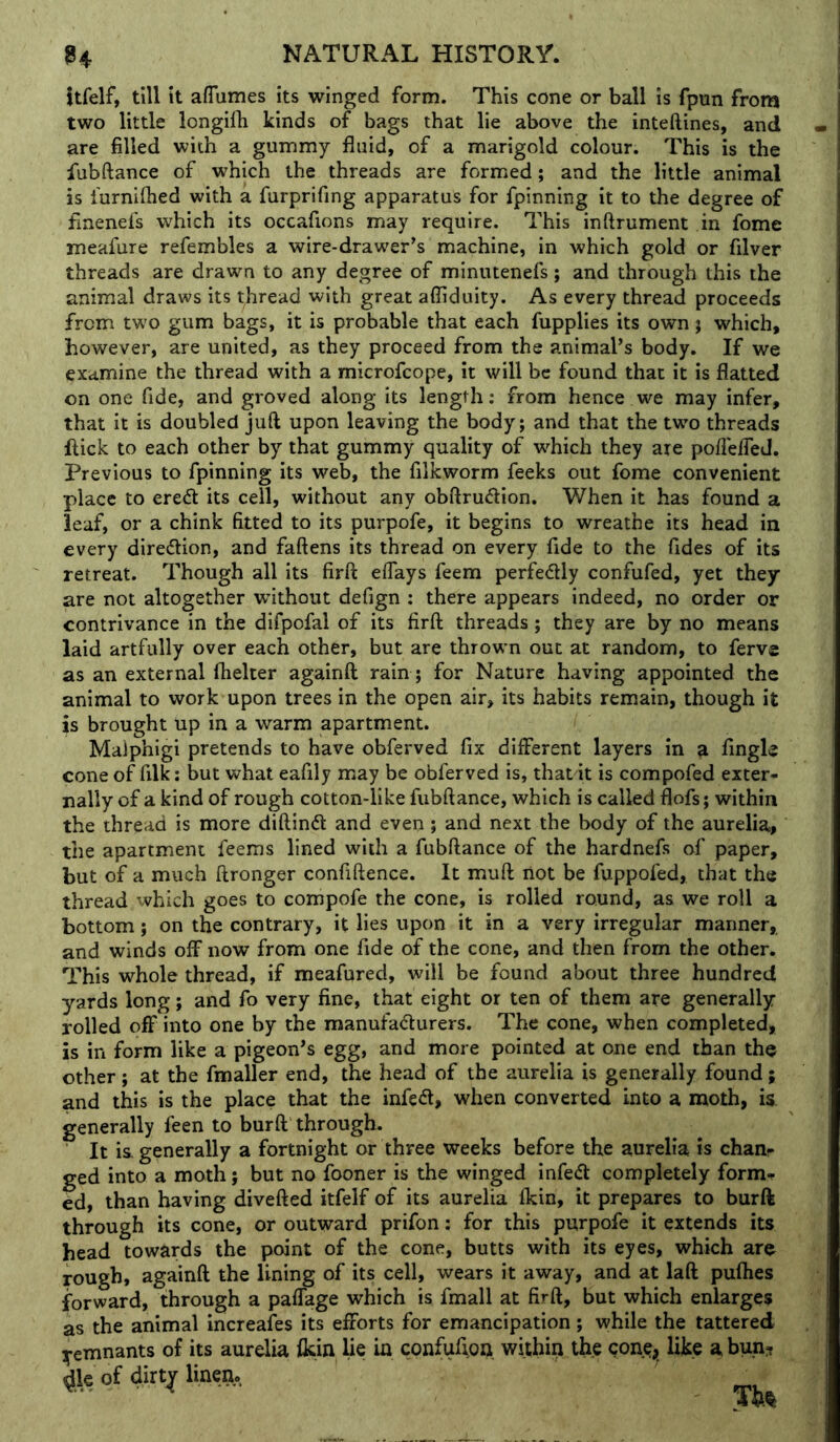 itfelf, till it affiimes its winged form. This cone or ball is fpun from two little longilh kinds of bags that lie above the inteftines, and are filled with a gummy fluid, of a marigold colour. This is the fubftance of which the threads are formed; and the little animal is furnilhed with a furprifing apparatus for fpinning it to the degree of flnenefs which its occafions may require. This inftrument in fome meafure refembles a wire-drawer’s machine, in which gold or filver threads are drawn to any degree of minutenefs; and through this the animal draws its thread with great afflduity. As every thread proceeds from two gum bags, it is probable that each fupplies its own; which, however, are united, as they proceed from the animal’s body. If we examine the thread with a microfcope, it will be found that it is flatted on one fide, and groved along its length; from hence we may infer, that it is doubled juft upon leaving the body; and that the two threads Rick to each other by that gummy quality of w^hich they are poflelfed. Previous to fpinning its web, the filkworm feeks out fome convenient place to ered its cell, without any obftrudion. When it has found a leaf, or a chink fitted to its purpofe, it begins to wreathe its head in every direRion, and fattens its thread on every fide to the fides of its retreat. Though all its firft elTays feem perfe<ftly confufed, yet they are not altogether without defign : there appears indeed, no order or contrivance in the difpofal of its firft threads; they are by no means laid artfully over each other, but are thrown out at random, to ferve as an external flielter againft rain; for Nature having appointed the animal to work upon trees in the open air, its habits remain, though it is brought up in a warm apartment. Malphigi pretends to have obferved fix different layers in a Angle cone of filk: but what eafily may be obferved is, thatat is compofed exter- nally of a kind of rough cotton-like fubftance, which is called flofs; within the thread is more diftinft and even; and next the body of the aurelia, the apartment feems lined with a fubftance of the hardnefs of paper, but of a much ftronger confiftence. It muft not be fuppofed, that the thread which goes to compofe the cone, is rolled round, as we roll a bottom; on the contrary, it lies upon it in a very irregular manner, and winds off now from one fide of the cone, and then from the other. This whole thread, if meafured, will be found about three hundred yards long; and fo very fine, that eight or ten of them are generally rolled off into one by the manufadlurers. The cone, when completed, is in form like a pigeon’s egg, and more pointed at one end than the other; at the fmaller end, the head of the aurelia is generally found; and this is the place that the infed, when converted into a moth, is. generally feen to burft through. It is, generally a fortnight or three weeks before the aurelia is chan- ged into a moth; but no fooner is the winged infedt completely form- ed, than having divefted itfelf of its aurelia fkin, it prepares to burft through its cone, or outward prifon; for this purpofe it extends its head towards the point of the cone, butts with its eyes, which are rough, againft the lining of its cell, wears it away, and at laft puflies forward, through a paffage which is fmall at firft, but which enlarges as the animal increafes its efforts for emancipation; while the tattered ij-emnants of its aurelia Ikin he in confuffon within the cone, like a bun^ 4k of dirt^ linen. _