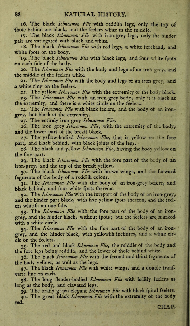 16. The black Ichneumon Flie with reddifli legs, only the top of thofe behind are black, and the feelers white in the middle. 17. The black Ichneumon Flie with iron-grey legs, only the hinder pair are variegated with black and white. 18. The black Ichneumon Flie with red legs, a white forehead, and white fpots on the body. 19. The black Ichneumon Flie with black legs, and four white fpots on each fide of the body. 20. The Ichneumon Flie with the body and legs of an iron grey, and the middle of the feelers white. 21. The Ichneumon Flie with the body and legs of an iron grey, and a white ring on the feelers. 22. The yellow Ichneumon Flie with the extremity of the body black. 23. The Ichneumon Flie with an iron-grey body, only it is black at the extremity, and there is a white circle on the feelers. 24. The Ichneumon Flie with black feelers, and the body of an iron- grey, but black at the extremity, 25. The entirely iron-grey Ichneumon Flie, 26. The iron grey Ichneumon Flie, wdth the extremity of tiie body, and the lower part of the breaft black. 27. The yellow-bodied Ichneumon Flie^ that is yellow on the fore part, and black behind, with black joints of the legs. 28. The black and yellow Ichneumon Flicf having the body yellow on the fore part. 29. The black Ichneumon Flie with the fore part of the body of an iron-grey, and the top of the breaft yellow. 30. The black Ichneumon Flie with brown wings, and the forward fegments of the body of a reddifti colour. 31. The Ichneumon Flie with the body of an iron-grey before, and black behind, and four white fpots thereon. 32. The Ichneumon Flie with the forepart of the body of an iron-grey, and the hinder part black, with five yellow fpots thereon, and the feel- ers whitifti on one fide. 33. The Ichneumon Flie with the fore part of the body of an iron- grey, and the hinder black, without fpots ; but the feeki s are marked with a white circle. 34. The Ichneumon Flie with the fore part of the body of an iron- grey, and the hinder black, with yellowilh incifures, and a white cir- cle On the feelers. 3y. The red and black Ichneumon FUe^ the middle of the body and the fore legs being reddilh, and the lower of thofe behind wnite. 36. The black Ichneumon Flie with the fecond and third fegments of the body yellow, as well as the legs. 37. The black Ichneumon Flie with white wings, and a double tranf- verfe line on each. 38. The long flender-bodred Ichneumon Flie with briftly feelers as long as the body, and clavated legs. 39. The bralfy green elegant Ichneumon Flie with black fpiral feelers. 40. The great black Ichneumon Flie with the extremity of the body redl CHAK
