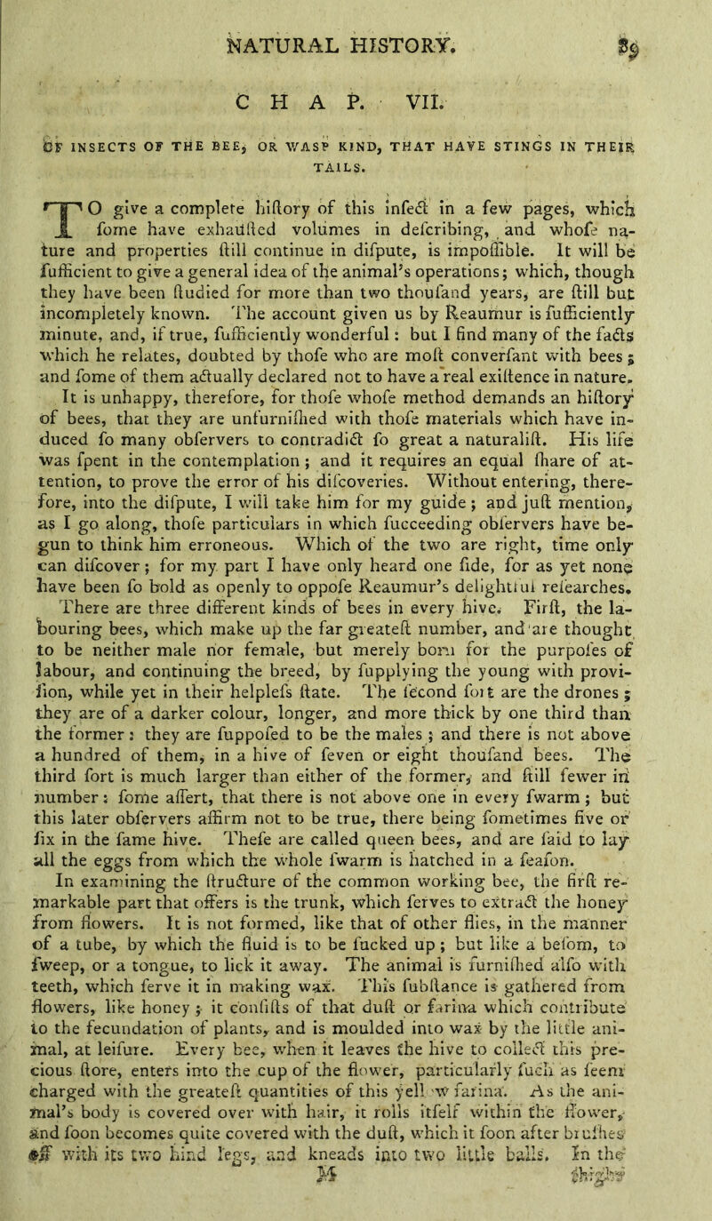 CHAP. VII. insects of the BEEj OR WAS? KIND, THAT HAVE STINGS IN THEIR TAILS. TO give a complete hiftory of this infedi in a few pages, whicls fome have exhailrted volumes in defcribing, and whofe na- ture and properties ftill continue in difpute, is impoffible. It will be fufficient to give a general idea of the animaPs operations; which, though they have been ftudied for more than two thoufand years, are ftill but incompletely known. The account given us by Reaumur is fufficientl^ minute, and, if true, fufBciently wonderful: but I find many of the fads which he relates, doubted by thofe who are moft converfant with bees 5 and fome of them adually declared not to have a real exiftence in nature. It is unhappy, therefore, for thofe whofe method demands an hiftory of bees, that they are unfurniftied with thofe materials which have in- duced fo many obfervers to contradid fo great a naturalift. His life was fpent in the contemplation ; and it requires an equal fhare of at- tention, to prove the error of his difcoveries. Without entering, there- fore, into the difpute, I wdll take him for my guide; and juft mention,^ as I go along, thofe particulars in which fucceeding obfervers have be- gun to think him erroneous. Which of the two are right, time only can difcover; for my part I have only heard one fide, for as yet none have been fo bold as openly to oppofe Reaumur’s delighttui refearches. There are three different kinds of bees in every hive. Firft, the la- bouring bees, which make up the fargieateft number, and'are thought, to be neither male nor female, but merely bom for the purpofes o£ labour, and continuing the breed, by fupplying the young with provi- lion, while yet in their helplefs ftate. The fe'cond foit are the drones ; they are of a darker colour, longer, and more thick by one third than the former: they are fuppofed to be the males ; and there is not above a hundred of themj in a hive of feven or eight thoiifand bees. The third fort is much larger than either of the former,' and ftill fewer iii number: fonie affert, that there is not above one in every fwarm; but this later obfervers affirm not to be true, there being fometimes five of fix in the fame hive. Thefe are called queen bees, and are faid to lay all the eggs from which the whole fwarm is hatched in a feafon. In examining the ftrudure of the common working bee, the firft re- markable part that offers is the trunk, which ferves to ej^trad the honey from flowers. It is not formed, like that of other flies, in the manner of a tube, by which the fluid is to be fucked up; but like a befom, to fweep, or a tongue, to lick it away. The animal is furniftied alfo with teeth, which ferve it in nraking wax. This fubftance is gathered from flowers, like honey it confifts of that duft or fariiva which contribute io the fecundation of plants, and is moulded into wax by the little ani- mal, at leifure. Every bee, when it leaves the hive to colled this pre- cious ftore, enters into the cup of the flower, particularly fuch as feenr charged with the greateft quantities of this fell w farina. As the ani- mal’s body is covered over with hair, it rolls itfelf within the flower,- and foon becomes quite covered with the duft, which it foon after biufhes= with its two bind legs, and kneads into two little bails. In the= H