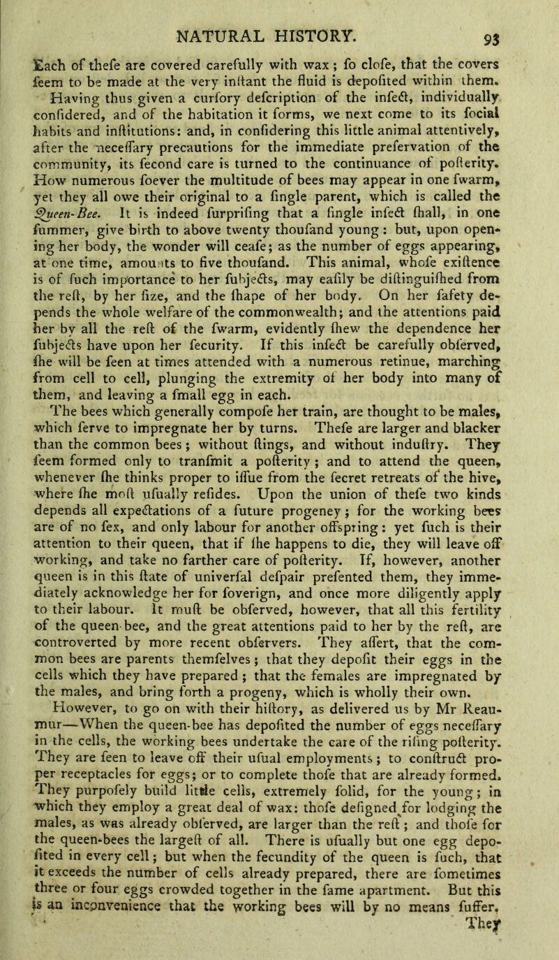 Each of thefe are covered carefully with wax; fo clofe, that the covers feem to be made at the very initant the fluid is depofited within them. Having thus given a curfory defcription of the infe<fl, individually confidered, and of the habitation it forms, we next come to its focial habits and inftitutions: and, in confidering this little animal attentively, after the iieceffary precautions for the immediate prefervation of the community, its fecond care is turned to the continuance of pofterity. How numerous foever the multitude of bees may appear in one fwarm, yet they all owe their original to a Angle parent, which is called the ^een-Bee. It is indeed furprifing that a Angle infedt fhall, in one fummer, give birth to above twenty thoufand young: but, upon open- ing her body, the wonder will ceafe; as the number of eggs appearing, at one time, amounts to Ave thoufand. This animal, whofe exiftence is of fuch importance to her fubjedls, may eafily be diftinguiflied from the reft, by her Aze, and the lhape of her body. On her fafety de- pends the whole w^elfare of the commonwealth; and the attentions paid her by all the reft of the fwarm, evidently fliew' the dependence her fubjecfts have upon her fecurity. If this infedt be carefully obferved, ftie will be feen at times attended with a numerous retinue, marching from cell to cell, plunging the extremity of her body into many of tliem, and leaving a fmall egg in each. The bees which generally compofe her train, are thought to be males, which ferve to impregnate her by turns. Thefe are larger and blacker than the common bees; without flings, and without induftry. They feem formed only to tranfmit a pofterity ; and to attend the queen, whenever fhe thinks proper to iffue from the fecret retreats of the hive, where flie moft ufually refides. Upon the union of thefe two kinds depends all expedlations of a future progeney; for the working bees are of no fex, and only labour for another offspring; yet fuch is their attention to their queen, that if fhe happens to die, they will leave off working, and take no farther care of pofterity. If, however, another queen is in this ftate of univerfal defpair prefented them, they imme- diately acknowledge her for foverign, and once more diligently apply to their labour. It muft be obferved, however, that all this fertility of the queen bee, and the great attentions paid to her by the reft, are controverted by more recent obfervers. They affert, that the com- mon bees are parents themfelves; that they depoAt their eggs in the cells which they have prepared ; that the females are impregnated by the males, and bring forth a progeny, which is wholly their own. However, to go on with their hiftory, as delivered us by Mr Reau- mur—When the queen-bee has depofited the number of eggs neceffary in the cells, the working bees undertake the care of the rifing pofterity. They are feen to leave off their ufual employments; to conftrueff pro- per receptacles for eggs; or to complete thofe that are already formed* They purpofely build litrie cells, extremely folid, for the young; in which they employ a great deal of wax: thofe defigned^for lodging the males, as was already obferved, are larger than the reft; and thole for the queembees the largeft of all. There is ufually but one egg depo- Ated in every cell; but when the fecundity of the queen is fuch, that it exceeds the number of cells already prepared, there are fometimes three or four eggs crowded together in the fame apartment. But this is an inconvenience that the working bees will by no means fuffer.