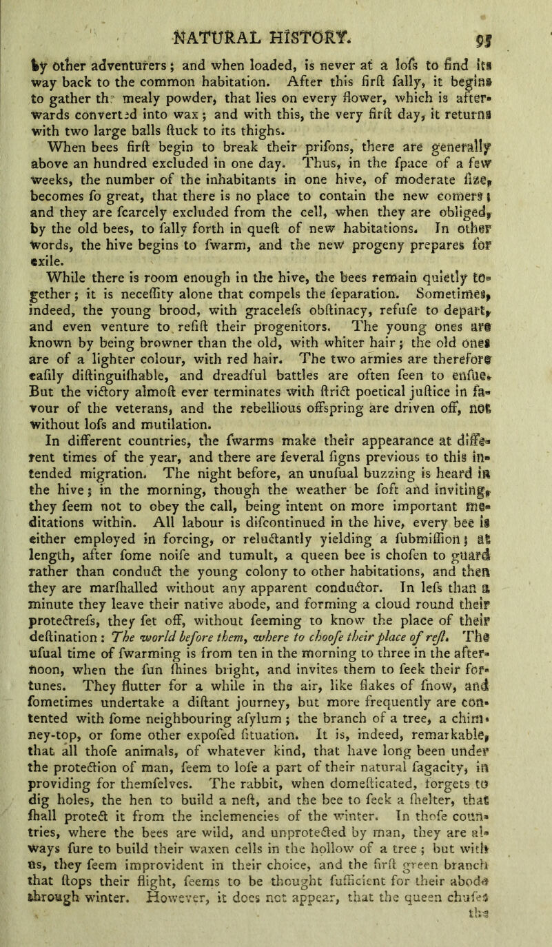 NATURAL HtSTdRir* 9| Otlier adventurers; and when loaded, is never at a lofs to find iti way back to the common habitation. After this firft fally, it begins to gather th: mealy powder, that lies on every flower, which is aftff* Wards converted into wax; and with this, the very fifft day, it returns with two large balls ftuck to its thighs. When bees firft begin to break their prifons, there are generally above an hundred excluded in one day. Thus, in the fpace of a fiW weeks, the number of the inhabitants in one hive, of moderate fissfp becomes fo great, that there is no place to contain the new comer? \ and they are fcarcely excluded from the cell, when they are obliged, by the old bees, to fally forth in queft; of new habitations. In Oth@F Words, the hive begins to fwarm, and the new progeny prepares for exile. While there is room enough in the hive, the bees remain quietly tOa gether; it is necefllty alone that compels the feparation. Sometimei, indeed, the young brood, with gracelefs obftinacy, refufe to depart, and even venture to re lift their progenitors. The young ones ars known by being browner than the old, with whiter hair j the old onil are of a lighter colour, with red hair. The two armies are therefore eafily diftinguilhable, and dreadful battles are often feen to enfliffr But the vidory almoft ever terminates with Arid poetical juftice in fa« vour of the veterans, and the rebellious offspring are driven off, nol without lofs and mutilation. In different countries, the fwarms make their appearance at diffi* rent times of the year, and there are feveral figns previous to this in- tended migration. The night before, an unufual buzzing is heard ift the hive j in the morning, though the weather be foft and inviting, they feem not to obey the call, being intent on more important Rli- dilations within. All labour is difcontinued in the- hive, every bee ii cither employed in forcing, or reludantly yielding a fubmiflionj al length, after fome noife and tumult, a queen bee is chofen to guard rather than condud the young colony to other habitations, and then they are marfhalled without any apparent condudor. In lefs than a minute they leave their native abode, and forming a cloud round their protedrefs, they fet off, without feeming to know the place of their deftination : The world before them, where to choofe their place of rejl» Thi ufual time of fwarming is from ten in the morning to three in the after- noon, when the fun fliines bright, and invites them to feek their for- tunes. They flutter for a while in tha air, like flakes of fnow, and fometimes undertake a diftant journey, but more frequently are con- tented with fome neighbouring afylum ; the branch of a tree, a chim • ney-top, or fome other expofed fituation. It is, indeed, remarkable, that all thofe animals, of whatever kind, that have long been under the protedion of man, feem to lofe a part of their natural fagacity, in providing for themfelves. The rabbit, when domefticated, forgets to dig holes, the hen to build a neft, and the bee to feek a fhelter, that lhall proted it from the inclemencies of the winter. In thofe coun- tries, where the bees are wild, and unproteded by man, they are al- ways fare to build their waxen cells in the hollow of a tree ; but with Us, they feem improvident in their choice, and the firft green branch that ftops their flight, feems to be thought fufficient for their abod<» through winter. However, it does not appear, that the queen chufes th^