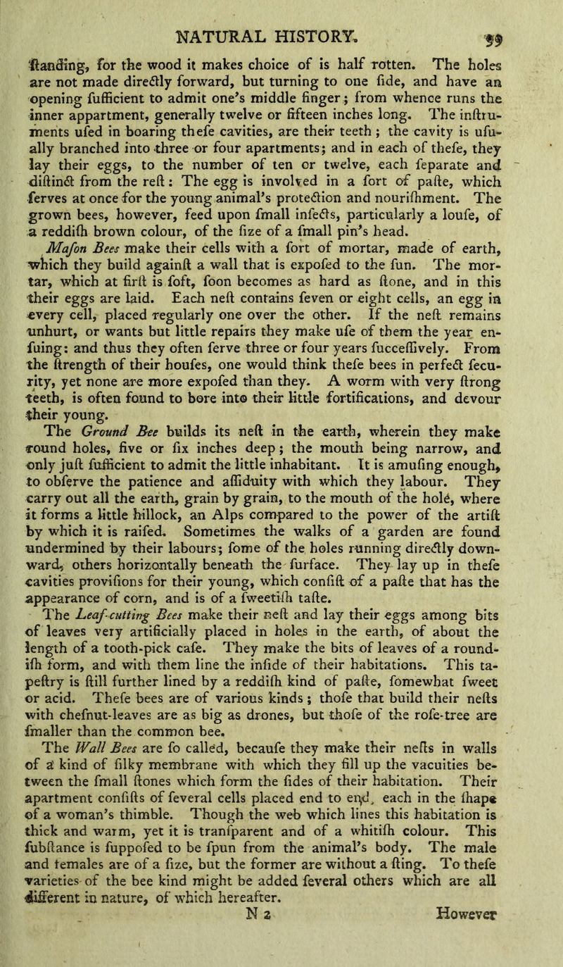 Ranging, for the wood it makes choice of is half TOtten. The holes are not made direflly forward, but turning to one fide, and have an opening fufficient to admit one’s middle finger ; from whence runs the inner appartment, generally twelve or fifteen inches long. The inftru- ihents ufed in boaring thefe cavities, are their teeth; the cavity is ufu- ally branched into three or four apartments; and in each of thefe, they lay their eggs, to the number of ten or twelve, each feparate and diftin^ from the reft: The egg is involved in a fort of pafte, which ferves at once for the young animal’s protedion and nourifhment. The grown bees, however, feed upon fmall infeds, particularly a loufe, of a reddifti brown colour, of the fize of a fmall pin’s head. Mafon Bets make their cells with a fort of mortar, made of earth, which they build againft a wall that is expofed to the fun. The mor- tar, which at firft is foft, foon becomes as hard as ftone, and in this their eggs are laid. Each neft contains feven or eight cells, an egg in every cell, placed regularly one over the other. If the neft remains unhurt, or wants but little repairs they make ufe of them the year en- fuing; and thus they often ferve three or four years fuccefiively. From the ftrengfh of their houfes, one would think thefe bees in perfed fecu- rity, yet none are more expofed than they. A worm with very ftrong teeth, is often found to bore into their little fortifications, and devour their young. The Ground Bee builds its neft in the earth, wherein they make round holes, five or fix inches deep; the mouth being narrow, and only juft fufticient to admit the little inhabitant. It is amufing enough, to obferve the patience and afliduity with which they labour. They carry out all the earth, grain by grain, to the mouth of the hok, where it forms a little hillock, an Alps compared to the power of the artift by which it is raifed. Sometimes the walks of a garden are found undermined by their labours; fome of the holes running dire<ftly down- ward, others horizontally beneath the furface. They layup in thefe cavities provifions for their young, which confift of a pafte that has the appearance of corn, and is of a fweetifti tafte. The Leaf cutting Bees make their neft and lay their eggs among bits of leaves very artificially placed in holes in the earth, of about the length of a tooth-pick cafe. They make the bits of leaves of a round- ifh form, and with them line the infide of their habitations. This ta- peftry is ftill further lined by a reddifti kind of pafte, fomewhat fweet or acid. Thefe bees are of various kinds ; thofe that build their nefts with chefnut-leaves are as big as drones, but thofe of the rofe-tree are fmaller than the common bee. The Wall Bees are fo called, becaufe they make their nefts in walls of a' kind of filky membrane with which they fill up the vacuities be- tween the fmall ftones which form the fides of their habitation. Their apartment confifts of feveral cells placed end to ei^d, each in the fhap« of a woman’s thimble. Though the web which lines this habitation is thick and warm, yet it is transparent and of a whitifh colour. This fubftance is fuppofed to be fpun from the animal’s body. The male and temales are of a fize, but the former are without a fting. To thefe varieties of the bee kind might be added feveral others which are all different in nature, of which hereafter. N2 However