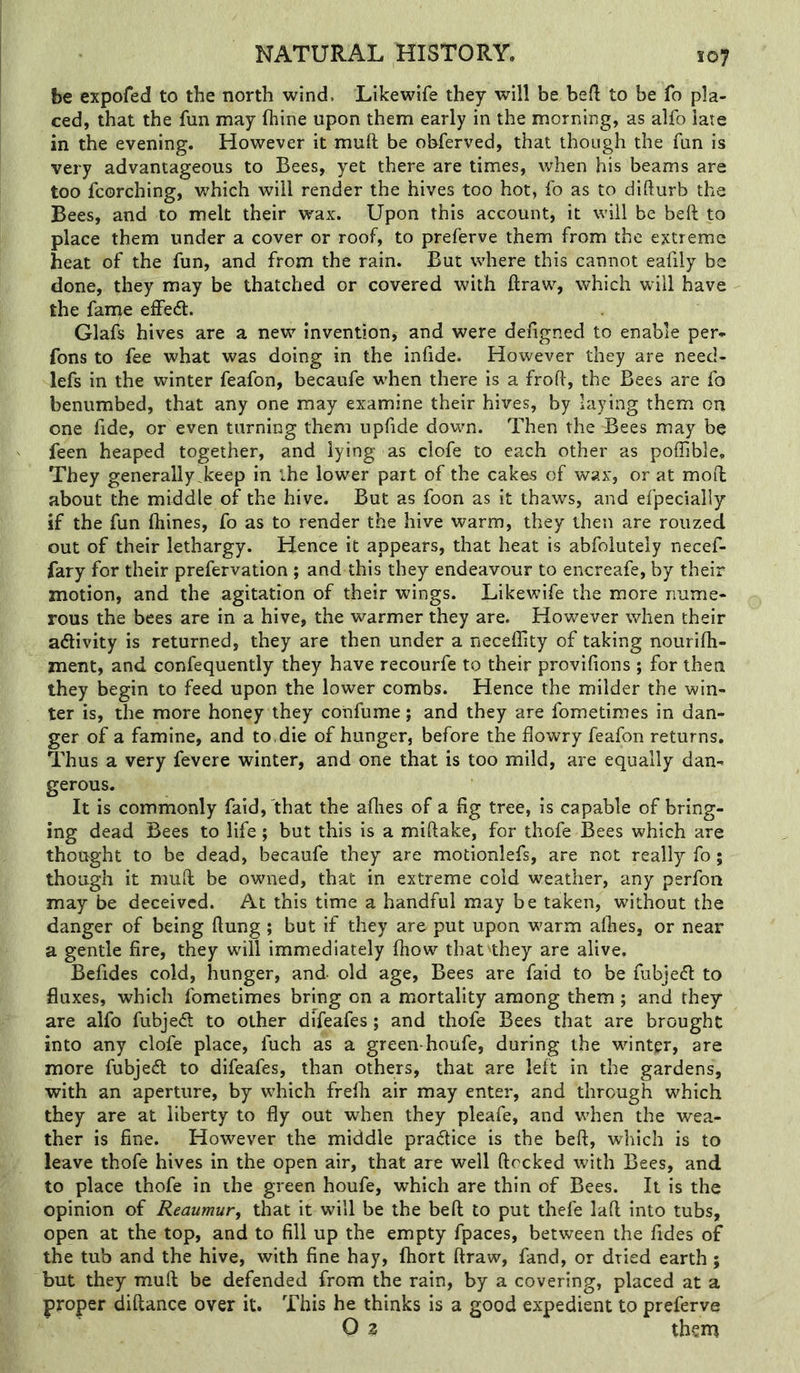 be expofed to the north wind. Likewife they will be heft to be fo pla- ced, that the fun may fhine upon them early in the morning, as alfo late in the evening. However it muft be obferved, that though the fun is very advantageous to Bees, yet there are times, when his beams are too fcorching, which will render the hives too hot, fo as to difturb the Bees, and to melt their wax. Upon this account, it will be beft to place them under a cover or roof, to preferve them from the extreme heat of the fun, and from the rain. But where this cannot eafily be done, they may be thatched or covered with draw, which will have the fame effedl. Glafs hives are a new invention, and were defigned to enable per* fons to fee what was doing in the inlide. However they are need- lefs in the winter feafon, becaufe when there is a frofl, the Bees are fo benumbed, that any one may examine their hives, by laying them on one fide, or even turning them upfide down. Then the Bees may be feen heaped together, and lying as clofe to each other as poffible. They generally.keep in the lower part of the cakes of wax, or at mod about the middle of the hive. But as foon as it thaws, and efpecially if the fun ftiines, fo as to render the hive warm, they then are rouzed out of their lethargy. Hence it appears, that heat is abfolutely necef- fary for their prefervation ; and this they endeavour to encreafe, by their motion, and the agitation of their wings. Likewife the more nume- rous the bees are in a hive, the warmer they are. However when their adivity is returned, they are then under a neceffity of taking nourifh- ment, and confequently they have recourfe to their provifions ; for then they begin to feed upon the lower combs. Hence the milder the win- ter is, the more honey they confume; and they are fometimes in dan- ger of a famine, and to, die of hunger, before the dowry feafon returns. Thus a very fevere winter, and one that is too mild, are equally dan- gerous. It is commonly faid, 'that the allies of a fig tree, is capable of bring- ing dead Bees to life; but this is a miftake, for thofe Bees which are thought to be dead, becaufe they are motionlefs, are not really fo; though it mud; be owned, that in extreme cold weather, any perfon may be deceived. At this time a handful may be taken, without the danger of being Hung ; but if they are put upon w'arm allies, or near a gentle fire, they will immediately Ihovv that''they are alive. Befides cold, hunger, and old age. Bees are faid to be fubje<5l to fluxes, which fometimes bring on a mortality among them ; and they are alfo fubjeA to other difeafes; and thofe Bees that are brought into any clofe place, fuch as a green-houfe, during the whnter, are more fubjedl to difeafes, than others, that are left in the gardens, with an aperture, by which frelh air may enter, and through which they are at liberty to fly out when they pleafe, and w'hen the wea- ther is fine. However the middle practice is the bell, which is to leave thofe hives in the open air, that are well flocked with Bees, and to place thofe in the green houfe, which are thin of Bees. It is the opinion of Reaumur, that it will be the bell to put thefe lafl into tubs, open at the top, and to fill up the empty fpaces, between the fides of the tub and the hive, with fine hay, ftiort flraw, fand, or dried earth; but they mu.fl be defended from the rain, by a covering, placed at a proper diftance over it. This he thinks is a good expedient to preferve Q 2 them