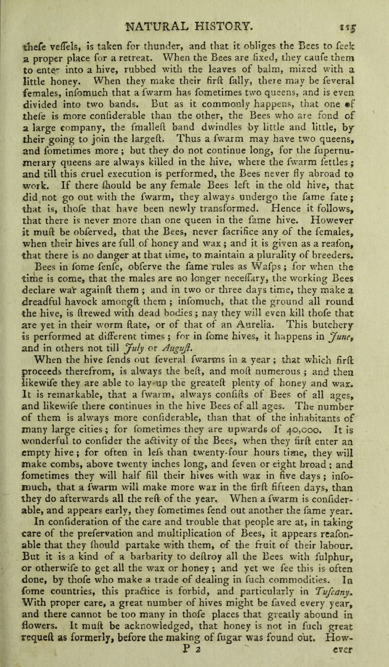 tliefe veiTels, Is taken for thunder, and that it obliges the Bees to feek a proper place for a retreat. When the Bees are fixed, they caufe them to ente^- into a hive, rubbed with the leaves of balm, mixed with a little honey. When they make their firft fally, there may be feveral females, infomuch that a fwarm has fometimes two queens, and is even divided into two bands. But as it commonly happens, that one ®f thefie is more confiderable than the other, the Bees who are fond of a large company, the fmallefi; band dwindles by little and little, by their going to join the largeft. Thus a fwarm may have two queens, and fometimes more ; but they do not continue long, for the fupernu- merary queens are always killed in the hive, where the fwarm fettles; and till this cruel execution is performed, the Bees never fly abroad to work. If there fliould be any female Bees left in the old hive, that did not go out with the fwarm, they always undergo the fame fate; that is, thofe that have been newly transformed. Hence it follows, that there is never more than one queen in the fame hive. However it muft be obferved, that the Bees, never facrifice any of the female^, when their hives are full of honey and wax; and it is given as a reafon, that there is no danger at that time, to maintain a plurality of breeders. Bees in forae fenfe, obferve the fame rules as Wafps; for when the tirhe is come, that the males are no longer neceflkry, the working Bees declare war againft them; and in two or three days time, they make a dreadful havock amongft them ; infomuch, that the ground all round the hive, is ftrewed with dead bodies; nay they will even kill thofe that are yet in their worm date, or of that of an Aurelia. This butchery is performed at different times; for in fome hives, it happens in June^ and in others not till July or Augujl. When the hive fends out feveral fwarms in a year ; that which firff proceeds therefrom, is always the bed, and moft numerous; and then like wife they are able to lay*up the greateft plenty of honey and wax. It is remarkable, that a fwarm, always confifts of Bees of all ages, and likewife there continues in the hive Bees of all ages. The number of them is always more confiderable, than that of the inhabitants of many large cities; for fometimes they are upwards of 40,000. It Is wonderful to confider the adivity of the Bees, when they firft enter an empty hive ; for often in lefs than twenty-four hours time, they will make combs, above twenty inches long, and feven or eight broad; and fometimes they will half fill their hives with wax in five days; info- much, that a fwarm will make more wax in the firft fifteen days, than they do afterwards all the reft of the year. WTen a fwarm is confider- - able, and appears early, they fometimes fend out another the fame year. In confideratlon of the care and trouble that people are at, in taking care of the prefervation and multiplication of Bees, it appears reafon- able that they fhould partake with them, of the fruit of their labour. But it is a kind of a barbarity to deftroy all the Bees with fulphur, or otherwife to get all the wax or honey; and yet we fee this is often done, by thofe who make a trade of dealing in fuch commodities. In fome countries, this practice is forbid, and particularly in Tufcany^ With proper care, a great number of hives might be faved every year, and there cannot be too many in thofe places that greatly abound in flowers. It muft be acknowledged, that honey is not in fjch great requeft as formerly, before the making of fugar was found out. How- P 2 ever