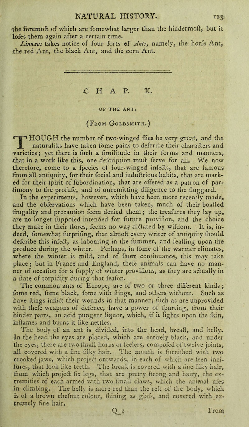 ■the foremoft of which are fomewhat larger than the hindermoft, but it lofes them again after a certain time. Linnaus takes notice of four forts ©f /Ints, namely, the horfe Antj, the red Ant, the black Ant, and the corn Ant. € H A P. OF THE ANT. (From Goldsmith.) HOUGH the number of two-winged flies be very great, and the 1 naturalifts have taken fome pains to defcribe their charaders and varieties; yet there is fuch a fimilitude in their forms and manners^ that in a work like this, one defer iption mu ft ferve for ail. We now therefore, come to a fpecies of four-winged infeds, that are famous from all antiquity, for their focial and induftrious habits, that are mark- ed for their fpirit of fubordination, that are offered as a patron of par- limony to the profufe, and of unremitting diligence to the fluggard. In the experiments, however, which have been more recently made, and the obfervations which have been taken, much of their boafted frugality and precaution feem denied them ; the treafures they lay up, arc no longer fuppofed intended for future provifion, and the choice they make in their ftores, feems no way didated by wifdom. It is, in- deed, fomewhat furprifing, that almoft every writer of antiquity fhould defcribe this infed, as labouring in the lummer, and feafting ppon the produce during the winter. Perhaps, in fome of the warmer climates, where the winter is mild, and of fhort continuance, this may take place; but in France and England, thefe animals can have no man- ner of occafion f(^r a fuppiy of winter provifions, as they are adually in a ftate of torpidity during that feafon. The common ants of Europe, are of two or three different kinds; fome red, fome black, fome with ftings, and others without. Such as have ftings inflid their wounds in that manner; fuch as are unprovided with thefe weapons of defence, have a power of fpurting, from their hinder parts, an acid pungent liquor, which, if it lights upon the Ikin, inflames and burns it like nettles. The body of an ant is divided, into the head, bread, and belly. In the head the eyes are placed, which are entirely black, and under the eyes, there are twofmall horns or feelers, compofedof twelve joints, all covered with a fine filky hair. The mouth is furniftied with two crooked jaws, which prejed outwards, in each of which are feen inci- fures, that look like teeth. The breaft is covered with a fine filky hair, from which projed fix legs, that are pretty ftrong and hairy, the ex- tremities of each armed with two fmall claws, which the animal ufes in climbing. The belly is more red than the reft of the body, which is of a brown chefnut colour, Ihining as glafs, and covered with ex- ^rjgjnely fine hair. 0^2 From