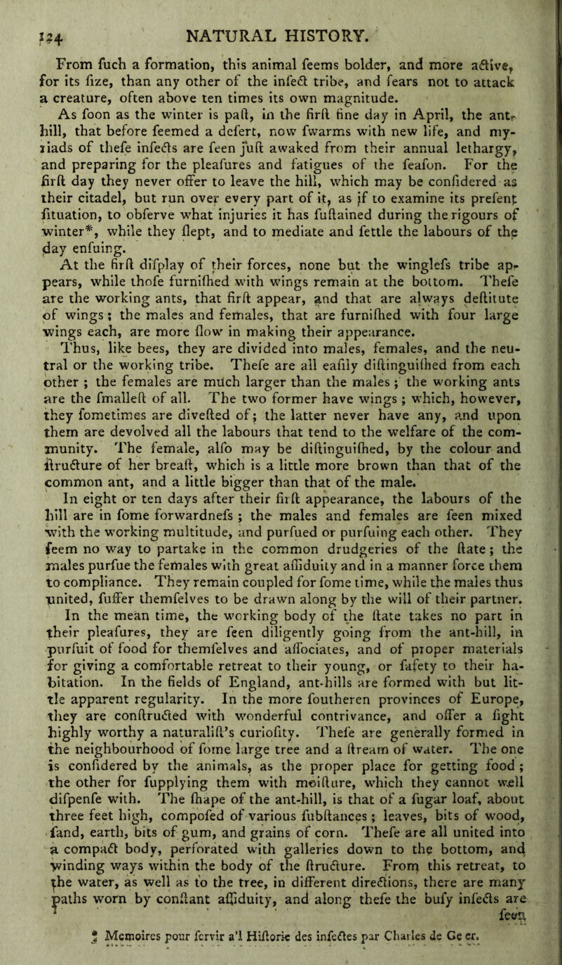 m From Aich a formation, this animal feems bolder, and more aftvve, for its fize, than any other of the infect tribe, and fears not to attack a creature, often above ten times its own magnitude. As foon as the winter is paft, in the firft fine day in April, the ant?- hill, that before feemed a defert, now fwarms with new life, and my- liads of thefe infedls are feen juft awaked from their annual lethargy^ and preparing for the pleafures and fatigues of the feafon. For the firft day they never offer to leave the hill, which may be confidered as their citadel, but run over every part of it^ as jf to examine its prefenp fituation, to obferve what injuries it has fuftained during the rigours of •winter^, while they flept, and to mediate and fettle the labours of the (day enfuing. At the firft difplay of their forces, none but the winglefs tribe ap*- pears, while thofe furnifhed with wings remain at the bottom. Thefe are the working ants, that firft appear, and that are always deftilute of wings; the males and females, that are furniftied with four large ■wings each, are more flow in making their appearance. Thus, like bees, they are divided into males, females, and the neu- tral or the working tribe. Thefe are all eafily diftinguiftied from each other ; the females are milch larger than the males; the working ants are the fmalleft of all. The two former have wings ; which, however, they fometimes are divefted of; the latter never have any, and upon them are devolved all the labours that tend to the welfare of the com- munity. The female, alfo may be diftinguifhed, by the colour and llru(fture of her breaft, which is a little more brown than that of the common ant, and a little bigger than that of the male. In eight or ten days after their firft appearance, the labours of the hill are in fome forwardnefs ; the males and females are feen mixed with the working multitude, and purfued or purfuing each other. They feem no way to partake in the common drudgeries of the ftate; the males purfue the females with great afliduily and in a manner force them to compliance. They remain coupled for fome time, while the males thus vnited, fuffer themfelves to be drawn along by the will of their partner. In the mean time, the working body of the ftate takes no part in 1;heir pleafures, they are feen diligently going from the ant-hill, in pnrfuit of food for themfelves and alfociates, and of proper materials for giving a comfortable retreat to their young, or fafety to their ha- bitation. In the fields of England, ant-hills are formed with but lit- tle apparent regularity. In the more foutheren provinces of Europe, they are conftru<fted with wonderful contrivance, and offer a fight highly worthy a naturalift’s curiofity. Thefe are generally formed in the neighbourhood of fome large tree and a ftream of water. The one is confidered by the animals, as the proper place for getting food ; the other for fupplying them with meifture, which they cannot wjell difpenfe with. The ftiape of the ant-hill, is that of a fugar loaf, about three feet high, compofed of various fubftances ; leaves, bits of wood, land, earth, bits of gum, and grains of corn. Thefe are all united into a compact body, perforated with galleries down to the bottom, an(4 winding ways within the body of the ftrudture. Fron^ this retreat, to ^he water, as well as to the tree, in different direfiions, there are many paths worn by conftant affiduity, and along thefe the bufy infeifts are * 5 Mexnoires pour fcrvir a’i Hifioric des infefles par Charles de Ge cr.