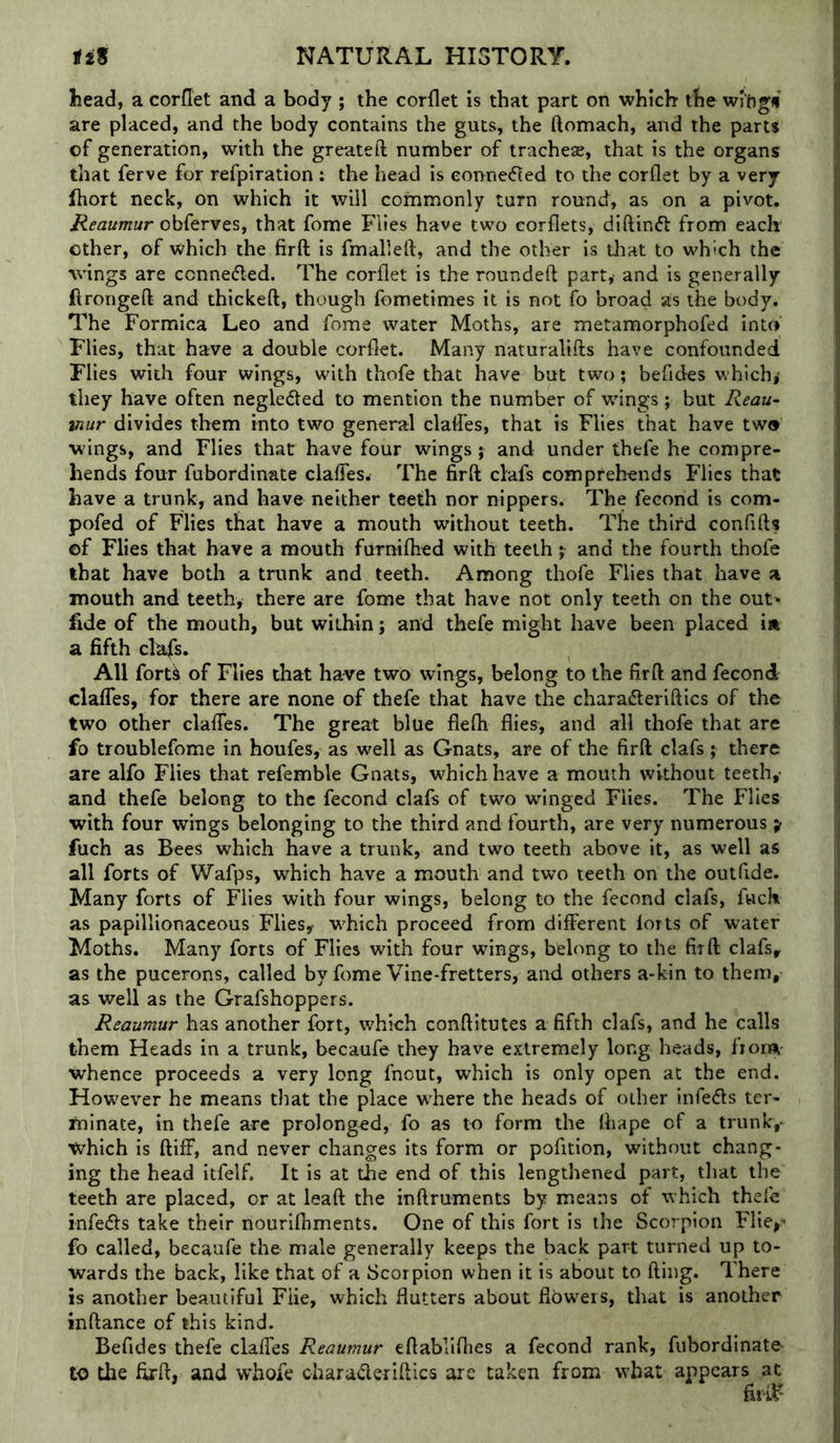 head, a corflet and a body ; the corflet is that part on which the wi'ftgti are placed, and the body contains the guts, the ftomach, and the parts of generation, with the greateft number of trachese, that is the organs that ferve for refpiration : the head is eonne61ed to the corflet by a very fhort neck, on which it will commonly turn round, as on a pivot. Reaumur obferves, that fome Flies have two corflets, diftinfl from each other, of which the firft is fmalleft, and the other is that to which the wings are conneded. The corflet is the rounded party and is generally ftrongefl: and thickeft, though fometimes it is not fo broad as the body. The Formica Leo and fome water Moths, are metamorphofed into Flies, that have a double corflet. Many naturalifts have confounded Flies with four wings, with thofe that have but two; befides which,- they have often neglected to mention the number of wings; but Reau~ ■mur divides them into two general claffes, that is Flies that have two wings, and Flies that have four wings ; and under thefe he compre- hends four fubordinate ciaffesw The firft clafs comprehends Flics that have a trunk, and have neither teeth nor nippers. The fecond is com- pofed of Flies that have a mouth without teeth. The third confifts of Flies that have a mouth furniftied with teeth ;• and the fourth thofe that have both a trunk and teeth. Among thofe Flies that have a mouth and teeth, there are fome that have not only teeth on the out* fide of the mouth, but within; and thefe might have been placed in a fifth clafs. All forU of Flies that have two wings, belong to the firft and fecond claffes, for there are none of thefe that have the charadleriftics of the two other claffes. The great blue flefti flies, and all thofe that are fo troublefome in houfes, as well as Gnats, are of the firft clafs; there are alfo Flies that refemble Gnats, which have a mouth without teeth,- and thefe belong to the fecond clafs of two wflnged Flies. The Flies with four wings belonging to the third and fourth, are very numerous y fuch as Bees which have a trunk, and two teeth above it, as well as all forts of Wafps, which have a mouth and two teeth on the outfide. Many forts of Flies with four wings, belong to the fecond clafs, fwch as papillionaceous Flies, which proceed from different forts of water Moths. Many forts of Flies with four wings, belong to the firft clafs, as the pucerons, called by fome Vine-fretters, and others a-kin to them, as well as the Grafshoppers. Reaumur has another fort, which conftitutes a fifth clafs, and he calls them Heads in a trunk, becaufe they have extremely long heads, fiorsi whence proceeds a very long fnout, which is only open at the end. However he means that the place where the heads of other infers ter- minate, in thefe are prolonged, fo as to form the fhape of a trunk, which is ftiff, and never changes its form or pofition, without chang- ing the head itfelf. It is at the end of this lengthened part, that the teeth are placed, or at leaft the inftruments by means of which thefe infe<fts take their nourifhments. One of this fort is the Scorpion Flie,' fo called, becaufe the male generally keeps the back part turned up to- wards the back, like that of a Scorpion when it is about to fling. There is another beautiful Fiie, which flutters about flowers, that is another inftance of this kind. Befides thefe claffes Reaumur eftabliflies a fecond rank, fubordinate- to the firft, and vrhofe charaderiftics arc taken from what appears at