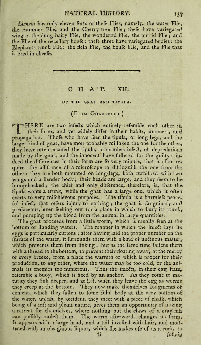 Ijinnaus has only eleven forts of thefe Flies, namely, the water Flie, the Summer Flie, and the Cherry tree Flie; thefe have variegated wings : the dung hairy Flie, the wonderful Flie, the putrid Flie; and the Flie of the necelTary houfe : thefe three have variegated bodies: the Elephants trunk Flie s the flefti Flie, the houfe Flie, and the Flie that is bred in cheefe. C H A ^ P. XII. OF THE GNAT AND TIPULA. (From Goldsmith.) THSRE are two infe<51s which entirely refemhle each other in their form, and yet widely differ in their habits, manners, and propagation. Thofe who have feen the tipula, or long-legs, and the larger kind of gnat, have moft probably miftaken the one for the other, they have often accufed the tipula, a harmlefs infe^l, of depredations made by the gnat, and the innocent have fuflPered for the guilty; in- deed the differences in their form are fo very minute, that it often re- quires the affiftance of a microfcope to diftinguifh the one from the other: they are both mounted on long-legs, both furnifhed with two wings and a (lender body; their heads are large, and they feem to be hump»backed 5 the chief and only difference, therefore, is, that the tipula wants a trunk, while the gnat has a large one, which it often exerts to very mifchievous purpofes. The tipula is a harmlefs peace- ful infedl, that offers injury to nothing; the gnat is fanguinary and predaceous, ever feeking out for a place in which to bury its trunk, and pumping up the blood from the animal in large quantities. The gnat proceeds from a little Worm, which is ufually feen at the bottom of (landing waters. The manner in which the infe^l lays its eggs is particularly curious ; after having laid the proper number on the furface of the water, it furrounds them with a kind of undluous master, which prevents them from finking; but the fame time fallens them with a thread to the bottom, to prevent their floating away, at the mercy of every breeze, from a place the warmth of which is proper for their produdlion, to any other, where the water may be too cold, or the ani- mals its enemies too numerous. Thus the infedls, in their egg ftate, refemble a buoy, which is fixed by an anchor. As they come to ma- turity they fmk deeper, and at Lfl, when they leave the egg as worms they creep at the bottom. They now make themfelves lodgments of cement, which they fallen to fome folid body at the very bottom of the water, unlefs, by accident, they meet with a piece of chalk, which being of a foft and pliant nature, gives them an opportunity of fi king a retreat for themfelves, where nothing but the claws of a cray-filh can polTibly moleft them. The worm afterwards changes its forrii. It appears with a large head, and a tail invelled with hair, and moif- ^ened with an oleaginous liquor, which (lie makes ufe of as a cork, to S fullaic