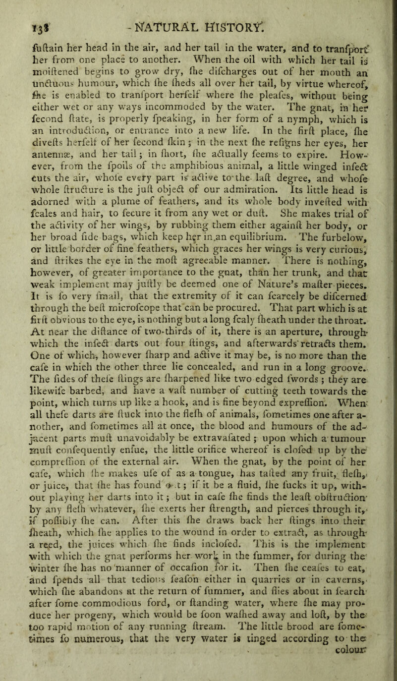 - I^x^TURAL HTSTORtl I3I Aiftain her head in the air, and her tail in the water, and to tranrpbrC! her from one place to another. When the oil with which her tail is moiftened begins to grow dry, fhe difcharges out of her mouth an Unduous humour, which Ihe iheds all over her tall, by virtue whereof, fhe is enabled to tranfport herfelf where (he pleafcs, without being either wet or any ways incommoded by the water. The gnat, in her fecond ftate, is properly fpeaking, in her form of a nymph, which is an introdudion, or entrance into a new life. In the firft place, flie divefts herfelf of her fecond flcin; in the next (he refigns her eyes, her antennas, and her tali; in lliort, fne adually feems to expire. How- ever, from the fpoils of the amphibious animal, a little winged infed: tuts the air, whole every part is’adive to'the laft degree, and w^hofe whole ftrudure is the juft objed of our admiration. Its little head is adorned with a plume of feathers, and its whole body inverted with fcales and hair, to fecure it from any wet or duft. She makes trial of the adivity of her wings, by rubbing them either againft her body, or her broad fide bags, which keep her in,an equilibrium. The furbelow, or little border of fine feathers, which graces her wings is very curious, and ftrikes the eye in the moft agreeable manner. There is nothing, however, of greater importance to the gnat, than her trunk, and that weak implement may juftly be deemed one of Nature’s mafter pieces. It is fo very fmail, that the extremity of it can fcarcely be difcerned through the beft rnicrofcope thafcan be procured. That part which is at firft obvious to the eye, is nothing but a long fcaly fheath under the throat. At near the diftance of two-thirds of it, there is an aperture, through which the infed darts out four Rings, and afterwards' retrads them. One of which, however fharp and adive it may be, is no more than the cafe in which the other three lie concealed, and run in a long groove. The fides of thele Rings are Iharpened like two edged fwords ; they are likewife barbed, and have a vaft number of cutting teeth towards the point, which turns up like a hook, and is fine beyond expreffion. When- all thefe darts are ftuck into the flefh of animals, fometimes one after a- nother, and fometimes all at once, the blood and humours of the ad-‘ jacent parts muft unavoidably be extravafated ; upon which a tumour muft confequently enfue, the little orifice whereof is clofed up by ther ccmpreffion of the external air. When the gnat, by the point of her cafe, which Ihe makes ufe of as a tongue, has tailed any fruit, flefii,- or juice, that Ihe has found ^ .t; if it be a fluid, Ihe fucks it up, with- out playing her darts into it; but in cafe file finds the leaft obftrudion’ by any flelh whatever, file exerts her ftrength, and pierces through it, if poffibiy fhe can. After this fhe draws back her flings into their fiieath, which fhe applies to the wound in order to extract, as through' a reed, the juices which fiie finds inclofed. This is the implement with which the gnat performs her worl;;; in the fummer, for during the winter fhe has no'manner of Occafion for it. Then fiie ceaies to eat, and fpetids all that tedious feafoh either in quarries or in caverns, which file abandons at the return of fummer, and flies about in fearch after fome commodious ford, or ftanding water, where fiie may pro- duce her progeny, which would be foon wafiied away and loft, by the too rapid motion of any running ftream. The little brood are fomc- t4rries fo numerous, that the very water is tinged according to the: colour