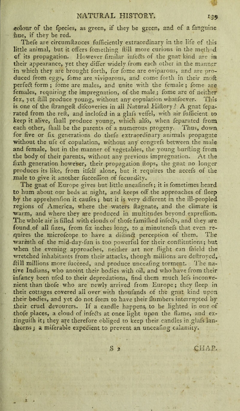 colour of the fpecles, as green, if they be green, and of a fangiiine liue, if they be red. Thefe are circumftances fufficiently extraordinary in the life of this little animal, but it offers fomething ftill more curious in the method of its propagation. However fimilar infeds of the gnat kind are m their appearance, yet they differ widely from each other in the manner in which they are brought forth, for fome are oviparous, and are pro- duced from eggs, fome are viviparous, and come forth in their mod perfed form ; fome are males, and unite with the female; fome are females, requiring the impregnation, of the male.; fome are of neither fex, yet ftill produce young, without any copulation whalfoever. This is one of the ftrangeft difcoveries in all Natural Hiftory ? A gnat fepa- rated from the reft, and inclofed in a glafs veffel, v/ith air fufficient to keep it alive, fnall produce young, which alfo, when feparated from each other, fliall be the parents of a numerous progeny. Thus, down for five or fix generations do thefe extraordinary animals propagate without the ufe of copulation, without any congrefs between the male and female, but in the manner of vegetables, the young burfting from the body of their parents, without any previous impregnation. At the fixth generation howeyer, their propagation flops, the gnat no longer produces its like, from itfelf alone, but it requires the accefs of the male to give it another fiiccefiion of fecundity. The gnat of Europe gives but little uneafinefs; it is fometimes heard to hum about our beds at night, and keeps off the approaches of fleep by the apprehenfion it caufes; but it is very different in the ill-peopled regions of America, where the waters ftagnate, and the climate is warm, and where they are produced in multitudes beyond exprefiion. The whole air is filled with clouds of thofe famifiied infeds, and they are found of all fizes, from fix inches long, to a minutenefs that even re- quires the microfcope to have a diftind perception of them. The warmth of the mid-day-fun is too powerful for their conftiiutions; but when the evening approaches, neither art nor flight can fnield the- wretched inhabitants from their attacks, though millions are deftroycd, Rill millions more fucceed, and produce unceafing torment. The na- tive Indians, who anoint their bodies with oil, and who have from their infancy been ufed to their depredations, find them much lefs inconve- nient than thofe who are newly arrived from Europe; they fleep in their cottages covered all over with thoufands of the gnat kind upon .their bodies, and yet do not feem to have their {lumbers interrupted by their cruel devourers. If a candle happens, to be lighted in one of thofe places, a cloud of infers at once light upon the flame, and ex- tinguilh it; they a^e therefore obliged to keep their candles in.glafs lan- thorns} a miferable expedient to prevent an unceafing calamity. S 2 Q.HAF.>