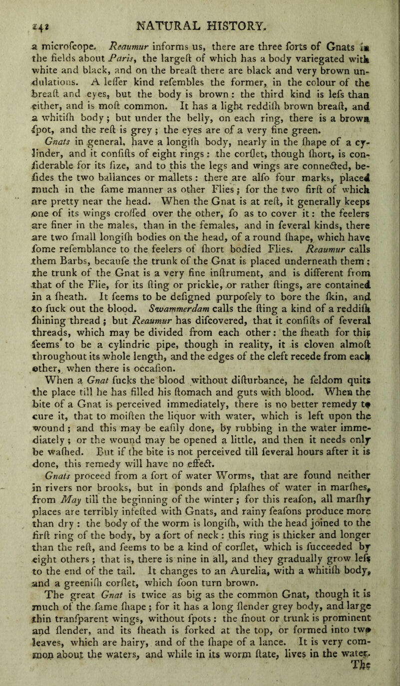 a microfcope. Reaumur informs us, there are three forts of Gnats is the fields about Par'iSy the largefl: of which has a body variegated witk white and black, and on the bread: there are black and very brown un- dulations. A lelTer kind refembles the former, in the colour of the tread: and eyes, but the body is brown: the third kind is lefs than either, and is mod: common. It has a light reddilh brown bread:, and a whitifii body; but under the belly, on each ring, there is a brows ipot, and the red: is grey; the eyes are of a very fine green. Gnats in general, have a longifh body, nearly in the fhape of a cy- linder, and it confifts of eight rings: the corflet, though Ihort, is con- fiderable for its fize, and to this the legs and wings are connedled, be- fides the two ballances or mallets : there are alfo four marks, placed much in the fame manner as other Flies; for the two firft of which are pretty near the head. When the Gnat is at reft, it generally keeps one of its wings croffed over the other, fo as to cover it: the feelers are finer in the males, than in the females, and in fev.eral kinds, there are two fmall longifh bodies on the head, of a round fhape, which havQ fome refemblance to the feelers of fhort bodied Flies. Reaumur calls jthem Barbs, becaufe the trunk of the Gnat is placed underneath them ; the trunk of the Gnat is a very fine inftrument, and is different from that of the Flie, for its fling or prickle, .or rather flings, are contained in a fheath. It feems to be defigned purpofely to bore the fkin, and to fuck out the blood. Swammerdam calls the fling a kind of a reddifh fhining thread; but Reaumur has difcovered, that it confifts of feveral threads, which may be divided from each other: the fheath for thip leems* to be a cylindric pipe, though in reality, it is cloven almoft throughout its whole length, and the edges of the cleft recede from eacl| ©ther, when there is occafion. When a Gnat fucks the blood without difturbance, he feldom quits the place till he has filled his ftomach and guts with blood. When the bite of a Gnat is perceived immediately, there is no better remedy tf cure it, that to moiften the liquor v/ith water, which is left upon thp wound ; and this may be eafily done, by rubbing in the water imme- diately ; or the wound may he opened a little, and then it needs only be wafhed. But if the bite is not perceived till feveral hours after it is done, this remedy will have no effedl. Gnats proceed from a fort of water Worms, that are found neither in rivers nor brooks, but in ponds and fplafhes of water in marfhes, from May till the beginning of the winter; for this reafon, all marfhy places are terribly infefted with Gnats, and rainy feafons produce more than dry : the body of the worm is longifh, with the head joined to the firft ring of the body, by a fort of neck; this ring is thicker and longer than the reft, and feems to be a kind of corflet, which is fucceeded by eight others ; that is, there is nine in all, and they gradually grow le^ to the end of the tail. It changes to an Aurelia, with a whitifh body, and a greenifti corflet, which foon turn brown. The great Gnat is twice as big as the common Gnat, though it is much of the fame fliape ; for it has a long (lender grey body, and large thin tranfparent wings, without fpots : the fnout or trunk is prominent apd (lender, and its fheath is forked at the top, or formed into twj» leaves, which are hairy, and of the fhape of a lance. It is very com- mop about the waters, and while in its worm ftate, lives in the watej;.