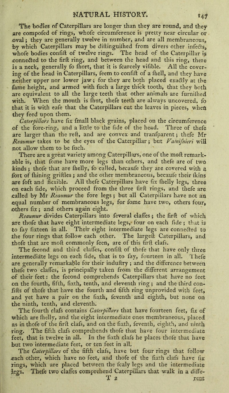 The bodies of Caterpillars are longer than they are round, and they are compofed of rings, whofe circumference is pretty near circular or .oval; they are generally twelve in number, and are all membraneous, by which Caterpillars may be diftinguifhed from divers other infers, whofe bodies confift of twelve rings. The head of the Caterpillar i^ .connected to the firft ring, and between the head and this ring, there is a neck, generally fo fhort, that it is fcarcely vifible. All the cover- ing of the head in Caterpillars, feem to confift of a fheil, and they have neither upper nor lower jaw; for they are both placed exadly at the fame height, and armed with fuch a large thick tooth, that they both are equivalent to all the large teeth that other animals are furnifhed with. When the mouth is fhut, thefe teeth are always uncovered, fo that it is with eafe that the Caterpillars cut the leaves in pieces, when they feed upon them. Caterpillars have fix fmall black grains, placed on the circumference of the fore-ring, and a little to the fide of the head. Three of thefe are larger than the reft, and are convex and tranfparent; thefe Mr Reaumur takes to be the eyes of the Caterpillar; but Vakifnieri will not allow them to be fuch. There are a great variety among Caterpillars, one of the moft remark- able is, that fome have more legs than others, and thefe are of two kinds; thofe that are ftielly, fo called, becaufe they are covered with a fort of fhining griftles ; and the other membraneous, becaufe their Ikins are foft and flexible. All thefe Caterpillars have fix Ihelly legs, three on each fide, which proceed from the three firft rings, and thefe are called by Mr Reaumur the fore legs ; but all Caterpillars have not an e,qual number of membraneous legs, for fome have two, others four, others fix; and others again eight. Reaumur divides Caterpillars into feveral clafles; the firft of which are thofe that have eight intermediate legs,* four on each fide ; that is to fay fixteen in all. Their eight intermediate legs are conneded to the four rings that follow each other. The largeft Caterpillars, and thofe that are moft commonly feen, are of this firft clafs. The fecond and third claffes, confift of thofe that have only three intermediate legs on each fide, that is to fay, fourteen in all. d'hefe are generally remarkable for their induftry ; and the difference between thefe two claffes, is principally taken from the different arrangement of their feet : the fecond comprehends Caterpillars that have no feet on the fourth, fifth, fixth, tenth, and eleventh ring; and the third con- fifts of thofe that have the fourth and fifth ring unprovided with feet, and yet have a pair on the fixth, feventh and eighth, but none on the ninth, tenth, and eleventh. The fourth clafs contains Caterpillars that have fourteen feet, fix of which are fhelly, and tire eight intermediate ones membraneous, placed as in thofe of the firft clafs, and on the fixth, feventh, eighth, and ninth ring. The fifth clafs comprehends thofe that have four intermediate feet, that is twelve in all. In the fixth clafs he places thofe that have but two intermediate feet, or ten feet in all. The Caterpillars of the fifth clafs, have but four rings that follow ^ach other, which have no feet, and thofe of the fixth clafs have fix rings, which are placed between the fcaly legs and the intermediate iegs. Thefe two claffes comprehend Caterpillars that walk in a diffe- T ? je&£