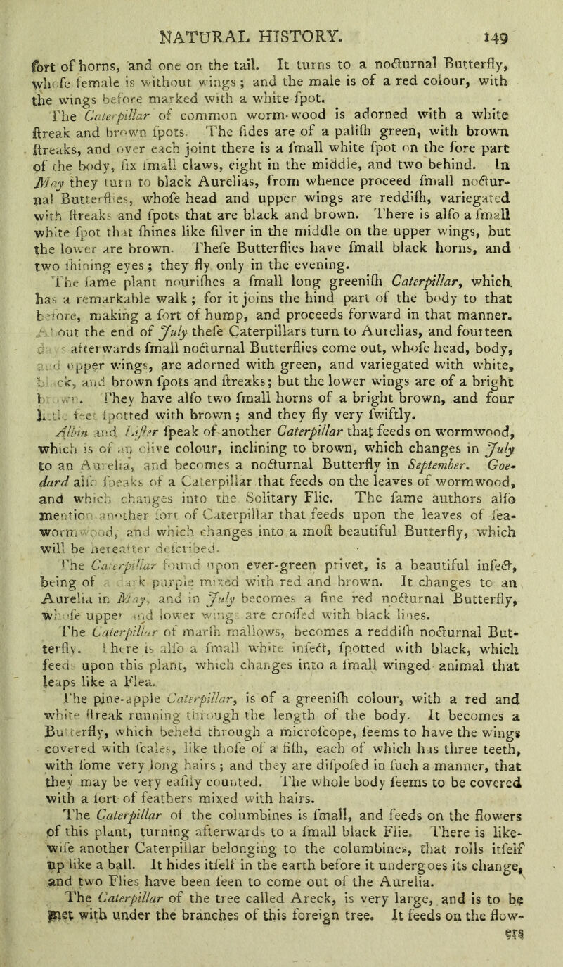 fort of horns, and one on the tail. It turns to a noaurnal Butterfly, y^hcfe female is without w ings ; and the male is of a red colour, with the wings before marked with a white fpot. The Caterpillar of common worm-wood is adorned with a white ftreak and bmwn fpots. The Tides are of a palifh green, with brown (freaks, and over each joint there is a fmall white fpot on the fore part of che body, fix fmall claws, eight in the middle, and two behind. In J\0c.y they turn to black Aurelias, from whence proceed fmall nodur- na! Butterflies, whofe head and upper wings are reddifh, variegated with {freaks and fpots that are black and brown. I'here is alfo a fmall white fpot that fhines like filver in the middle on the upper wings, but the lower are brown. I'hefe Butterflies have fmall black horns, and two ihining eyes; they fly only in the evening. The lame plant nourilhes a fmall long greenifli Caterpillar^ which, has a remarkable walk ; for it joins the hind part of the body to that k =rtore, making a fort of hump, and proceeds forward in that manner. ' out the end of July thefe Caterpillars turn to Aurelias, and fourteen y • afterwards fmall nodurnal Butterflies come out, whofe head, body, opper v/ings, are adorned with green, and variegated with white, f -ck, and brown fpots and flreaks; but the lower wings are of a bright I vvr. They have alfo two fmall horns of a bright brown, and four li.i;, the: ipotred with brown ; and they fly very fwiftly. Alhm AJid Li/ler fpeak of another Caterpillar thaf feeds on w’-ormwood, which is of an olive colour, inclining to brown, which changes in JuJy to an Aureha, and becomes a nodlurnal Butterfly in September, Goe^ dard alfo foeaks of a Caterpillar that feeds on the leaves of wormwood, and which changes into the Solitary Fiie. The fame authors alfo mentio' : another ion of Caterpillar that feeds upon the leaves of fea- wonri’ and which changes into a moil beautiful Butterfly, which will be neieaUer deici ibeJ. The CarerpiUar louud upon ever-green privet, is a beautiful infect, being of . i- k purple mixed with red and brown. It changes to an Aurelia in May, and in July becomes a fine red nodlurnal Butterfly, wj- :fe uppe» lud lower wing: are croffed with black lines. The Caterpillar of marfn mallows, becomes a reddifli nodlurnal But- terflv. ihtre isaUba fmall white infedl, fpotted with black, which feech upon this plant, which changes into a fmall winged animal that leaps like a Flea. l‘he pine-apple Caterpillar^ is of a greenifli colour, with a red and wfliite flreak running through the length of the body. It becomes a Bu ierfly, which beheia through a microfeope, leems to have the wings covered with fcales, like thofe of a filh, each of which has three teeth, with fome very long hairs ; and they are difpofed in fuch a manner, that they may be very eafiiy counted. The whole body feems to be covered with a lort of feathers mixed with hairs. The Caterpillar ol the columbines is fmall, and feeds on the flowers of this plant, turning afterwards to a fmall black Fiie. There is like- Wife another Caterpillar belonging to the columbines, that rolls itfelf tip like a ball. It hides itfelf in the earth before it undergoes its changei^ and two Flies have been feen to come out of the Aurelia. The Caterpillar of the tree called Areck, is very large, and is to b$ with under the branches of this foreign tree. It feeds on the flow- %X%