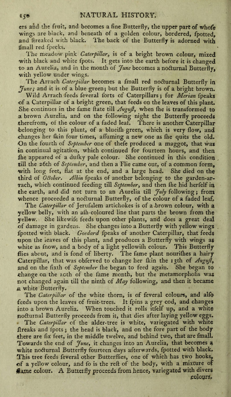 t5® ers and the fruit, and becomes a fine Butterfly, the upper part of whofc wings are black, and beneath of a golden colour, bordered, fpotted, and ftreaked with black. The back of the Butterfly is adorned with Imall red fpecks. The meadow pink Caterpillar^ is of a bright brown colour, mixed with black and white fpots. It gets into the earth before it is changed to an Aurelia, and in the month of June becomes a nodurnal Butterfly, with yellow under wings. The Arrach Caterpillar becomes a fraall red nodurnal Butterfly in June; and it is of a blue green; but the Butterfly is of a bright brown. Wild Arrach feeds feveral forts of Caterpillars; for Merian fpeaks of a Caterpillar of a bright green, that feeds on the leaves of this plant. She continues in the fame ftate till Augujl, when fhe is transformed to a brown Aurelia, and on the following night the Butterfly proceeds therefrom, of the colour of a faded leaf. There is another Caterpillar belonging to this plant, of a blueifh green, which is very flow, and changes her (kin four times, afluming a new one as ihe quits the old. On the fourth of September one of thefe produced a maggot, that was in continual agitation, which continued for fourteen hours, and then fhe appeared of a dufky pale colour. She continued in this condition till the 26th of September^ and then a File came out, of a common form, with long feet, flat at the end, and a large head. She died on the third of OBoher. Mbin fpeaks of another belonging to the garden-ar- rach, which continued feeding till September^ and then (he hid herfelf in the earth, and did not turn to an Aurelia till July following; from whence proceeded a nodurnal Butterfly, of the colour of a faded leaf. The Caterpillar of Jerufalem artichokes is of a brown colour, with a yellow belly, with an alh-coloured line that parts the brown from the yellftw. She likewfife feeds upon other plants, and does a great deal of damage in gardens. She changes into a Butterfly with yellow wings fpotted with black. Goedard fpeaks of another Caterpillar, that feeds upon the leaves of this plant, and produces a Butterfly with wings as white as fnow, and a body of a light yellowifli colour. This Butterfly flies about, and is fond of liberty. The fame plant nouriflies a hairy Caterpillar, that was obferved to change her Ikin the 13th of Augujl^ and on the fixth of September fhe began to feed again. She began to change on the loth of the fame month, but the metamorphofis was not changed again till the ninth of May following, and then it became jSi white Butterfly. The Caterpillar of the white thorn, is of feveral colours, and alio feeds upon the leaves of fruit-trees. It fpins a grey cod, and changes into a bro'wn Aurelia. When touched it rolls itfelf up, and a white siodlurnal Butterfly proceeds from it, that dies after laying yellow eggs. • The Caterpillar of the alder-tree is white, variegated with white Rreaks and fpots; the head is black, and on the fore part of the body there are fix feet, in the middle twelve, and behind two, that are fmall. Towards the end of June, it changes into an Aurelia, that becomes a white nocturnal Butterfly fourteen days afterwards, fpotted with black. This tree feeds feveral other Butterflies, one of which has tw'o hooks, of a yellow colour, and fo is the reft of the body, with a mixture of colour. A Butterfly proceeds from hence, variegated with divers colours,.