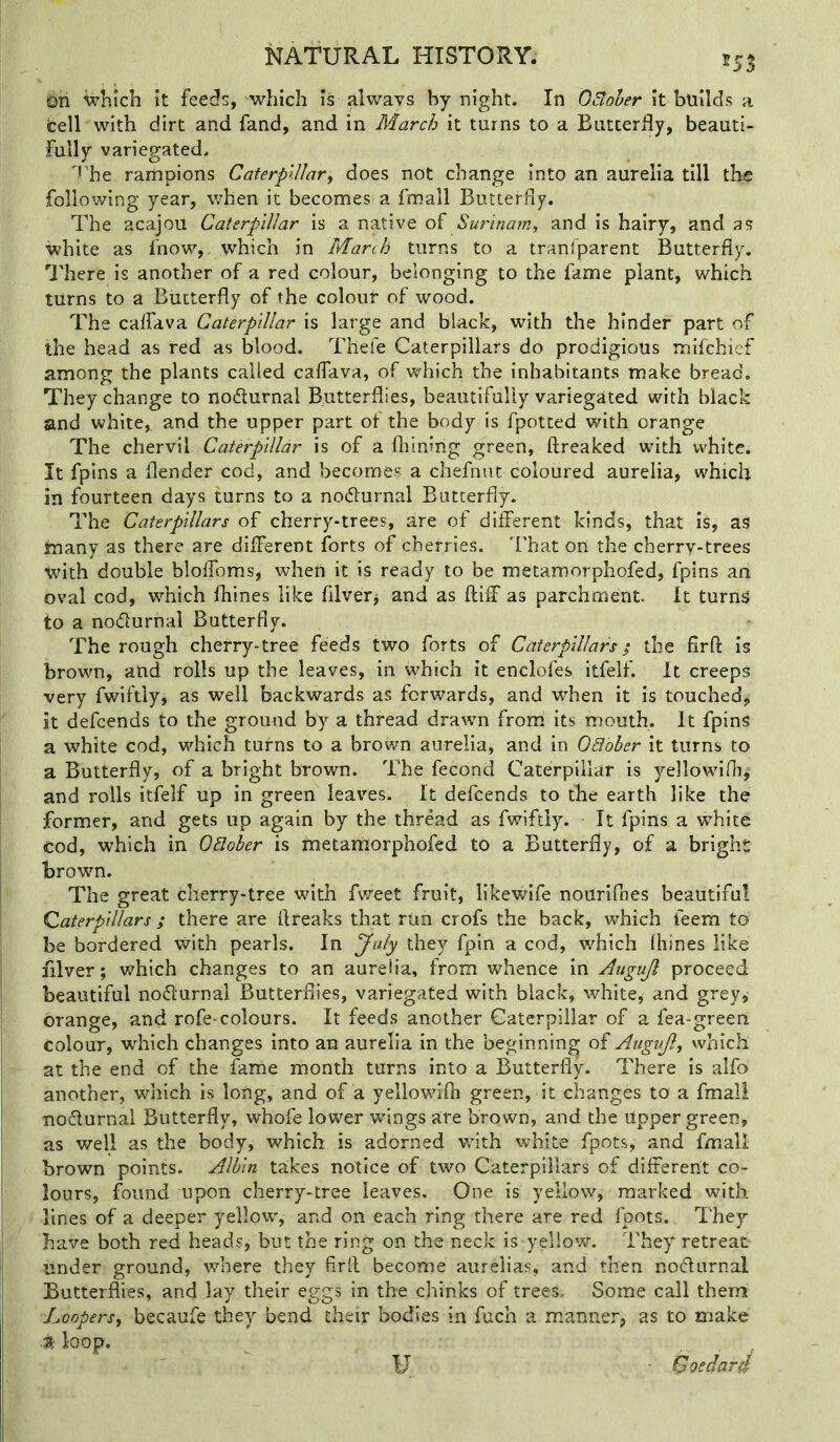 255 on wliich It feeds, which Is always by night. In OBoher It builds a tell with dirt and fand, and in March it turns to a Biitcerdy, beauti- fully variegated. 'rhe rariipions Caterpillar^ does not change Into an aurelia till the following year, v/hen it becomes a fmall Butterfly. The acajou Caterpillar is a native Surinam, and is hairy, and as white as fnow,, which in March turns to a tranl'parent Butterfly. There is another of a red colour, belonging to the fame plant, which turns to a Butterfly of the colour of wood. The caffava Caterpillar is large and black, with the hinder part of the head as red as blood. Thefe Caterpillars do prodigious mifchief among the plants called caffava, of which the inhabitants make bread. They change to nodlurnal Butterflies, beautifully variegated with black and white, and the upper part of the body is fpotted with orange The chervil Caterpillar is of a fhining green, ftreaked with white. It fpins a {lender cod, and becomes a chefnut coloured aurelia, which in fourteen days turns to a nodlurnal Butterfly. The Caterpillars of cherry-trees, are of different kinds, that Is, as many as there are different forts of cherries. That on the cherry-trees tvith double blolfoms, when it is ready to be metamorphofed, fpins an oval cod, which fliines like filver^ and as fliff as parchment. It turns to a nodurnal Butterfly. The rough cherry-tree feeds two forts of Caterpillars; the flrft Is brown, and rolls up the leaves, in which it enclofes itfelf. It creeps very fwiftly, as well backwards as forwards, and when it is touched, it defeends to the ground by a thread drawn from its mouth. It fpins a white cod, which turns to a brown aurelia, and in Odbher it turns to a Butterfly, of a bright brown. The fecond Caterpillar is yellbwirh^ and rolls itfelf up in green leaves. It defeends to the earth like the former, and gets up again by the thread as fwiftly. It fpins a white cod, which in QBoher is metamorphofed to a Butterfly, of a bright brown. The great cherry-tree with fw'eet fruit, likewife noUrifnes beautiful Qaterpillars; there are flreaks that run crofs the back, which feem to be bordered with pearls. In July they fpin a cod, which Ihines like filver; v^ich changes to an aurelia, from whence In Augujl proceed beautiful noflurnal Butterflies, variegated with black, white, and grey, orange, and rofe-colours. It feeds another Caterpillar of a fea-green colour, which changes into an aurelia in the beginning of Augujl, which at the end of the fame month turns into a Butterfly. There is alfo another, which is long, and of a yellowifli green, it changes to a fmall nodlurnal Butterfly, whofe lower wrings are brown, and the Upper green, as well as the body, which is adorned with white fpots, and fmall brown points. Albin takes notice of two Caterpillars of different co- lours, found upon cherry-tree leaves. One is yellow, marked with lines of a deeper yellow, and on each ring there are red foots. They have both red heads, but the ring on the neck is yellow. They retreat under ground, where they firll become aurelias, and then nodurnal Butterflies, and lay their eggs in the chinks of trees. Some call them Lonpers, becaufe they bend their bodies in fuch a manne.^, as to make t loop. U • Goedard