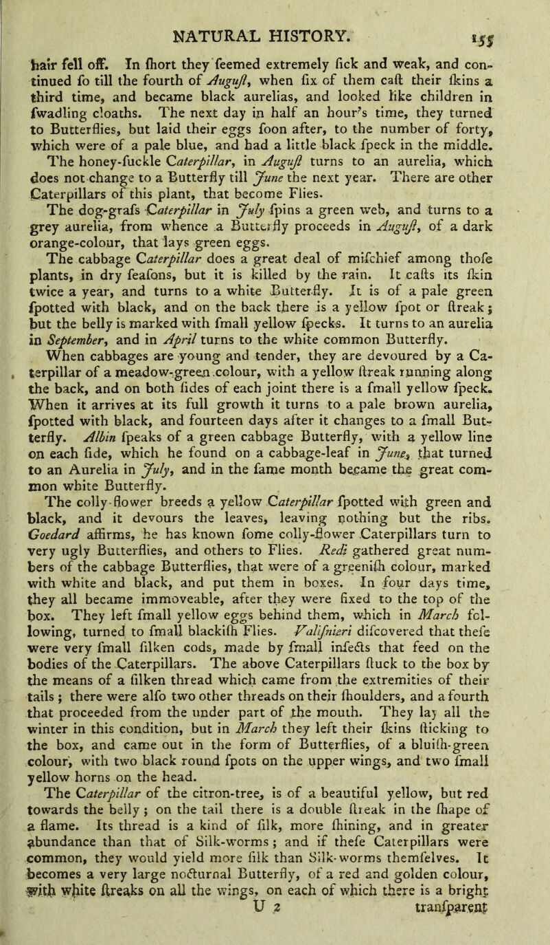 151 liair fell off. In fliort they Teemed extremely fick and weak, and con- tinned fo till the fourth of Augujl^ when fix of them caft their Ikins a third time, and became black aurelias, and looked like children in fwadling cloaths. The next day in half an hour’s time, they turned to Butterflies, but laid their eggs foon after, to the number of forty, which were of a pale blue, and had a little black fpeck in the middle. The honey-fuckle Qaterpillary in Augujl turns to an aurelia, which does not change to a Butterfly till June the next year. There are other Caterpillars of this plant, that become Flies. The dog-grafs Qaterpillar in July a green web, and turns to a grey aurelia, from whence a Butterfly proceeds in Augujiy of a dark orange-colour, that lays green eggs. The cabbage Caterpillar does a great deal of mifchief among thofe plants, in dry feafons, but it is killed by the rain. It cafts its fkin twice a year, and turns to a white Butterfly. Jt is of a pale green fpotted with black, and on the back there is a yellow fpot or ftreak; but the belly is marked with fmall yellow fpecks. It turns to an aurelia in Septembery and in April turns to the white common Butterfly. When cabbages are young and tender, they are devoured by a Ca- terpillar of a meadow-green colour, with a yellow ftreak running along the back, and on both fides of each joint there is a fmall yellow fpeck. When it arrives at its full growth it turns to a pale brown aurelia, fpotted with black, and fourteen days after it changes to a fmall Butr terfly. Alhin fpeaks of a green cabbage Butterfly, with a yellow line on each fide, which he found on a cabbage-leaf in June^ that turned to an Aurelia in Julyy and in the fame month bejpame the great com- mon white Butterfly. The colly-flower breeds a yellow fpotted with green and black, and it devours the leaves, leaving nothing but the ribs. Goedard affirms, he has known fome colly-flower Caterpillars turn to very ugly Butterflies, and others to Flies. Redi gathered great num- bers of the cabbage Butterflies, that were of a greeniih colour, marked with white and black, and put them in boxes. In Four days time, they all became immoveable, after they were fixed to the top of the box. They left fmall yellow eggs behind them, which in March fol- lowing, turned to fmall blackifh Flies. Vallfnieri difcovered that thefe were very fmall filken cods, made by fmall infers that feed on the bodies of the Caterpillars. The above Caterpillars ftuck to the box by the means of a filken thread which came from the extremities of their tails ; there were alfo two other threads on their flioulders, and a fourth that proceeded from the under part of the mouth. They lay all the winter in this condition, but in March they left their Ikins flicking to the box, and came out in the form of Butterflies, of a bluifli-green colour, with two black round fpots on the upper wings, and two fmall yellow horns on the head. Hht Caterpillar oi the citron-tree, is of a beautiful yellow, but red towards the belly ; on the tail there is a double ftreak in the Ihape of a flame. Its thread is a kind of filk, more Ihining, and in greater- abundance than that of Silk-worms ; and if thefe Caterpillars were common, they would yield more filk than Silk*worms themfelves. It becomes a very large nocturnal Butterfly, of a red and golden colour, fyltjh wjiite ftreaks on all the wings, on each of which there is a bright U 2 tranfparenp