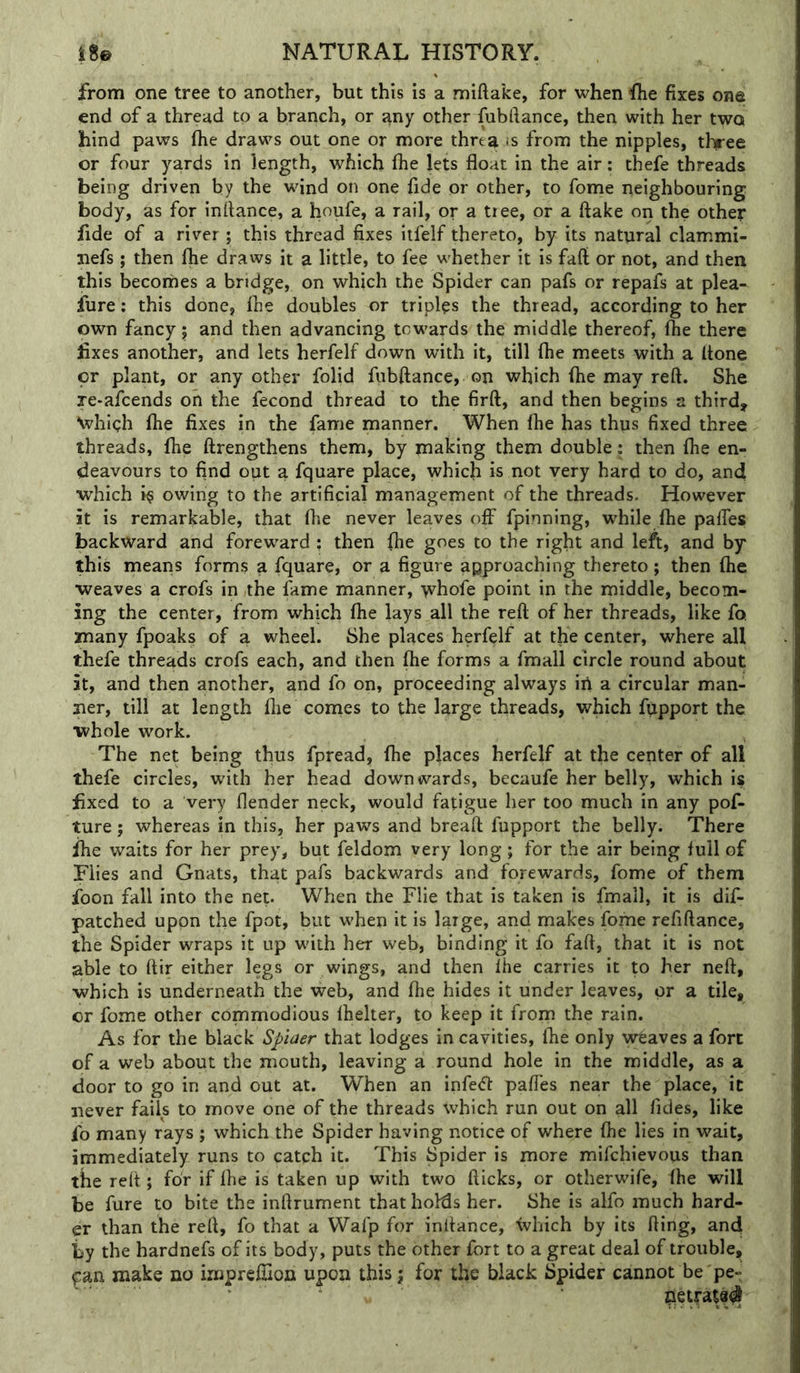 from one tree to another, but this is a miftake, for when -flie fixes one end of a thread to a branch, or any other fubftance, then with her two hind paws flie draws out one or more thrta fs from the nipples, three or four yards in length, which fhe lets float in the air: thefe threads being driven by the wind on one fide or other, to fome neighbouring body, as for inflance, a houfe, a rail, or a tiee, or a flake on the other fide of a river ; this thread fixes itfelf thereto, by its natural clammi- jiefs ; then fhe draws it a little, to fee whether it is fafl or not, and then this becomes a bridge, on which the Spider can pafs or repafs at plea- fure: this done, fhe doubles or triples the thread, according to her own fancy j and then advancing towards the middle thereof, fhe there fixes another, and lets herfelf down with it, till (he meets with a (tone or plant, or any other folid fiibftance, on which (he may refl. She xe-afcends oh the fecond thread to the firfl, and then begins a third, Nvhieh ftie fixes in the fame manner. When (he has thus fixed three threads, fhe flrengthens them, by making them double: then fhe en- deavours to find out a fquare place, which is not very hard to do, and ■which owing to the artificial management of the threads. However it is remarkable, that (he never leaves o(F fpinning, while (he palfes backward and foreward : then (he goes to the right and left, and by this means forms a fquare, or a figure approaching thereto; then (he ■weaves a crofs in the fame manner, whofe point in the middle, becom- ing the center, from which (he lays all the reft of her threads, like fo. many fpoaks of a wheel. She places herfelf at the center, where all thefe threads crofs each, and then ftie forms a fmall circle round about it, and then another, and fo on, proceeding always ill a circular man- ner, till at length (lie comes to the large threads, which fupport the ■whole work. The net being thus fpread, fhe places herfelf at the center of all thefe circles, with her head downwards, becaufe her belly, which is fixed to a very (lender neck, would fatigue her too much in any pof- ture; whereas in this, her paws and breaft fupport the belly. There fhe waits for her prey, but feldom very long; for the air being full of Flies and Gnats, that pafs backwards and forewards, fome of them foon fall into the net. When the Flie that is taken is fmall, it is dif- patched upon the fpot, but when it is large, and makes fome refiftance, the Spider wraps it up with her web, binding it fo fafl, that it is not able to ftir either legs or wings, and then (he carries it to her neft, ■which is underneath the web, and (he hides it under leaves, or a tile, or fome other commodious (helter, to keep it from the rain. As for the black Spiaer that lodges in cavities, (he only wtaves a fort of a web about the mouth, leaving a round hole in the middle, as a door to go in and out at. When an infe<51: pafles near the place, it never fails to move one of the threads which run out on all (ides, like fo many rays ; which the Spider having notice of where (he lies in wait, immediately runs to catch it. This Spider is more mifchievous than the reft; for if (he is taken up with two flicks, or otherwife, (he will be fare to bite the inftrument that holds her. She is alfo much hard- er than the reft, fo that a Wafp for inflance, ivhich by its fling, and by the hardnefs of its body, puts the other fort to a great deal of trouble, ^an make no impreflion upon this; for the black Spider cannot be pe- ' ' ‘ 0etrat8^