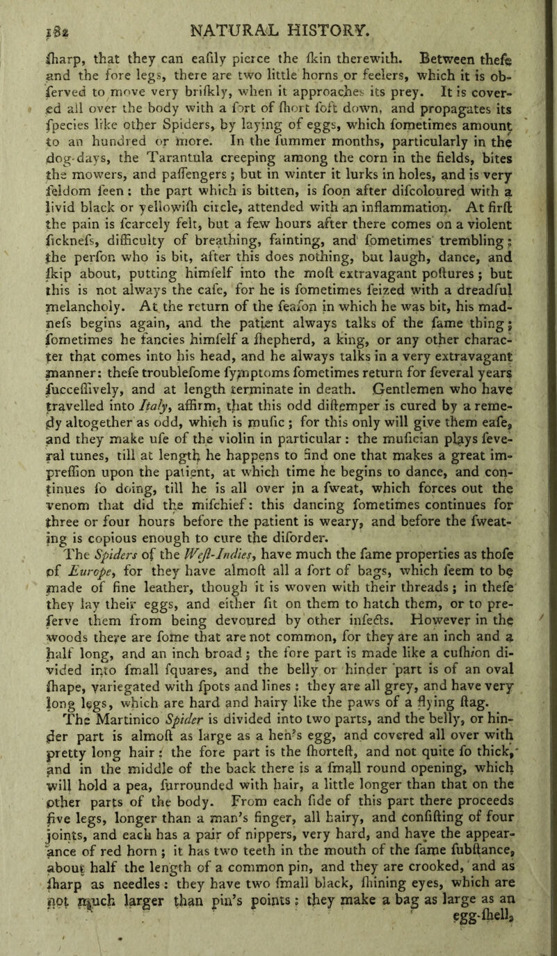 lharp, that they can eafily pierce the flcin therewith. Between thei€ and the fore legs, there are two little horns or feelers, which it is ob- served to move very brifkly, when it approaches its prey. It is cover- lid ail over the body with a f^rt of fliort foft down, and propagates its fpecies like other Spiders, by laying of eggs, which fornetimes amount to an hundred or tiiore. In the fummer months, particularly in the dog-days, the Tarantula creeping among the corn in the fields, bites the mowers, and pafiengers ; but in winter it lurks in holes, and is very feidom feen; the part which is bitten, is foon after difcoloured with a livid black or yellowifii circle, attended with an inflammatioii. At firft the pain is fcarcely felt, but a few hours after there comes on a violent ficknefs, difficulty of breathing, fainting, and fornetimes' trembling; the perfon who is bit, after this does nothing, but laugh, dance, and p:ip about, putting himfelf into the moft extravagant poftures; but this is not always the cafe, for he is fornetimes feized with a dreadful melancholy. At the return of the feafon in which he was bit, his mad- nefs begins again, and the patient always talks of the fame thing 5 fornetimes he fancies himfelf a ffiepherd, a king, or any other charac- ter that comes into his head, and he always talks in a very extravagant manner; thefe troublefome fy^ptoms fornetimes return for feveral year? fucceffively, and at length terminate in death. .Gentlemen who have travelled into Italy^ affirm, that this odd diftemper is cured by a reme- dy altogether as odd, which is mufic ; for this only will give them eafe, and they make ufe of the violin in particular: the mufician plays feve- ral tunes, till at length he happens to find one that makes a great im- preffion upon the patient, at which time he begins to dance, and cori- |;inues fo doing, till he is all over in a fweat, which forces out the venom that did the mifchief: this dancing fornetimes continues for three or four hours before the patient is weary, and before the fweat- ing is copious enough to cure the diforder. The Spiders of the Wejl-Indies^ have much the fame properties as thofe pf Europe, for they have almoft all a fort of bags, which feem to b^ made of fine leather, though it is w^oven with their threads; in thefe they lay their eggs, and either fit on them to hatch them, or to pre- serve them from being devoured by other infers. However in the woods there are fome that are not common, for they are an inch and a half long, and an inch broad; the fore part is made like a cufti/on di- vided into fmall fquares, and the belly or hinder ‘part is of an oval ffiape, variegated with fpots and lines: they are all grey, and have very long legs, which are hard and hairy like the paws of a flying flag. The M2iXUmco Spider is divided into two parts, and the belly, or hin- der part is almoft as large as a heh^s egg, and covered all over with pretty long hair ; the fore part is the ffiorteft, and not quite fo thick,' and in the middle of the back there is a fmall round opening, which will hold a pea, furrounded with hair, a little longer than that on the pther parts of the body. From each fide of this part there proceeds live legs, longer than a man^s finger, all hairy, and confifting of four joints, and each has a pair of nippers, very hard, and have the appear- ance of red horn ; it has two teeth in the mouth of the fame fubftance, about half the length of a common pin, and they are crooked, and as iharp as needles: they have two fmall black, fhining eyes, which are ^pt n|uch larger than pin’s points; they make a bag as large as an