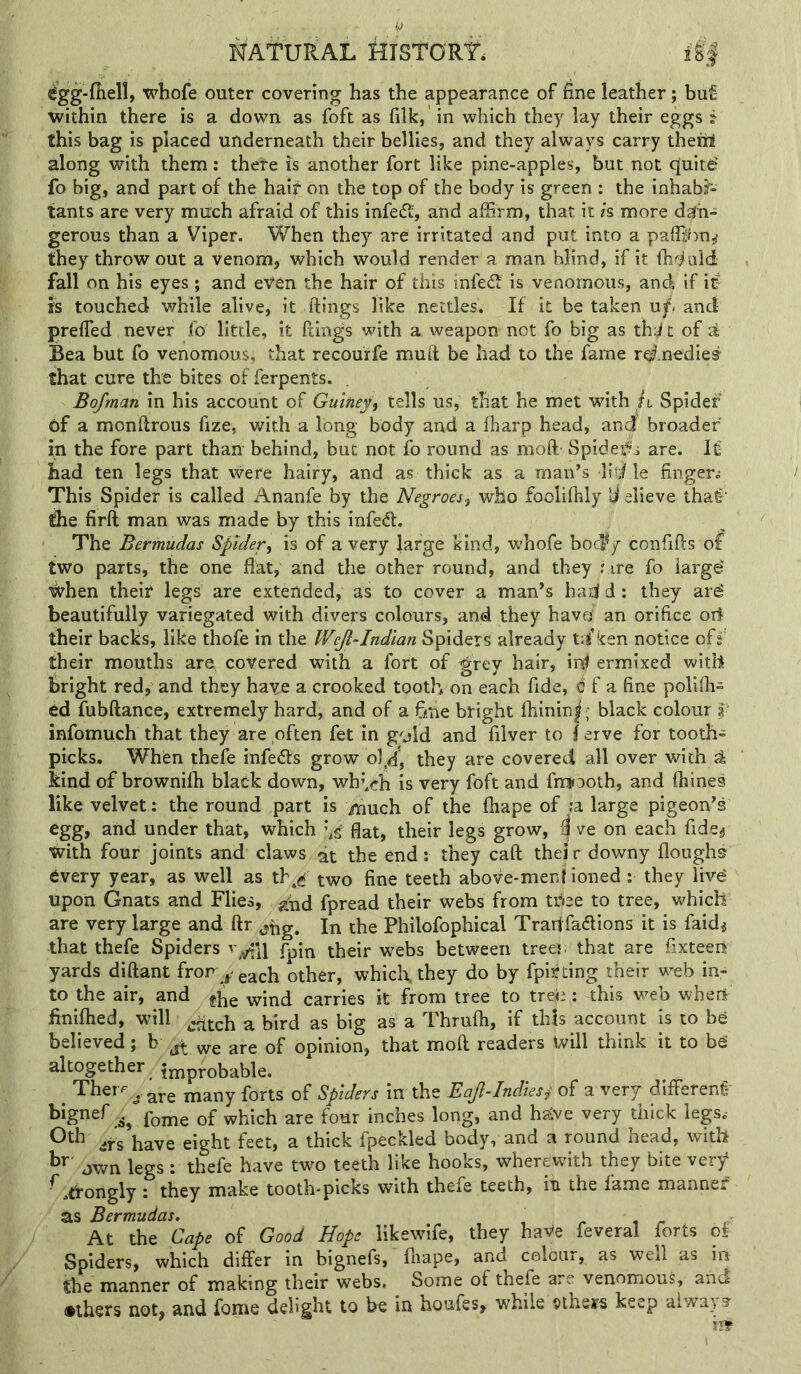 ^gg-fiiell, whofe outer covering has the appearance of fine leather; buf- within there is a down as foft as filk, in which they lay their eggs ? this bag is placed underneath their bellies, and they always carry therrt along with them: there is another fort like pine-apples, but not cjuitd fo big, and part of the haif on the top of the body is green ; the inhabi- tants are very much afraid of this infeft', and affirm, that it h more diih- gerous than a Viper. When they are irritated and put into a paffibn^ they throw out a venom, which would render a man blind, if it fh^i ald fall on his eyes; and even the hair of this infedt is venomous, and if if ffs touched while alive, it ftings like nettles. If it be taken uf> and preffied never fo little, it ftings with a weapon not fo big as thi^t of al Bea but fo venomous, that recourfe muft be had to the fame rerfnedie® that cure the bites of ferpents. Bofman in his account of Guitie^^ tells us, that he met with h Spider 6f a monftrous fize, with a long body and a fharp head, and broader iu the fore part than behind, but not fo round as moft Spidef's are. It had ten legs that were hairy, and as thick as a man’s little finger^ This Spider is called Ananfe by the Negroes^ who foolifhly U alieve thaf' ^e firft man was made by this infedf. The Bermudas Spider^ is of a very large kind, whofe bocfy confifts of two parts, the one flat, and the other round, and they ?ire fo iargd ^hen their legs are extended, as to cover a man’s had d: they ard beautifully variegated with divers colours, and they havO an orifice oif their backs, like thofe in the Wejl-Indtan Spiders already t<f ken notice off their mouths are covered with a fort of grey hair, inf ermixed with bright red, and they have a crooked tooth on each fide, di f a fine polifil- ed fubftance, extremely hard, and of a fffie bright fhinin|; black colour I’ infomuch that they are often fet in g^aid and filver to } erve for tooth- picks. When thefe infedts grow o],d, they are covered all over with ^ kind of brownifh black down, wh^cb is very foft and fmKooth, and ftiines like velvet: the round part is much of the fhape of ?a large pigeon’s egg, and under that, which '\i flat, their legs grow, i| ve on each fide^ With four joints and claws at the end: they caft thei r downy floughs every year, as well as th^e two fine teeth above-ment ioned: they livd upon Gnats and Flies, ^^fid fpread their webs from tfue to tree, which are very large and ftr jtig. In the Philofophical Trad fadlions it is faid^ that thefe Spiders fpin their webs between treei; that are fixteert yards diftant fror other, whicl\they do by fpif ting their web in- to the air, and ^be wind carries it from tree to tr&i: this v^eb when iiniflied, will ^ bird as big as a Thruffi, if this account is to be believed; b ^ ^j-g of opinion, that moft readers Will think it to be altogether jj^probable. Thei'^ ^, g^^e many forts of Spiders in the Eajl-Indiesf of a very differenf fome of which are four inches long, and h^ve very thick legs.- ifs have eight feet, a thick fpeckled body, and a round head, with jwn legs : thefe have two teeth like hooks, wherewith they bite very ^.tfongly: they make tooth-picks with thefe teeth, in the fame manner as Bermudas, ^ . At the Cape of Good Hope likewife, they have feveral forts of Spiders, which differ in bignefs, fliape, and colour, as well as in the manner of making their webs. Some of thefe are venomous, and •ihers not, and fome delight to be in houfes, while ^theirs keep aiwa) 3-