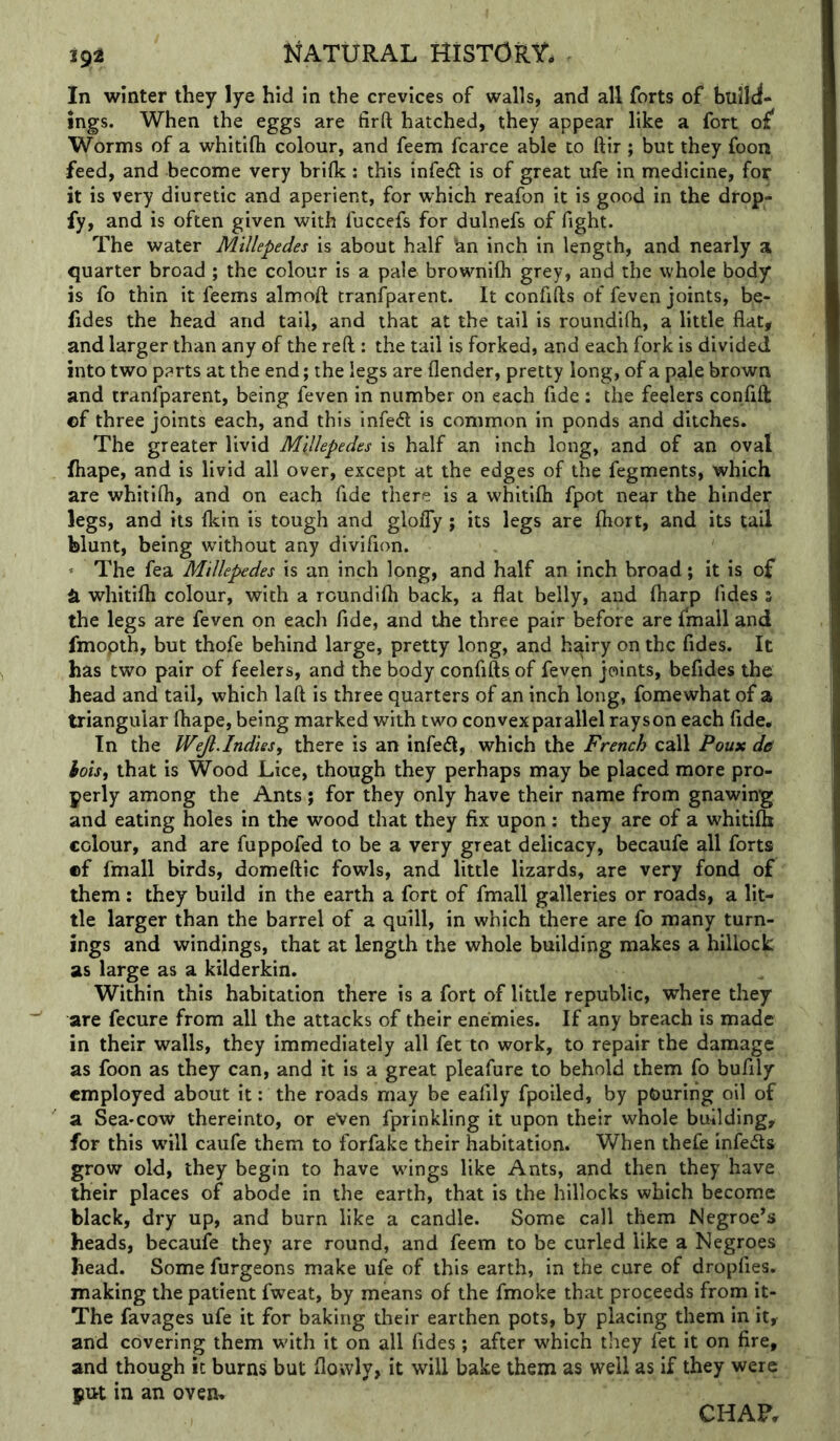 In winter they lye hid in the crevices of walls, and all forts of builci- ings. When the eggs are firft hatched, they appear like a fort of Worms of a whitifti colour, and feem fcarce able to ftir ; but they foon feed, and become very brilk; this infe6t is of great ufe in medicine, for it is very diuretic and aperient, for which reafon it is good in the drop- fy, and is often given with fuccefs for dulnefs of fight. The water Millepedes is about half bn inch in length, and nearly a quarter broad ; the colour is a pale brownifli grey, and the whole body is fo thin it feems almoft tranfparent. It confifts of feven joints, be- fides the head and tail, and that at the tail is roundifh, a little flat, and larger than any of the reft : the tail is forked, and each fork is divided into two parts at the end; the legs are flender, pretty long, of a pale brown and tranfparent, being feven in number on each fide : the feelers confift ©f three joints each, and this infe<ft is common in ponds and ditches. The greater livid Millepedes is half an inch long, and of an oval fhape, and is livid all over, except at the edges of the fegments, which are whitifli, and on each fide there is a whitifli fpot near the hinder legs, and its fkin is tough and glofly ; its legs are fliort, and its tail blunt, being without any divifion. ^ The fea Millepedes is an inch long, and half an inch broad; it is of ^ whitifli colour, with a roundifli back, a flat belly, and fliarp fides s the legs are feven on each fide, and the three pair before are fmall and fmopth, but thofe behind large, pretty long, and hairy on the fides. It has two pair of feelers, and the body confifts of feven joints, befides the head and tail, which laft is three quarters of an inch long, fomewhat of a triangular fhape, being marked with two convex parallel rayson each fide. In the Wejl.Indies, there is an infedl, which the French call Poux de hois, that is Wood Lice, though they perhaps may be placed more pro- perly among the Ants; for they only have their name from gnawing and eating holes in the wood that they fix upon: they are of a whitifti colour, and are fuppofed to be a very great delicacy, becaufe all forts ©f fmall birds, domeftic fowls, and little lizards, are very fond of them ; they build in the earth a fort of fmall galleries or roads, a lit- tle larger than the barrel of a quill, in which there are fo many turn- ings and windings, that at length the whole building makes a hillock as large as a kilderkin. Within this habitation there is a fort of little republic, where they are fecure from all the attacks of their enemies. If any breach is made in their walls, they immediately all fee to work, to repair the damage as foon as they can, and it is a great pleafure to behold them fo bufily employed about it: the roads may be eafily fpoiled, by pouring oil of a Sea-cow thereinto, or even fprinkling it upon their whole building, for this will caufe them to forfake their habitation. When thefe infeds grow old, they begin to have wings like Ants, and then they have their places of abode in the earth, that is the hillocks which become black, dry up, and burn like a candle. Some call them Negroe’s heads, becaufe they are round, and feem to be curled like a Negroes head. Some furgeons make ufe of this earth, in the cure of dropfies. making the patient fweat, by means of the fmoke that proceeds from it- The favages ufe it for baking their earthen pots, by placing them in it, and covering them with it on all fides; after which they fet it on fire, and though it burns but flowly, it will bake them as well as if they were Blit in an ovem CHAF,