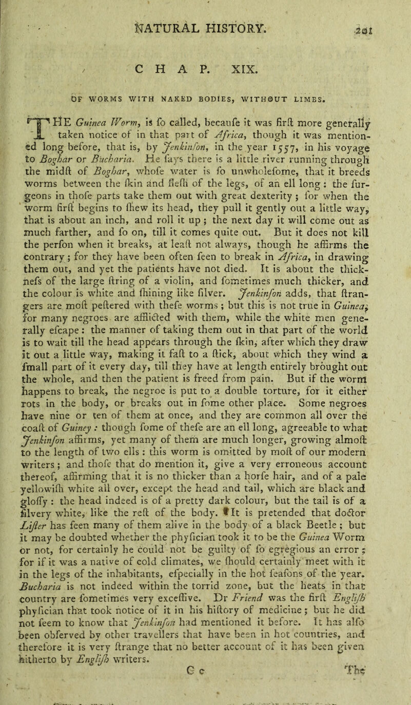 CHAP. xrx. br WORMS WITH NAKED BODIES, WITHOUT LIMBS. The Guinea Worm, iS fo called, beeaiife Jt was fiffl: more generally taken notice of in that part of Jfrica, though it was mention- ed long before, that is, by Jenkinfon, in the year 1557, in his voyage to Boghar or B'ucharia. He fays there is a little river running through the midft of Boghar, whofe water is fo unwholefome, that it breeds worms between the fkin and ilefli of the legs, of ah ell long: the fur- geons in thofe parts take them out with great dexterity ; for when the worm firft begins to Oiew its head, they pull it gently out a little way, that is about an inch, and roll it up; the next day it will come out aS much farther, and fo on, till it comes quite out. But it does not kill the perfon when it breaks, at lead not always, though he affirms the contrary; for they have been often feen to break in Africa, in drawing them out, and yet the patieints have not died. It is about the tliick- nefs of the large ftring of a violin, and fometimes much thicker, and the colour is wdiite and fhining like filver. Jenklnfon adds, that ftran- gers are mod pedered with thefe worms ; but this is not true in Guinea^ for many negroes are affiicled with them, while the white men gene- rally efcape; the manner of taking them out in that part of the world is to wait till the head appears through the Ikinj after which they draw it out a little way, making it fad to a dick, about which they wind a fmall part of it every day, till they have at length entirely brought out the whole, and then the patient is freed from pain. But if the worm happens to break, the negroe is put to a double torture, for it either rots in the body, or breaks out in fome other place. Some negroes have nine or ten of them at once, and they are common all over the coad of Guiney : though fome of thefe are an ell long, agreeable to what Jenkinfon affirms, yet many of them are much longer, growing almoit to the length of tv^^o ells; this worm is omitted by mod of our modern writers; and thofe that do mention it, give a very erroneous account thereof, affirming that it is no thicker than a horfe hair, and of a pale yellowifli white ail over, except the head and tail, which are black and gloffiy : the head indeed is of a pretty da:rk colour, but the tail is of a filvery white, like the red of the body, tit is pretended that dodlor Lijier has feen many of them alive in the body of a black Beetle ; but it may be doubted whether the phyficiari took it to be the Guinea Worm br not, for certainly he could not be guilty of fo egregious an error; for if it was a native of cold climates, we diould certainly'meet with it in the legs of the inhabitants, efpecially in the hot feafons of the year. Bucharia is not indeed within the torrid zone, but the heats in that country are fometimes very exceffive. Dr Friend was the fird Englijh phyfician thut took notice of it in his hidory of medicine; but he did not feem to know that Jenkinfon had mentioned it before. It has alfo been obferved by other travellers that have been in hot countries, and therefore it is very drange that no better account of it has been given hitherto by Engll/Io wTiters. e c . The