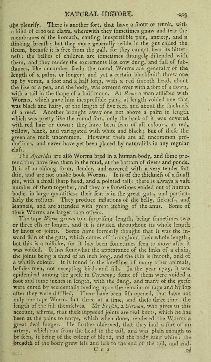 pleurify. There is another fort, that have a fnoiit or trunlc, with a kind of crooked claws, wherewith they fometimes gnaw and tear the membranes of the ftomach, caufing inexpreflible pain, anxiety, and a ftinking breath; but they more generally refide in the gut called the ileum, becaufe it is free from the gall, for they canppt bear its bitter- nefs: the bellies of children are fometimes ftrange\y diftended with them, and they render the excrements like cow dung, and full of fub- ftances, like cucumber feed; , the round Worms are generally of the length of a palm, or longer; and yet a certain blackfmith threw one np by vomit, a foot and a half long, with a red fmooth head, about the fize of a pea, and the body, was covered over with a fort of a down, with a tail in the fhape of a half moon. At Rome a man afilided with Worms, which gave him inexpreffible pain, at length voided one that was black and hairy, of the length of five feet, and about the thicknefs of a reed. Another brought away one not above a palm In length which was pretty like the round fort, only the back of it was covered with red hair or down : they have been feen of all colours, as red, yellow, black, and variegated with w^hite and black; but of thefe the green are mofl: uncommon. However thefe are all uncommon pro- dudions, and never have .yet, been placed by ngturalifis in any regular Hafs. The Afeartdes are alfo Worms bred in a human body, and fome pre- tend they have feen them in the mud, at the bottom of rivers and ponds. It is of an oblong form, flender, and covered with a very tender fofc Ikin, and are not unlike book Worms. It is of the thicknefs of a fmall pin, with a fmall fliarp head, and a pointed tail : there is always a valt number of them together, and they are fometimes voided out of humaix bodies in large quantities j their feat is in the great guts, and particu- larly the redurn. They produce inflations of the belly, ficknefs, and ieannefs, and are attended with great itching of the anus. Some of thefe Worms are larger than others. The tape IForw grows to a furprlfing length, being fometimes two or three ells or longer, and it is divided throughout its whole length by knots or joints. Some have formerly thought that it was the in- ward fkin of the guts, which comes off throughout their wbole length ; but this is a miftake, for it has been fometimes feen to move after it was voided. It has fomewhat the appearance of the links of a chain, the joints being a third of an inch long, and the ikin is fmooth, and of a whitilh colour. It is found in the inteftines of many other animals, befides men, not excepting birds and fifli. In the year 1725, it was epidemical among the geefe in Germany ; fome of them were voided a foot and fome inches in length, wfith the dung, and many of the geefe were cured by accidentally feeding upon the remains of fage and hyflbp after they were diftilled. There have been fifli opened, that have noc only one tape Worm, but three at a time, and thefe three times the length of the fifli themfelves. Mr Fryfch, a German, who gives us this account, aifirms, that thefe fuppofed joints are real knots, which he has been at the pains to untye, which when done, rendered the Worms a great deal longer. Re farther obferved, that they bad a fort of an artery, which run from the head to the tail, and was plain enough to he feen, it being of the colour of blood, and the body itfelf white : the fereadth of the body grew lefs and Icfs to the end of the tail, and end-
