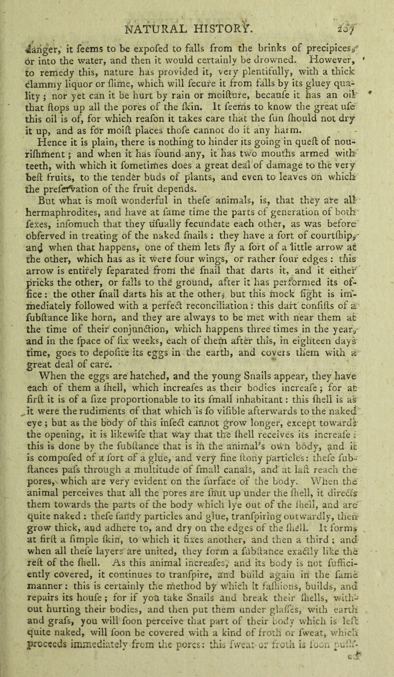 dianger, it feems to be expofed to falls from the brinks of precipices dr into the water, and then it would certainly be drowned. However, ♦ to remedy this, nature has provided it, very plentifully, with a thick dammy liquor or flime, which will fecure it from falls by its gluey qua- lity ; nor yet can it be hurt by rain or moifture, becaufe it has an oil that ftops up all the pores of the Ikin. It feerris to know the great ufe this oil is of, for which reafon it takes care that the fun lliould not dry it up, and as for moift places thofe cannot do it any harm. Hence it is plain, there is nothing to hinder its going in queft of nou- rifhihent; and when it has found any, it has two moutlhs armed with- teeth, with which it fometirhes does a great deal of damage toi the very beft fruits, to the tender bUds of plants, and even to leaves oh which the prefefVation of the fruit depends. But what is moft wonderful in thefe animals, is, that they ate all ■ hermaphrodites, ahd have at fame time the parts of generation of both fexes, infomuch that they uTually fecundate each other, as was before obferved in treating of the naked fnails ; they have a fort of courtfliip^^ an^ when that happens, one of them lets fly a fort of a little arrow at the other, which has as it Were four wings, or rather four edges; this arrow is entirely feparated frorii the fnail that darts it, and it either pricks the other, or falls to thS ground, after it has performed its of- fice : the other fnail darts his at the other, but this mock fight is im- mediately followed with a perfect reconciliation: this dart confifts of a fubftance like horn, and they are always to be met with near them at- the time of their conjunction, which happens three times in the year,- and in the fpace of fix weeks, each of them after this, in eighteen days time, goes to depofite its eggs in the earth, and covers them with ^ great deal of care. When the eggs are hatched, and the young Snails appear, they have each of them a ftiell, which increafes as their bodies increafe; for at firft it is of a fize proportionable to its fmalf inhabitant: this ftiell is as ^it were the rudiments of that which is fo vifible afterwards to the naked eye; but as the body of this infeCt cannot grow longer, except towards the opening, it is likewife that way that tte Ihell receives its increafe : this is done by the fubftance that is in the animal’s own body, ^nd it is compofed of a fort of a glue, and very fine ftoiiy particles: thefe fub- fiances pafs through a multitude of fmall canals, and at laft reach the pores,\ which are very evident on the furface of the body. When the animal perceives that all the pores are ftiut up under the fhell, it directs them tow-ards the parts of the body which lye out of the fhell, and are quite naked : thefe fairdy particles and glue, tranfpiring outwardly, theii grow thick, and adhere to, and dry on the edges of the fhell. It forms at firft a fimple fkin, to which it fixes another, and then a third ; and when all thefe layers are united, they form a fubftance exaClly like the reft of the ftiell. As this animal increafes; and its body is not fuffici- ently covered, it continues to tranfpire, and build again in the fame manner: this is certainly the method by w'hich it fafliions, builds, and repairs its houfe ; for if yoU take Snails and break their fhells, with- out hurting their bodies, and then put them under glafies, with earth and grafs, you will foon perceive that part of their body which is left quite naked, will foon be covered with a kind of froth or fweat, w’hlcli proceeds immediately from the pores; this fweat-or froth is foon pufli'-