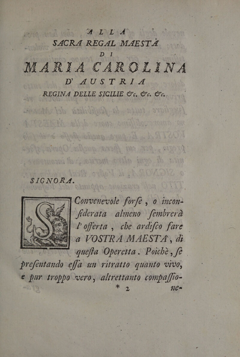 Agr Wo TAL AA) SACRA REGAL MAESTA Ù 3 ag | MARIA CAROLINA D'AUSTRIA REGINA DELLE SICILIE ©, ©. Wa. SIGNORA. rp Convenevole forfe , 0 imcon= ùi fiderata almeno fembrerà INELSI ? offerta , che ardifto fare. 0] 4 VOSTRA MAESTA\, di quefta Operetta . Poichè, fe. profentando effa un ritratto quanto vivo, e Ren troppo vero, altrettanto compaffio= X