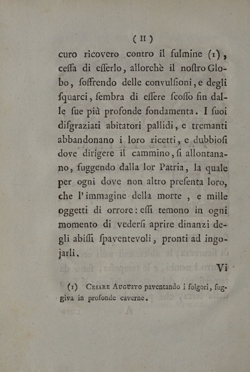 (II) curo ricovero contro il fulmine (x), ceffa di eflerlo, allorchè il noftro Glo-. bo, foffrendo delle convulfioni, e degli fquarci, fembra di effere fcoflo fin dal- le fue più profonde fondamenta. I fuoi difgraziati abitatori pallidi, e tremanti abbandonano i loro ricetti, c dubbiofi dove dirigere il cammino, fi allontana- no, fuggendo ‘dalla lor Patria, la quale per ogni dove non altro prefenta loro, che l’immagine della morte , e mille oggetti di orrore: cfli temono in ogni momento di vederfi aprire dinanzi de- gli abili fpaventevoli pronti ad ingo- jarli, si Vi: ‘ giva in profonde caverne.